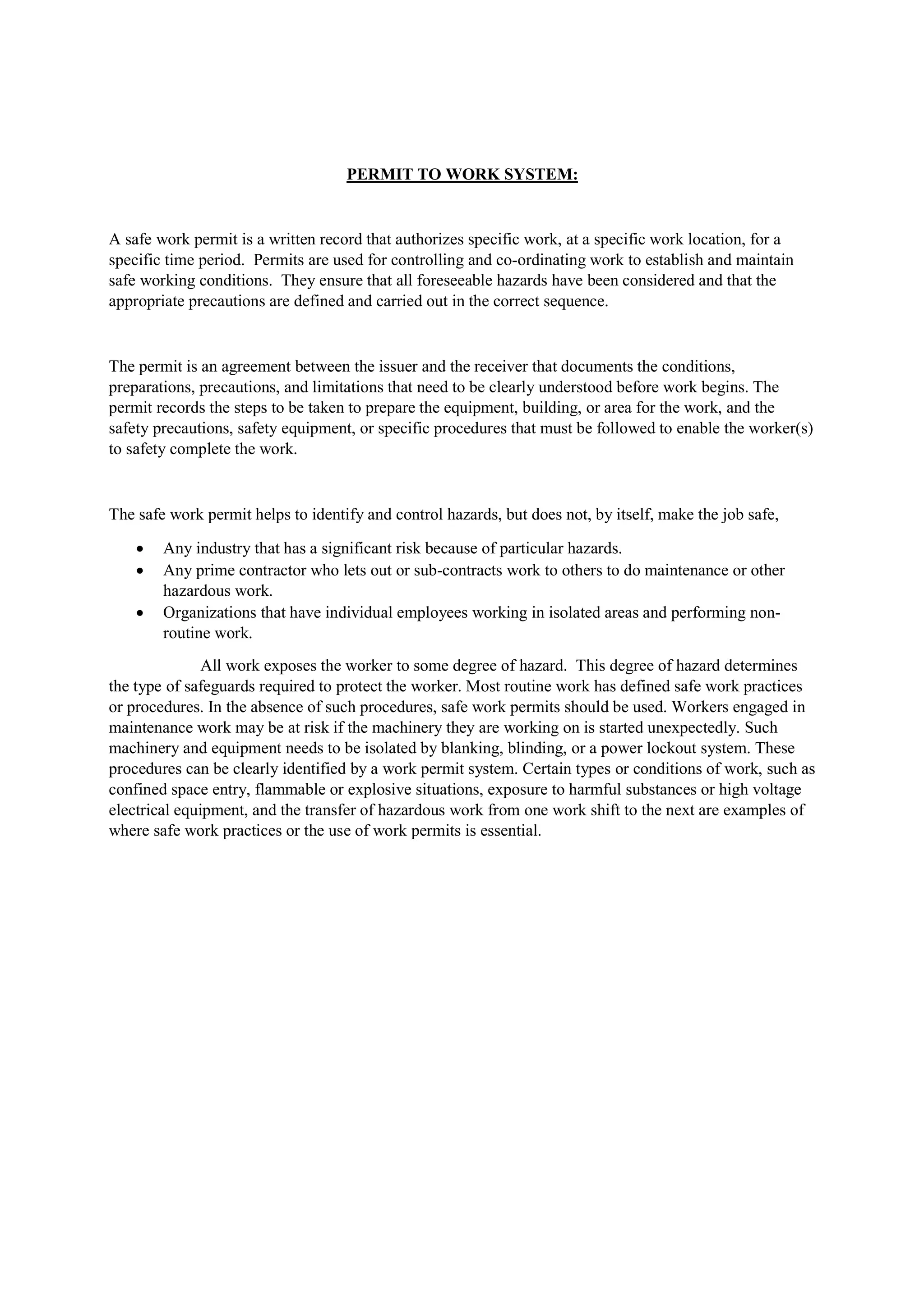 PERMIT TO WORK SYSTEM:
A safe work permit is a written record that authorizes specific work, at a specific work location, for a
specific time period. Permits are used for controlling and co-ordinating work to establish and maintain
safe working conditions. They ensure that all foreseeable hazards have been considered and that the
appropriate precautions are defined and carried out in the correct sequence.
The permit is an agreement between the issuer and the receiver that documents the conditions,
preparations, precautions, and limitations that need to be clearly understood before work begins. The
permit records the steps to be taken to prepare the equipment, building, or area for the work, and the
safety precautions, safety equipment, or specific procedures that must be followed to enable the worker(s)
to safety complete the work.
The safe work permit helps to identify and control hazards, but does not, by itself, make the job safe,
 Any industry that has a significant risk because of particular hazards.
 Any prime contractor who lets out or sub-contracts work to others to do maintenance or other
hazardous work.
 Organizations that have individual employees working in isolated areas and performing non-
routine work.
All work exposes the worker to some degree of hazard. This degree of hazard determines
the type of safeguards required to protect the worker. Most routine work has defined safe work practices
or procedures. In the absence of such procedures, safe work permits should be used. Workers engaged in
maintenance work may be at risk if the machinery they are working on is started unexpectedly. Such
machinery and equipment needs to be isolated by blanking, blinding, or a power lockout system. These
procedures can be clearly identified by a work permit system. Certain types or conditions of work, such as
confined space entry, flammable or explosive situations, exposure to harmful substances or high voltage
electrical equipment, and the transfer of hazardous work from one work shift to the next are examples of
where safe work practices or the use of work permits is essential.
 