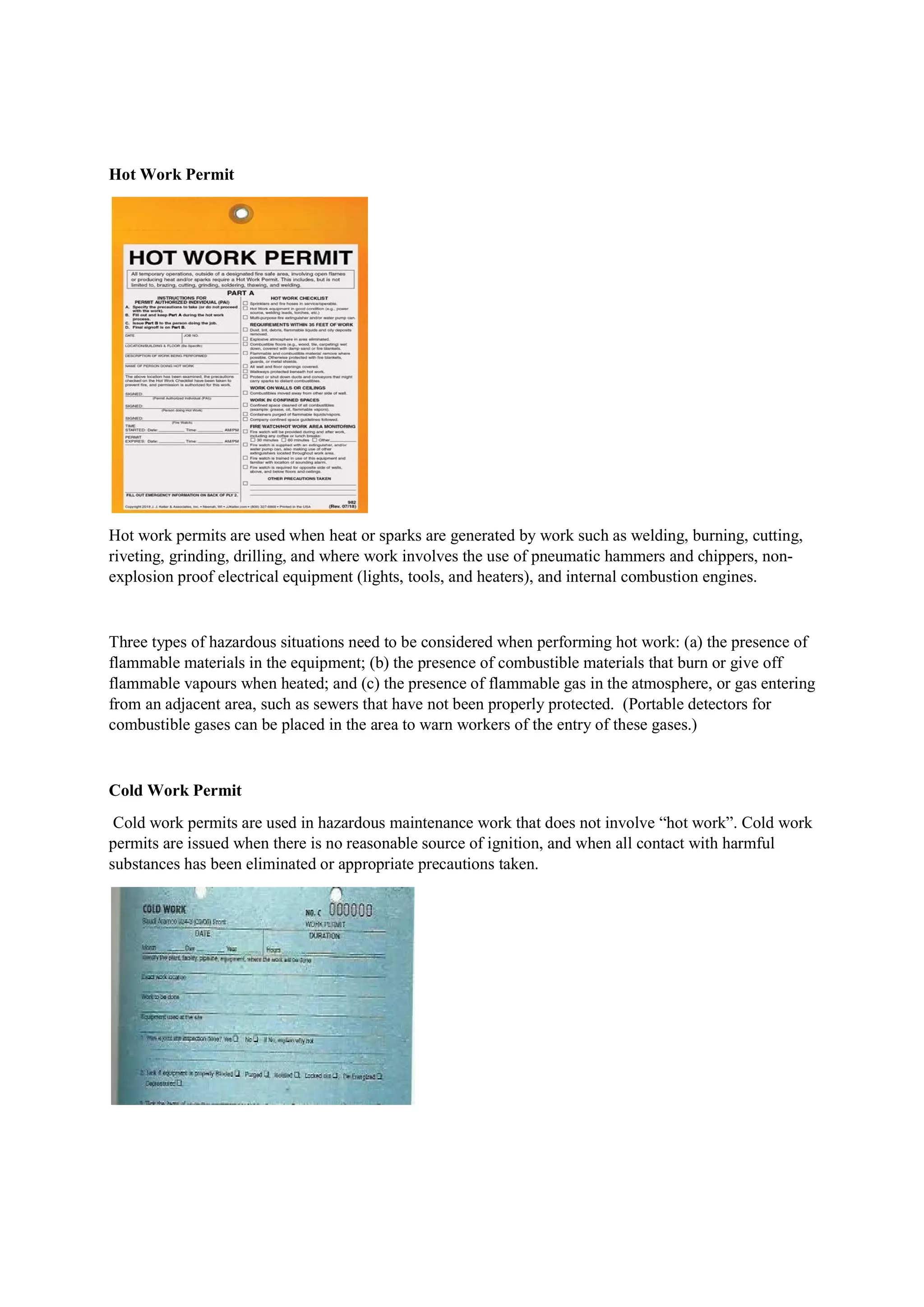 Hot Work Permit
Hot work permits are used when heat or sparks are generated by work such as welding, burning, cutting,
riveting, grinding, drilling, and where work involves the use of pneumatic hammers and chippers, non-
explosion proof electrical equipment (lights, tools, and heaters), and internal combustion engines.
Three types of hazardous situations need to be considered when performing hot work: (a) the presence of
flammable materials in the equipment; (b) the presence of combustible materials that burn or give off
flammable vapours when heated; and (c) the presence of flammable gas in the atmosphere, or gas entering
from an adjacent area, such as sewers that have not been properly protected. (Portable detectors for
combustible gases can be placed in the area to warn workers of the entry of these gases.)
Cold Work Permit
Cold work permits are used in hazardous maintenance work that does not involve “hot work”. Cold work
permits are issued when there is no reasonable source of ignition, and when all contact with harmful
substances has been eliminated or appropriate precautions taken.
 