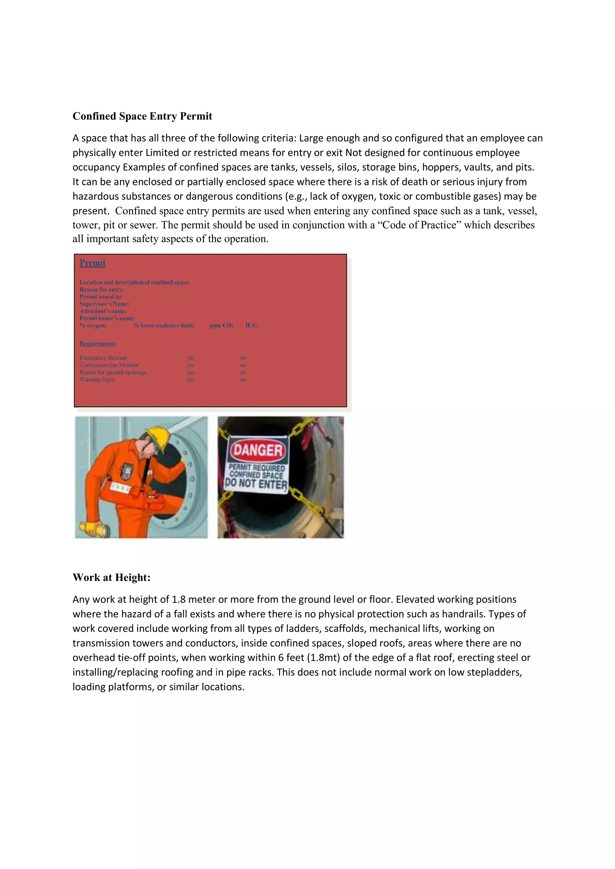 Confined Space Entry Permit
A space that has all three of the following criteria: Large enough and so configured that an employee can
physically enter Limited or restricted mea
occupancy Examples of confined spaces are tanks, vessels, silos, storage bins, hoppers, vaults, and pits.
It can be any enclosed or partially enclosed space where there is a risk of death or serious
hazardous substances or dangerous conditions (e.g., lack of oxygen, toxic or combustible gases) may be
present. Confined space entry permits are used when entering any confined space such as a tank, vessel,
tower, pit or sewer. The permit should be used in conjunction with a “Code of Practice” which describes
all important safety aspects of the operation.
Work at Height:
Any work at height of 1.8 meter or more from the ground level or floor. Elevated working positions
where the hazard of a fall exists and where there is no physical protection such as handrails. Types of
work covered include working from all types of ladders, scaffolds, mechanical lifts, working on
transmission towers and conductors, inside confined spaces, sloped roofs
overhead tie-off points, when working within 6 feet (1.8mt) of the edge of a flat roof, erecting steel or
installing/replacing roofing and in pipe racks. This does not include normal work on low stepladders,
loading platforms, or similar locations.
A space that has all three of the following criteria: Large enough and so configured that an employee can
physically enter Limited or restricted means for entry or exit Not designed for continuous employee
occupancy Examples of confined spaces are tanks, vessels, silos, storage bins, hoppers, vaults, and pits.
It can be any enclosed or partially enclosed space where there is a risk of death or serious
hazardous substances or dangerous conditions (e.g., lack of oxygen, toxic or combustible gases) may be
Confined space entry permits are used when entering any confined space such as a tank, vessel,
should be used in conjunction with a “Code of Practice” which describes
all important safety aspects of the operation.
Any work at height of 1.8 meter or more from the ground level or floor. Elevated working positions
of a fall exists and where there is no physical protection such as handrails. Types of
work covered include working from all types of ladders, scaffolds, mechanical lifts, working on
transmission towers and conductors, inside confined spaces, sloped roofs, areas where there are no
off points, when working within 6 feet (1.8mt) of the edge of a flat roof, erecting steel or
installing/replacing roofing and in pipe racks. This does not include normal work on low stepladders,
similar locations.
A space that has all three of the following criteria: Large enough and so configured that an employee can
ns for entry or exit Not designed for continuous employee
occupancy Examples of confined spaces are tanks, vessels, silos, storage bins, hoppers, vaults, and pits.
It can be any enclosed or partially enclosed space where there is a risk of death or serious injury from
hazardous substances or dangerous conditions (e.g., lack of oxygen, toxic or combustible gases) may be
Confined space entry permits are used when entering any confined space such as a tank, vessel,
should be used in conjunction with a “Code of Practice” which describes
Any work at height of 1.8 meter or more from the ground level or floor. Elevated working positions
of a fall exists and where there is no physical protection such as handrails. Types of
work covered include working from all types of ladders, scaffolds, mechanical lifts, working on
, areas where there are no
off points, when working within 6 feet (1.8mt) of the edge of a flat roof, erecting steel or
installing/replacing roofing and in pipe racks. This does not include normal work on low stepladders,
 