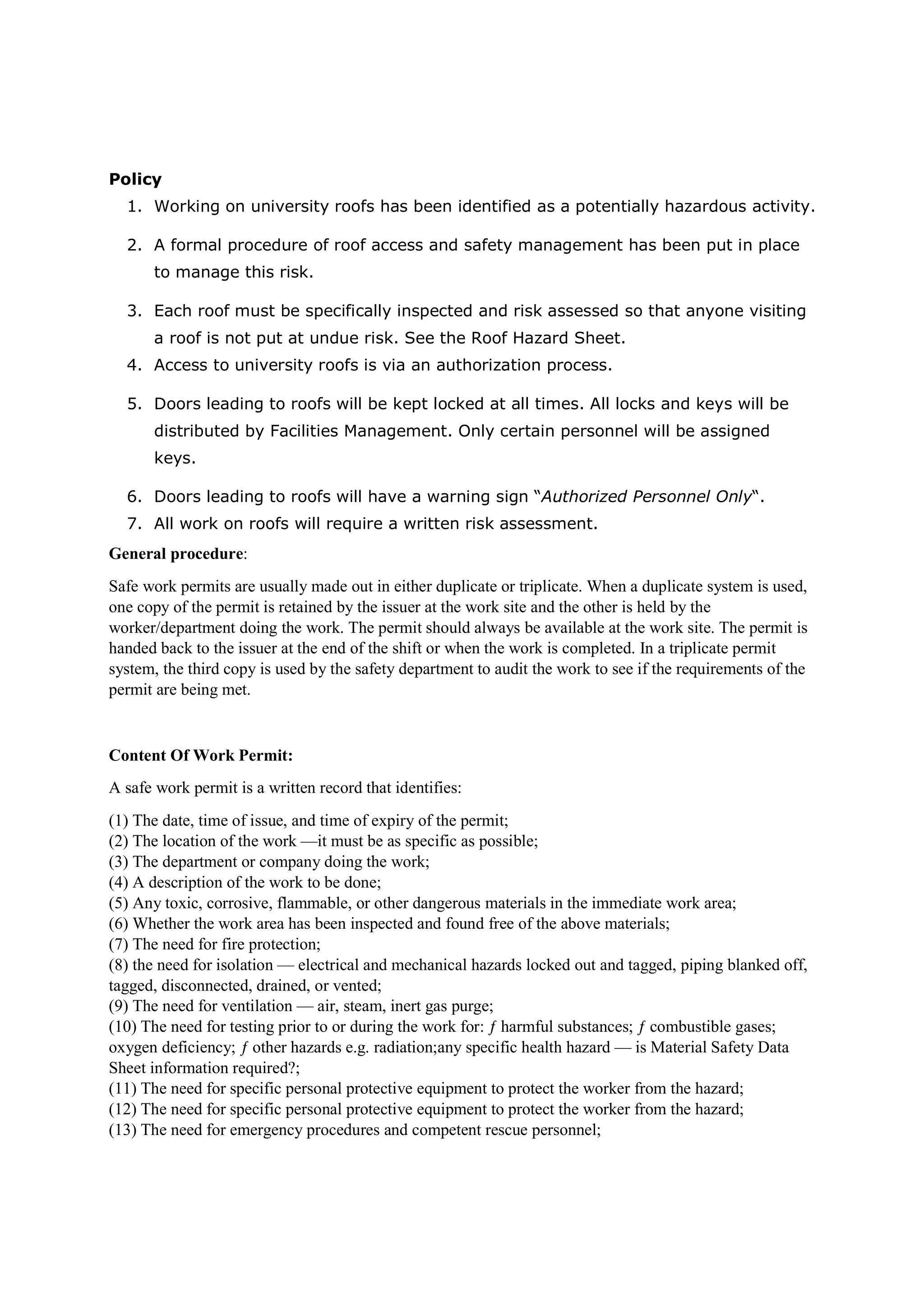 Policy
1. Working on university roofs has been identified as a potentially hazardous activity.
2. A formal procedure of roof access and safety management has been put in place
to manage this risk.
3. Each roof must be specifically inspected and risk assessed so that anyone visiting
a roof is not put at undue risk. See the Roof Hazard Sheet.
4. Access to university roofs is via an authorization process.
5. Doors leading to roofs will be kept locked at all times. All locks and keys will be
distributed by Facilities Management. Only certain personnel will be assigned
keys.
6. Doors leading to roofs will have a warning sign “Authorized Personnel Only“.
7. All work on roofs will require a written risk assessment.
General procedure:
Safe work permits are usually made out in either duplicate or triplicate. When a duplicate system is used,
one copy of the permit is retained by the issuer at the work site and the other is held by the
worker/department doing the work. The permit should always be available at the work site. The permit is
handed back to the issuer at the end of the shift or when the work is completed. In a triplicate permit
system, the third copy is used by the safety department to audit the work to see if the requirements of the
permit are being met.
Content Of Work Permit:
A safe work permit is a written record that identifies:
(1) The date, time of issue, and time of expiry of the permit;
(2) The location of the work —it must be as specific as possible;
(3) The department or company doing the work;
(4) A description of the work to be done;
(5) Any toxic, corrosive, flammable, or other dangerous materials in the immediate work area;
(6) Whether the work area has been inspected and found free of the above materials;
(7) The need for fire protection;
(8) the need for isolation — electrical and mechanical hazards locked out and tagged, piping blanked off,
tagged, disconnected, drained, or vented;
(9) The need for ventilation — air, steam, inert gas purge;
(10) The need for testing prior to or during the work for: ƒ harmful substances; ƒ combustible gases;
oxygen deficiency; ƒ other hazards e.g. radiation;any specific health hazard — is Material Safety Data
Sheet information required?;
(11) The need for specific personal protective equipment to protect the worker from the hazard;
(12) The need for specific personal protective equipment to protect the worker from the hazard;
(13) The need for emergency procedures and competent rescue personnel;
 