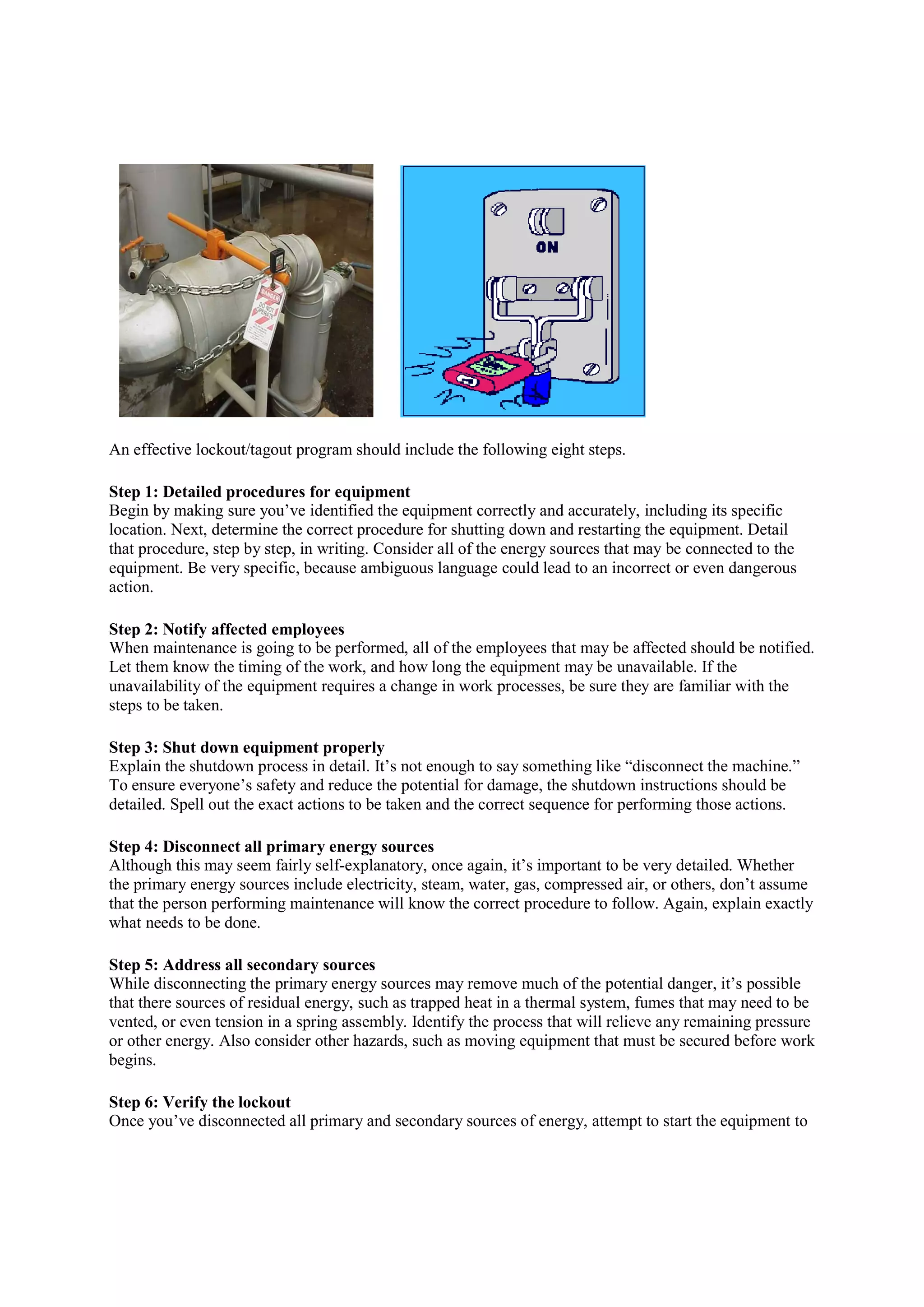 An effective lockout/tagout program should include the following eight steps.
Step 1: Detailed procedures for equipment
Begin by making sure you’ve identified the equipment correctly and accurately, including its specific
location. Next, determine the correct procedure for shutting
that procedure, step by step, in writing. Consider all of the energy sources that may be connected to the
equipment. Be very specific, because ambiguous language could lead to an incorrect or even dangerous
action.
Step 2: Notify affected employees
When maintenance is going to be performed, all of the employees that may be affected should be notified.
Let them know the timing of the work, and how long the equipment may be unavailable. If the
unavailability of the equipment requires a change in work processes, be sure they are familiar with the
steps to be taken.
Step 3: Shut down equipment properly
Explain the shutdown process in detail. It’s not enough to say something like “disconnect the machine.”
To ensure everyone’s safety and reduce the potential for damage, the shutdown instructions should be
detailed. Spell out the exact actions to be taken and the correct sequence for performing those actions.
Step 4: Disconnect all primary energy sources
Although this may seem fairly self
the primary energy sources include electricity, steam, water, gas, compressed air, or others, don’t assume
that the person performing maintenance will know the correct proc
what needs to be done.
Step 5: Address all secondary sources
While disconnecting the primary energy sources may remove much of the potential danger, it’s possible
that there sources of residual energy, such as trappe
vented, or even tension in a spring assembly. Identify the process that will relieve any remaining pressure
or other energy. Also consider other hazards, such as moving equipment that must be secured be
begins.
Step 6: Verify the lockout
Once you’ve disconnected all primary and secondary sources of energy, attempt to start the equipment to
program should include the following eight steps.
Step 1: Detailed procedures for equipment
Begin by making sure you’ve identified the equipment correctly and accurately, including its specific
location. Next, determine the correct procedure for shutting down and restarting the equipment. Detail
that procedure, step by step, in writing. Consider all of the energy sources that may be connected to the
equipment. Be very specific, because ambiguous language could lead to an incorrect or even dangerous
Step 2: Notify affected employees
When maintenance is going to be performed, all of the employees that may be affected should be notified.
Let them know the timing of the work, and how long the equipment may be unavailable. If the
uipment requires a change in work processes, be sure they are familiar with the
Step 3: Shut down equipment properly
Explain the shutdown process in detail. It’s not enough to say something like “disconnect the machine.”
ne’s safety and reduce the potential for damage, the shutdown instructions should be
detailed. Spell out the exact actions to be taken and the correct sequence for performing those actions.
Step 4: Disconnect all primary energy sources
em fairly self-explanatory, once again, it’s important to be very detailed. Whether
the primary energy sources include electricity, steam, water, gas, compressed air, or others, don’t assume
that the person performing maintenance will know the correct procedure to follow. Again, explain exactly
Step 5: Address all secondary sources
While disconnecting the primary energy sources may remove much of the potential danger, it’s possible
that there sources of residual energy, such as trapped heat in a thermal system, fumes that may need to be
vented, or even tension in a spring assembly. Identify the process that will relieve any remaining pressure
or other energy. Also consider other hazards, such as moving equipment that must be secured be
Once you’ve disconnected all primary and secondary sources of energy, attempt to start the equipment to
Begin by making sure you’ve identified the equipment correctly and accurately, including its specific
down and restarting the equipment. Detail
that procedure, step by step, in writing. Consider all of the energy sources that may be connected to the
equipment. Be very specific, because ambiguous language could lead to an incorrect or even dangerous
When maintenance is going to be performed, all of the employees that may be affected should be notified.
Let them know the timing of the work, and how long the equipment may be unavailable. If the
uipment requires a change in work processes, be sure they are familiar with the
Explain the shutdown process in detail. It’s not enough to say something like “disconnect the machine.”
ne’s safety and reduce the potential for damage, the shutdown instructions should be
detailed. Spell out the exact actions to be taken and the correct sequence for performing those actions.
explanatory, once again, it’s important to be very detailed. Whether
the primary energy sources include electricity, steam, water, gas, compressed air, or others, don’t assume
edure to follow. Again, explain exactly
While disconnecting the primary energy sources may remove much of the potential danger, it’s possible
d heat in a thermal system, fumes that may need to be
vented, or even tension in a spring assembly. Identify the process that will relieve any remaining pressure
or other energy. Also consider other hazards, such as moving equipment that must be secured before work
Once you’ve disconnected all primary and secondary sources of energy, attempt to start the equipment to
 