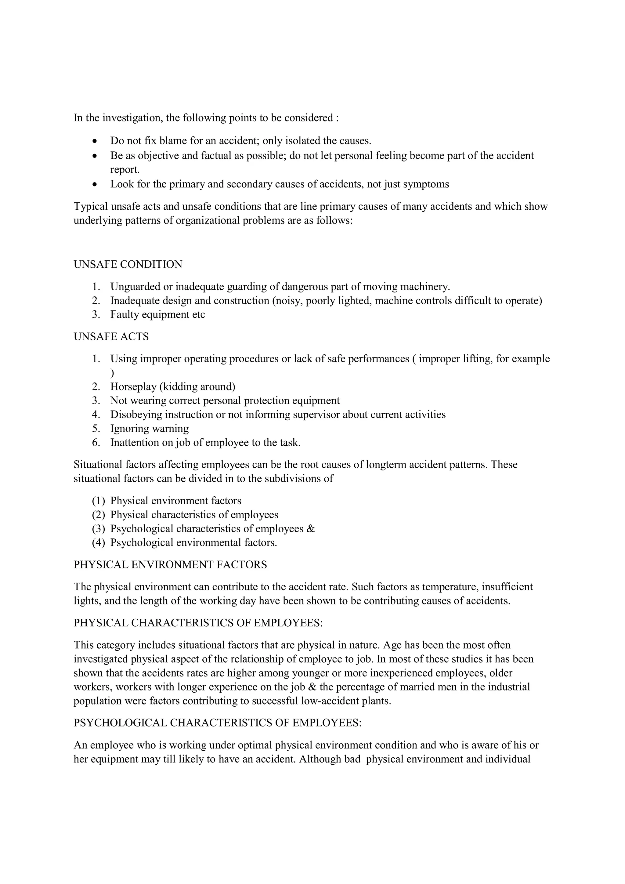 In the investigation, the following points to be considered :
 Do not fix blame for an accident; only isolated the causes.
 Be as objective and factual as possible; do not let personal feeling become part of the accident
report.
 Look for the primary and secondary causes of accidents, not just symptoms
Typical unsafe acts and unsafe conditions that are line primary causes of many accidents and which show
underlying patterns of organizational problems are as follows:
UNSAFE CONDITION
1. Unguarded or inadequate guarding of dangerous part of moving machinery.
2. Inadequate design and construction (noisy, poorly lighted, machine controls difficult to operate)
3. Faulty equipment etc
UNSAFE ACTS
1. Using improper operating procedures or lack of safe performances ( improper lifting, for example
)
2. Horseplay (kidding around)
3. Not wearing correct personal protection equipment
4. Disobeying instruction or not informing supervisor about current activities
5. Ignoring warning
6. Inattention on job of employee to the task.
Situational factors affecting employees can be the root causes of longterm accident patterns. These
situational factors can be divided in to the subdivisions of
(1) Physical environment factors
(2) Physical characteristics of employees
(3) Psychological characteristics of employees &
(4) Psychological environmental factors.
PHYSICAL ENVIRONMENT FACTORS
The physical environment can contribute to the accident rate. Such factors as temperature, insufficient
lights, and the length of the working day have been shown to be contributing causes of accidents.
PHYSICAL CHARACTERISTICS OF EMPLOYEES:
This category includes situational factors that are physical in nature. Age has been the most often
investigated physical aspect of the relationship of employee to job. In most of these studies it has been
shown that the accidents rates are higher among younger or more inexperienced employees, older
workers, workers with longer experience on the job & the percentage of married men in the industrial
population were factors contributing to successful low-accident plants.
PSYCHOLOGICAL CHARACTERISTICS OF EMPLOYEES:
An employee who is working under optimal physical environment condition and who is aware of his or
her equipment may till likely to have an accident. Although bad physical environment and individual
 