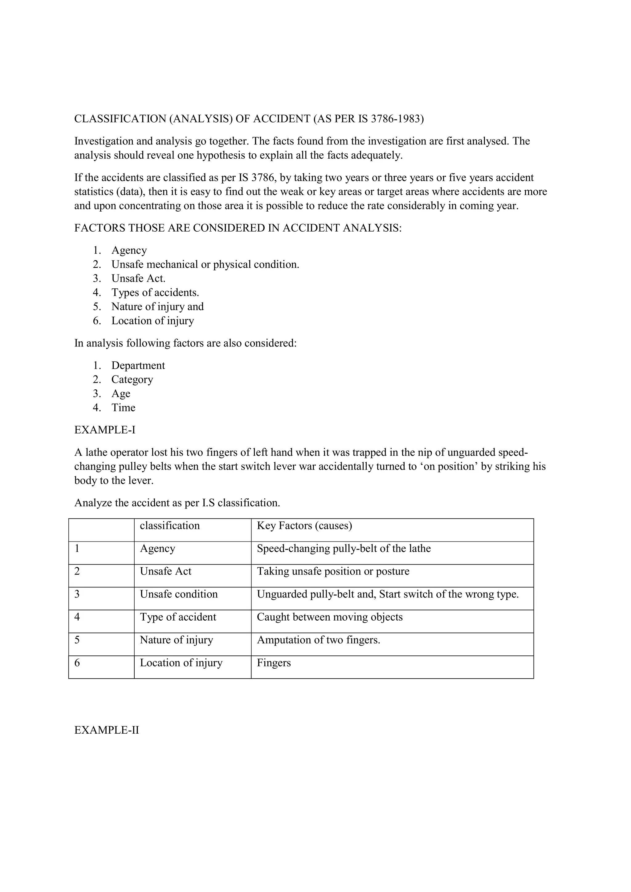 CLASSIFICATION (ANALYSIS) OF ACCIDENT (AS PER IS 3786-1983)
Investigation and analysis go together. The facts found from the investigation are first analysed. The
analysis should reveal one hypothesis to explain all the facts adequately.
If the accidents are classified as per IS 3786, by taking two years or three years or five years accident
statistics (data), then it is easy to find out the weak or key areas or target areas where accidents are more
and upon concentrating on those area it is possible to reduce the rate considerably in coming year.
FACTORS THOSE ARE CONSIDERED IN ACCIDENT ANALYSIS:
1. Agency
2. Unsafe mechanical or physical condition.
3. Unsafe Act.
4. Types of accidents.
5. Nature of injury and
6. Location of injury
In analysis following factors are also considered:
1. Department
2. Category
3. Age
4. Time
EXAMPLE-I
A lathe operator lost his two fingers of left hand when it was trapped in the nip of unguarded speed-
changing pulley belts when the start switch lever war accidentally turned to ‘on position’ by striking his
body to the lever.
Analyze the accident as per I.S classification.
classification Key Factors (causes)
1 Agency Speed-changing pully-belt of the lathe
2 Unsafe Act Taking unsafe position or posture
3 Unsafe condition Unguarded pully-belt and, Start switch of the wrong type.
4 Type of accident Caught between moving objects
5 Nature of injury Amputation of two fingers.
6 Location of injury Fingers
EXAMPLE-II
 