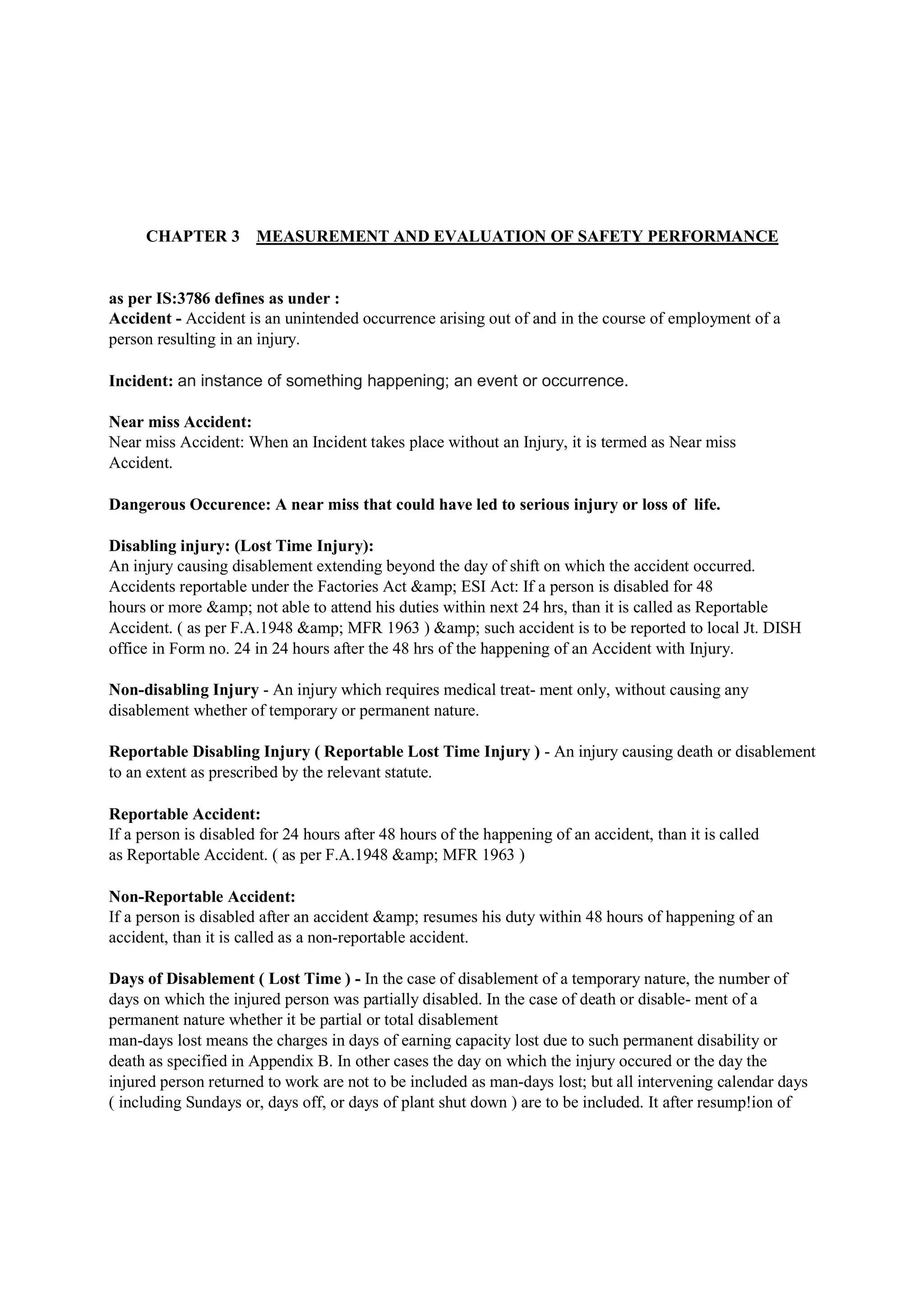 CHAPTER 3 MEASUREMENT AND EVALUATION OF SAFETY PERFORMANCE
as per IS:3786 defines as under :
Accident - Accident is an unintended occurrence arising out of and in the course of employment of a
person resulting in an injury.
Incident: an instance of something happening; an event or occurrence.
Near miss Accident:
Near miss Accident: When an Incident takes place without an Injury, it is termed as Near miss
Accident.
Dangerous Occurence: A near miss that could have led to serious injury or loss of life.
Disabling injury: (Lost Time Injury):
An injury causing disablement extending beyond the day of shift on which the accident occurred.
Accidents reportable under the Factories Act &amp; ESI Act: If a person is disabled for 48
hours or more &amp; not able to attend his duties within next 24 hrs, than it is called as Reportable
Accident. ( as per F.A.1948 &amp; MFR 1963 ) &amp; such accident is to be reported to local Jt. DISH
office in Form no. 24 in 24 hours after the 48 hrs of the happening of an Accident with Injury.
Non-disabling Injury - An injury which requires medical treat- ment only, without causing any
disablement whether of temporary or permanent nature.
Reportable Disabling Injury ( Reportable Lost Time Injury ) - An injury causing death or disablement
to an extent as prescribed by the relevant statute.
Reportable Accident:
If a person is disabled for 24 hours after 48 hours of the happening of an accident, than it is called
as Reportable Accident. ( as per F.A.1948 &amp; MFR 1963 )
Non-Reportable Accident:
If a person is disabled after an accident &amp; resumes his duty within 48 hours of happening of an
accident, than it is called as a non-reportable accident.
Days of Disablement ( Lost Time ) - In the case of disablement of a temporary nature, the number of
days on which the injured person was partially disabled. In the case of death or disable- ment of a
permanent nature whether it be partial or total disablement
man-days lost means the charges in days of earning capacity lost due to such permanent disability or
death as specified in Appendix B. In other cases the day on which the injury occured or the day the
injured person returned to work are not to be included as man-days lost; but all intervening calendar days
( including Sundays or, days off, or days of plant shut down ) are to be included. It after resump!ion of
 