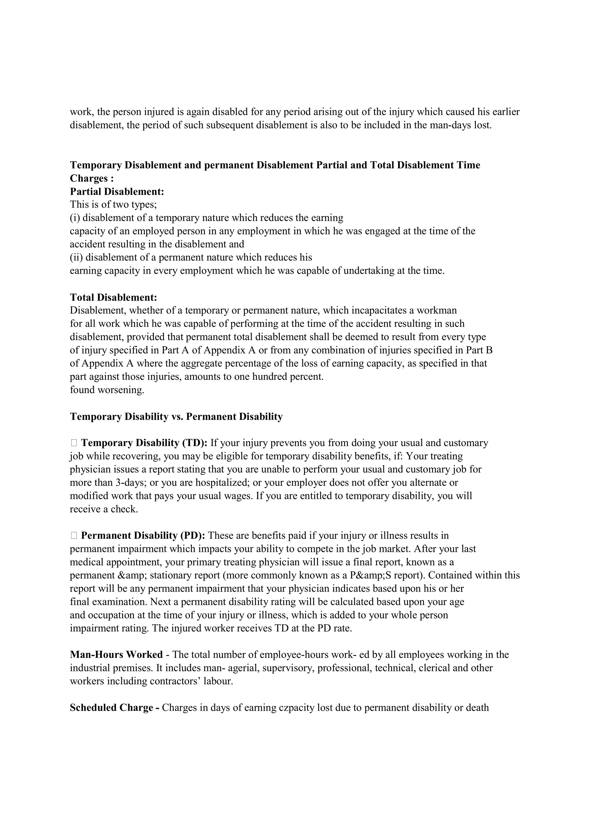 work, the person injured is again disabled for any period arising out of the injury which caused his earlier
disablement, the period of such subsequent disablement is also to be included in the man-days lost.
Temporary Disablement and permanent Disablement Partial and Total Disablement Time
Charges :
Partial Disablement:
This is of two types;
(i) disablement of a temporary nature which reduces the earning
capacity of an employed person in any employment in which he was engaged at the time of the
accident resulting in the disablement and
(ii) disablement of a permanent nature which reduces his
earning capacity in every employment which he was capable of undertaking at the time.
Total Disablement:
Disablement, whether of a temporary or permanent nature, which incapacitates a workman
for all work which he was capable of performing at the time of the accident resulting in such
disablement, provided that permanent total disablement shall be deemed to result from every type
of injury specified in Part A of Appendix A or from any combination of injuries specified in Part B
of Appendix A where the aggregate percentage of the loss of earning capacity, as specified in that
part against those injuries, amounts to one hundred percent.
found worsening.
Temporary Disability vs. Permanent Disability
 Temporary Disability (TD): If your injury prevents you from doing your usual and customary
job while recovering, you may be eligible for temporary disability benefits, if: Your treating
physician issues a report stating that you are unable to perform your usual and customary job for
more than 3-days; or you are hospitalized; or your employer does not offer you alternate or
modified work that pays your usual wages. If you are entitled to temporary disability, you will
receive a check.
 Permanent Disability (PD): These are benefits paid if your injury or illness results in
permanent impairment which impacts your ability to compete in the job market. After your last
medical appointment, your primary treating physician will issue a final report, known as a
permanent &amp; stationary report (more commonly known as a P&amp;S report). Contained within this
report will be any permanent impairment that your physician indicates based upon his or her
final examination. Next a permanent disability rating will be calculated based upon your age
and occupation at the time of your injury or illness, which is added to your whole person
impairment rating. The injured worker receives TD at the PD rate.
Man-Hours Worked - The total number of employee-hours work- ed by all employees working in the
industrial premises. It includes man- agerial, supervisory, professional, technical, clerical and other
workers including contractors’ labour.
Scheduled Charge - Charges in days of earning czpacity lost due to permanent disability or death
 