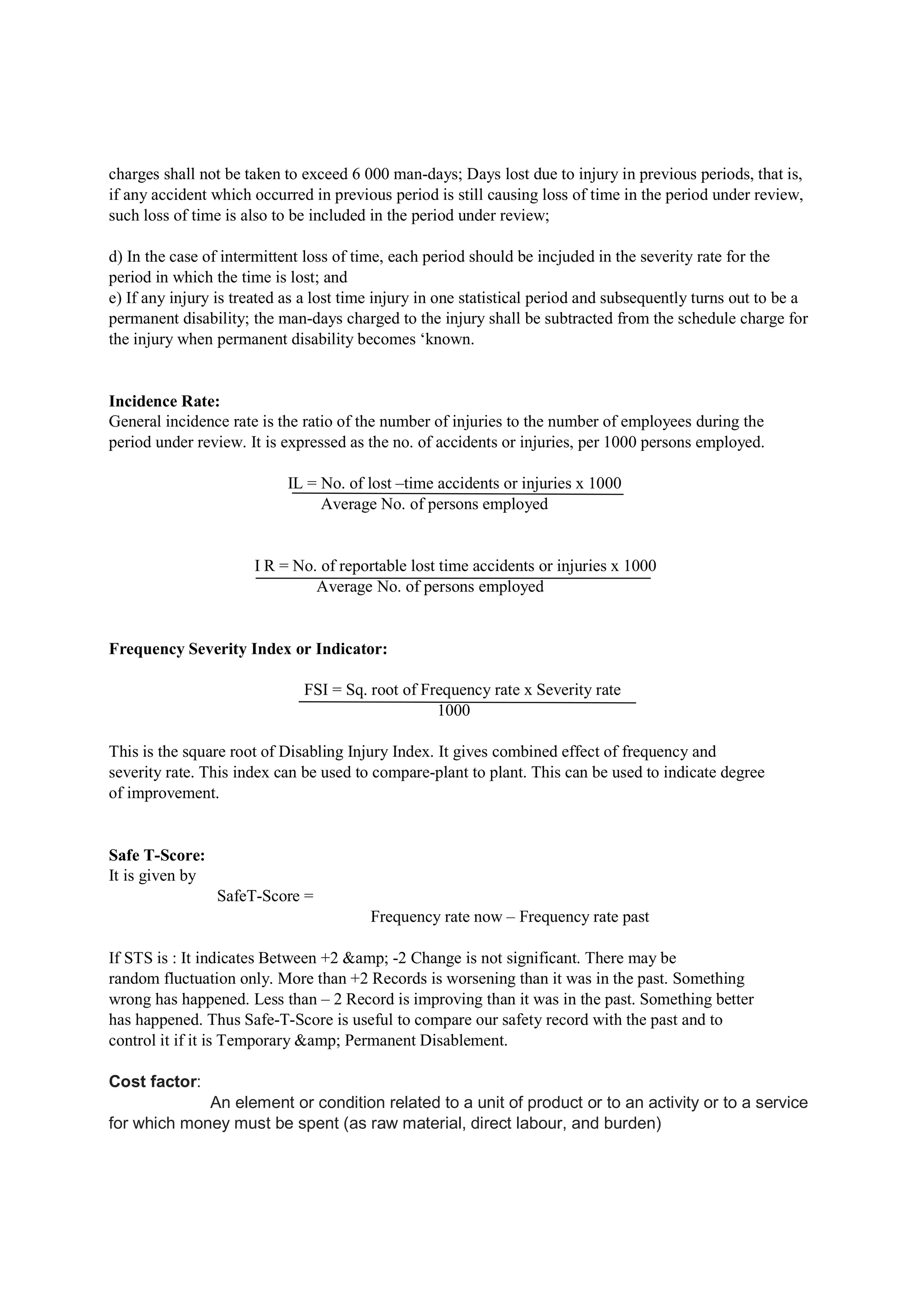 charges shall not be taken to exceed 6 000 man-days; Days lost due to injury in previous periods, that is,
if any accident which occurred in previous period is still causing loss of time in the period under review,
such loss of time is also to be included in the period under review;
d) In the case of intermittent loss of time, each period should be incjuded in the severity rate for the
period in which the time is lost; and
e) If any injury is treated as a lost time injury in one statistical period and subsequently turns out to be a
permanent disability; the man-days charged to the injury shall be subtracted from the schedule charge for
the injury when permanent disability becomes ‘known.
Incidence Rate:
General incidence rate is the ratio of the number of injuries to the number of employees during the
period under review. It is expressed as the no. of accidents or injuries, per 1000 persons employed.
IL = No. of lost –time accidents or injuries x 1000
Average No. of persons employed
I R = No. of reportable lost time accidents or injuries x 1000
Average No. of persons employed
Frequency Severity Index or Indicator:
FSI = Sq. root of Frequency rate x Severity rate
1000
This is the square root of Disabling Injury Index. It gives combined effect of frequency and
severity rate. This index can be used to compare-plant to plant. This can be used to indicate degree
of improvement.
Safe T-Score:
It is given by
SafeT-Score =
Frequency rate now – Frequency rate past
If STS is : It indicates Between +2 &amp; -2 Change is not significant. There may be
random fluctuation only. More than +2 Records is worsening than it was in the past. Something
wrong has happened. Less than – 2 Record is improving than it was in the past. Something better
has happened. Thus Safe-T-Score is useful to compare our safety record with the past and to
control it if it is Temporary &amp; Permanent Disablement.
Cost factor:
An element or condition related to a unit of product or to an activity or to a service
for which money must be spent (as raw material, direct labour, and burden)
 