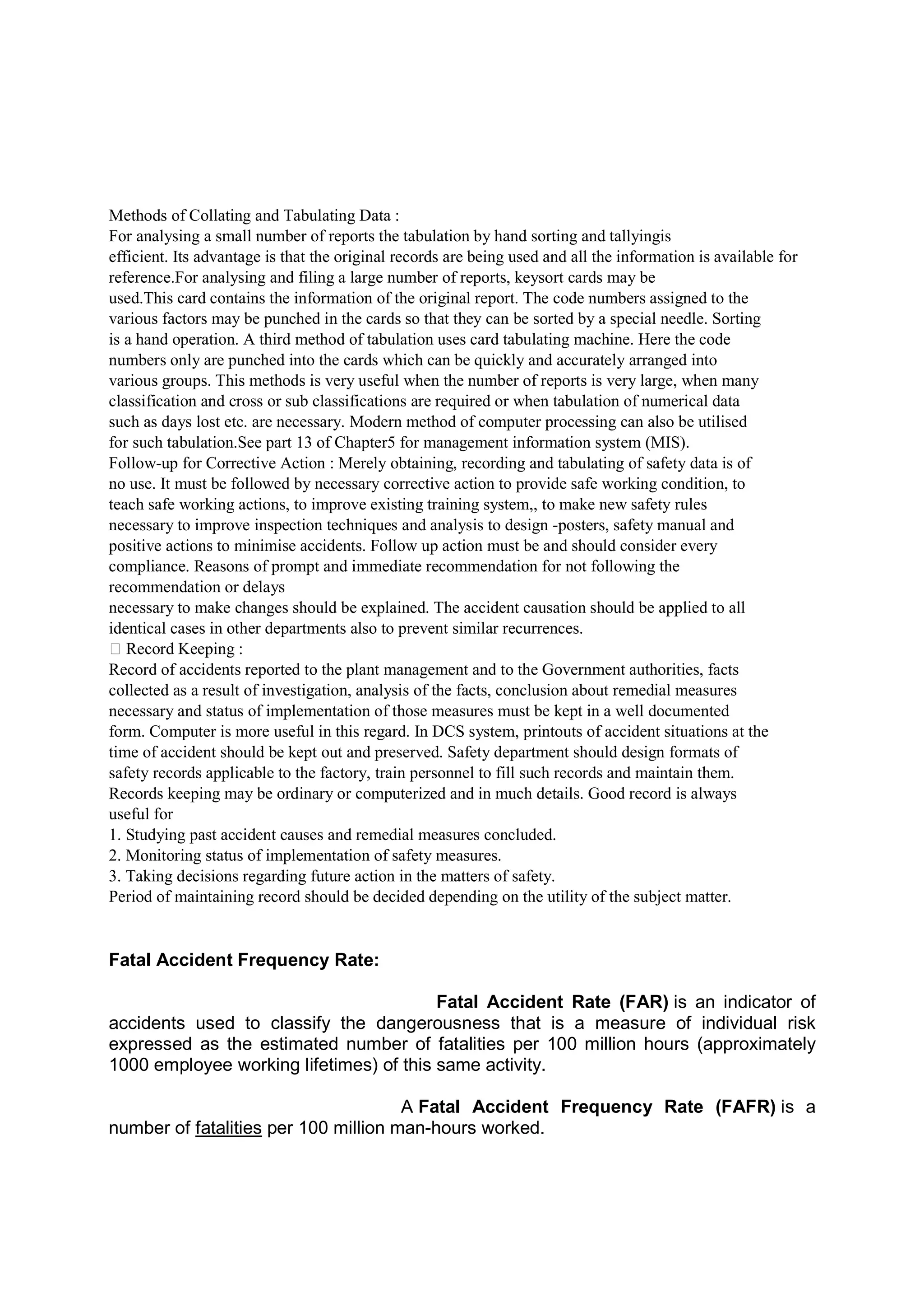 Methods of Collating and Tabulating Data :
For analysing a small number of reports the tabulation by hand sorting and tallyingis
efficient. Its advantage is that the original records are being used and all the information is available for
reference.For analysing and filing a large number of reports, keysort cards may be
used.This card contains the information of the original report. The code numbers assigned to the
various factors may be punched in the cards so that they can be sorted by a special needle. Sorting
is a hand operation. A third method of tabulation uses card tabulating machine. Here the code
numbers only are punched into the cards which can be quickly and accurately arranged into
various groups. This methods is very useful when the number of reports is very large, when many
classification and cross or sub classifications are required or when tabulation of numerical data
such as days lost etc. are necessary. Modern method of computer processing can also be utilised
for such tabulation.See part 13 of Chapter5 for management information system (MIS).
Follow-up for Corrective Action : Merely obtaining, recording and tabulating of safety data is of
no use. It must be followed by necessary corrective action to provide safe working condition, to
teach safe working actions, to improve existing training system,, to make new safety rules
necessary to improve inspection techniques and analysis to design -posters, safety manual and
positive actions to minimise accidents. Follow up action must be and should consider every
compliance. Reasons of prompt and immediate recommendation for not following the
recommendation or delays
necessary to make changes should be explained. The accident causation should be applied to all
identical cases in other departments also to prevent similar recurrences.
 Record Keeping :
Record of accidents reported to the plant management and to the Government authorities, facts
collected as a result of investigation, analysis of the facts, conclusion about remedial measures
necessary and status of implementation of those measures must be kept in a well documented
form. Computer is more useful in this regard. In DCS system, printouts of accident situations at the
time of accident should be kept out and preserved. Safety department should design formats of
safety records applicable to the factory, train personnel to fill such records and maintain them.
Records keeping may be ordinary or computerized and in much details. Good record is always
useful for
1. Studying past accident causes and remedial measures concluded.
2. Monitoring status of implementation of safety measures.
3. Taking decisions regarding future action in the matters of safety.
Period of maintaining record should be decided depending on the utility of the subject matter.
Fatal Accident Frequency Rate:
Fatal Accident Rate (FAR) is an indicator of
accidents used to classify the dangerousness that is a measure of individual risk
expressed as the estimated number of fatalities per 100 million hours (approximately
1000 employee working lifetimes) of this same activity.
A Fatal Accident Frequency Rate (FAFR) is a
number of fatalities per 100 million man-hours worked.
 
