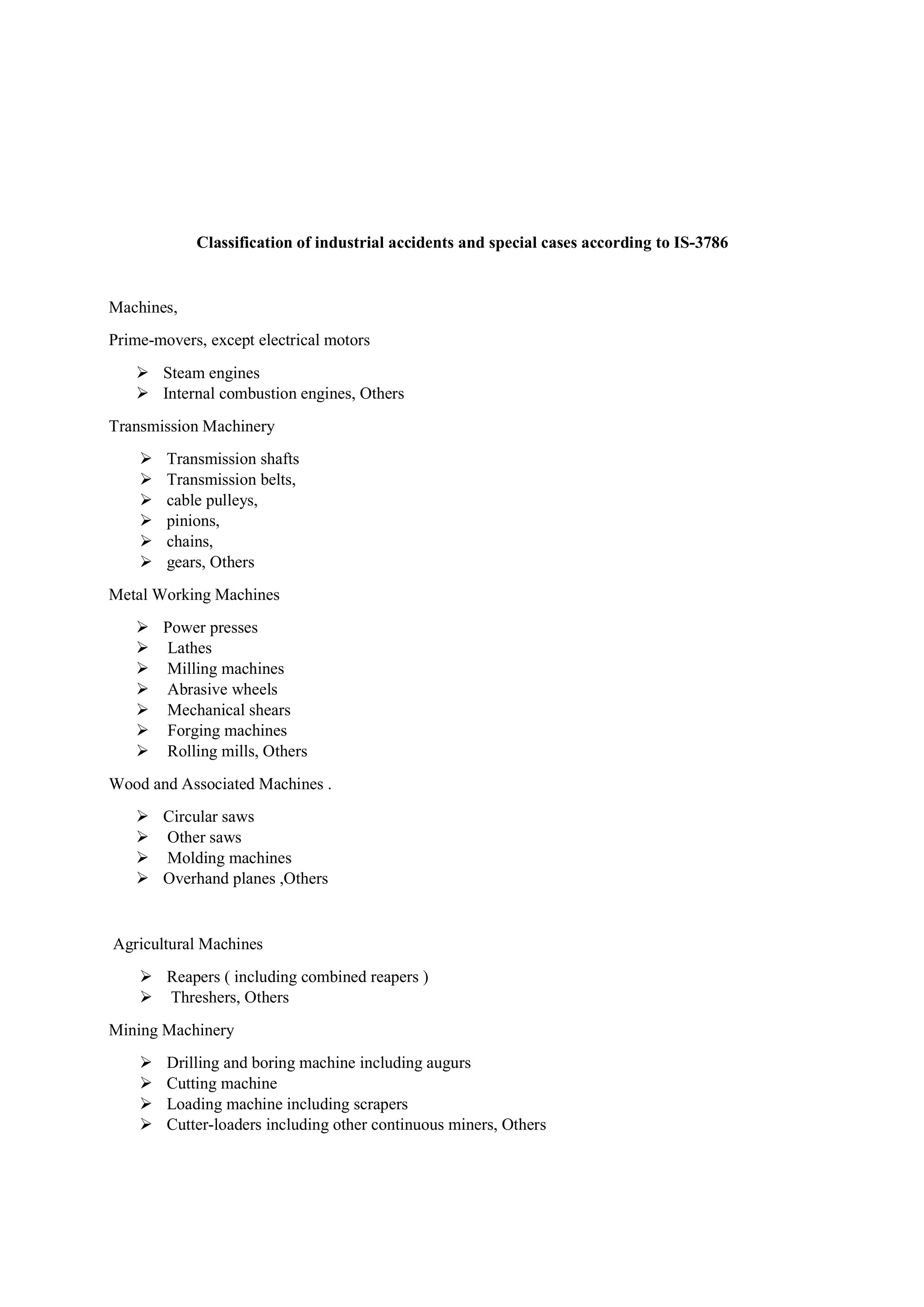 Classification of industrial accidents and special cases according to IS-3786
Machines,
Prime-movers, except electrical motors
 Steam engines
 Internal combustion engines, Others
Transmission Machinery
 Transmission shafts
 Transmission belts,
 cable pulleys,
 pinions,
 chains,
 gears, Others
Metal Working Machines
 Power presses
 Lathes
 Milling machines
 Abrasive wheels
 Mechanical shears
 Forging machines
 Rolling mills, Others
Wood and Associated Machines .
 Circular saws
 Other saws
 Molding machines
 Overhand planes ,Others
Agricultural Machines
 Reapers ( including combined reapers )
 Threshers, Others
Mining Machinery
 Drilling and boring machine including augurs
 Cutting machine
 Loading machine including scrapers
 Cutter-loaders including other continuous miners, Others
 