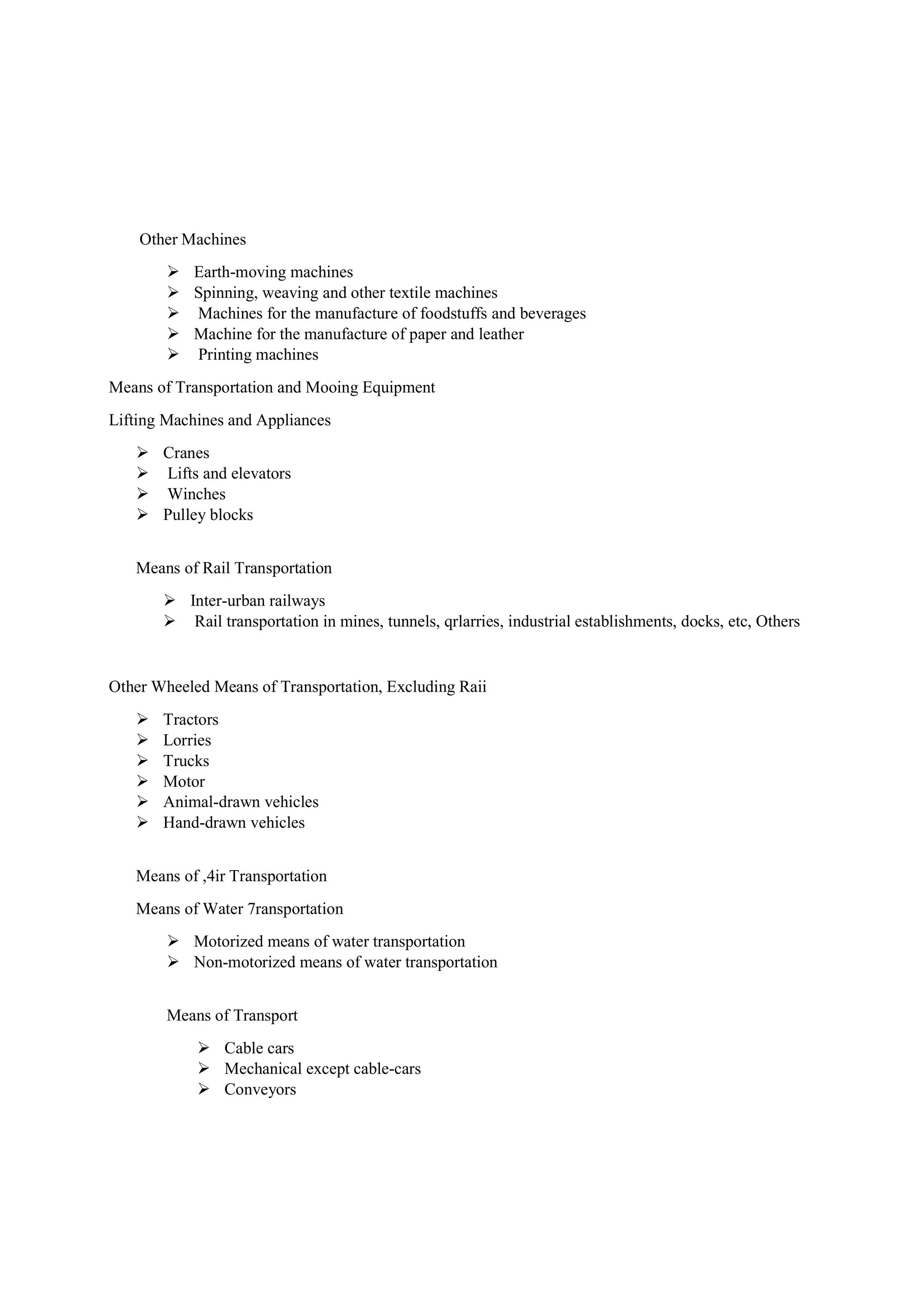 Other Machines
 Earth-moving machines
 Spinning, weaving and other textile machines
 Machines for the manufacture of foodstuffs and beverages
 Machine for the manufacture of paper and leather
 Printing machines
Means of Transportation and Mooing Equipment
Lifting Machines and Appliances
 Cranes
 Lifts and elevators
 Winches
 Pulley blocks
Means of Rail Transportation
 Inter-urban railways
 Rail transportation in mines, tunnels, qrlarries, industrial establishments, docks, etc, Others
Other Wheeled Means of Transportation, Excluding Raii
 Tractors
 Lorries
 Trucks
 Motor
 Animal-drawn vehicles
 Hand-drawn vehicles
Means of ,4ir Transportation
Means of Water 7ransportation
 Motorized means of water transportation
 Non-motorized means of water transportation
Means of Transport
 Cable cars
 Mechanical except cable-cars
 Conveyors
 