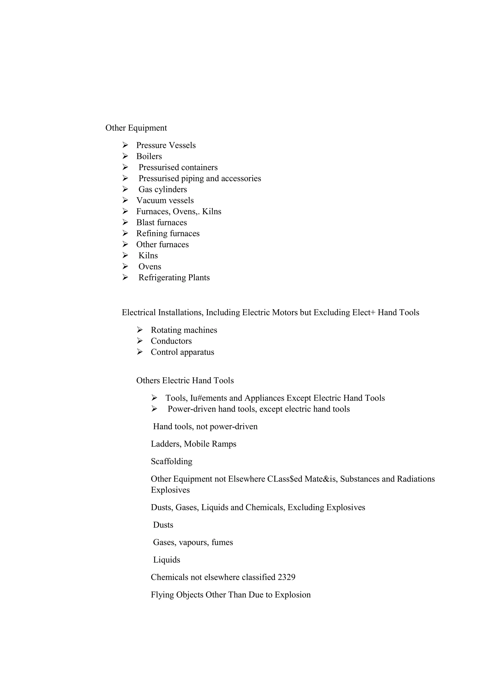 Other Equipment
 Pressure Vessels
 Boilers
 Pressurised containers
 Pressurised piping and accessories
 Gas cylinders
 Vacuum vessels
 Furnaces, Ovens,. Kilns
 Blast furnaces
 Refining furnaces
 Other furnaces
 Kilns
 Ovens
 Refrigerating Plants
Electrical Installations, Including Electric Motors but Excluding Elect+ Hand Tools
 Rotating machines
 Conductors
 Control apparatus
Others Electric Hand Tools
 Tools, Iu#ements and Appliances Except Electric Hand Tools
 Power-driven hand tools, except electric hand tools
Hand tools, not power-driven
Ladders, Mobile Ramps
Scaffolding
Other Equipment not Elsewhere CLass$ed Mate&is, Substances and Radiations
Explosives
Dusts, Gases, Liquids and Chemicals, Excluding Explosives
Dusts
Gases, vapours, fumes
Liquids
Chemicals not elsewhere classified 2329
Flying Objects Other Than Due to Explosion
 