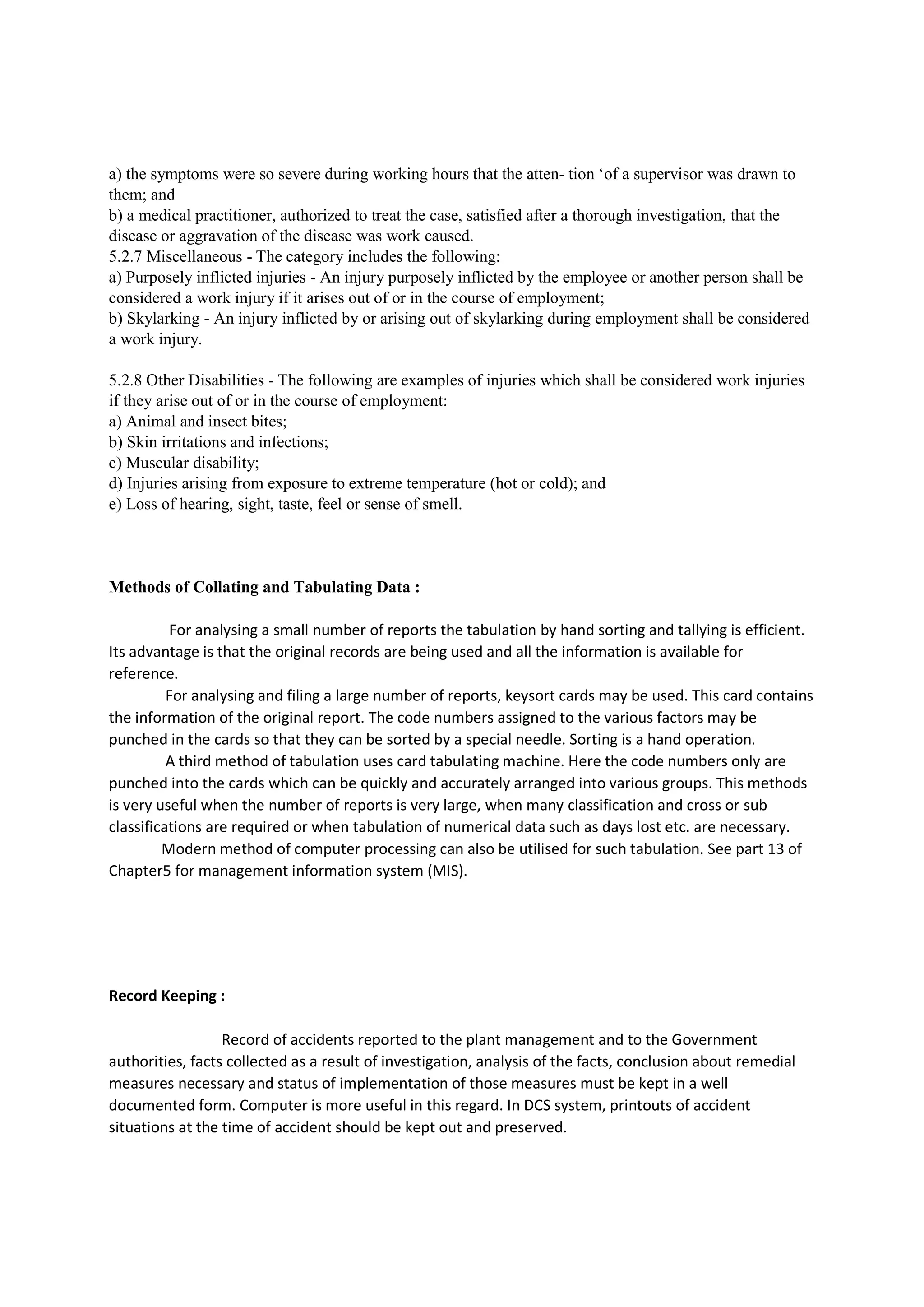 a) the symptoms were so severe during working hours that the atten- tion ‘of a supervisor was drawn to
them; and
b) a medical practitioner, authorized to treat the case, satisfied after a thorough investigation, that the
disease or aggravation of the disease was work caused.
5.2.7 Miscellaneous - The category includes the following:
a) Purposely inflicted injuries - An injury purposely inflicted by the employee or another person shall be
considered a work injury if it arises out of or in the course of employment;
b) Skylarking - An injury inflicted by or arising out of skylarking during employment shall be considered
a work injury.
5.2.8 Other Disabilities - The following are examples of injuries which shall be considered work injuries
if they arise out of or in the course of employment:
a) Animal and insect bites;
b) Skin irritations and infections;
c) Muscular disability;
d) Injuries arising from exposure to extreme temperature (hot or cold); and
e) Loss of hearing, sight, taste, feel or sense of smell.
Methods of Collating and Tabulating Data :
For analysing a small number of reports the tabulation by hand sorting and tallying is efficient.
Its advantage is that the original records are being used and all the information is available for
reference.
For analysing and filing a large number of reports, keysort cards may be used. This card contains
the information of the original report. The code numbers assigned to the various factors may be
punched in the cards so that they can be sorted by a special needle. Sorting is a hand operation.
A third method of tabulation uses card tabulating machine. Here the code numbers only are
punched into the cards which can be quickly and accurately arranged into various groups. This methods
is very useful when the number of reports is very large, when many classification and cross or sub
classifications are required or when tabulation of numerical data such as days lost etc. are necessary.
Modern method of computer processing can also be utilised for such tabulation. See part 13 of
Chapter5 for management information system (MIS).
Record Keeping :
Record of accidents reported to the plant management and to the Government
authorities, facts collected as a result of investigation, analysis of the facts, conclusion about remedial
measures necessary and status of implementation of those measures must be kept in a well
documented form. Computer is more useful in this regard. In DCS system, printouts of accident
situations at the time of accident should be kept out and preserved.
 
