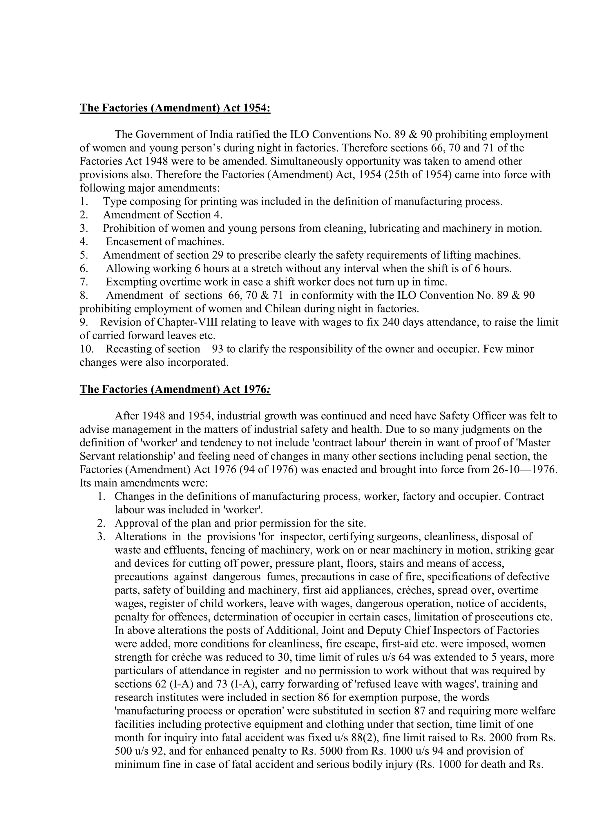 The Factories (Amendment) Act 1954:
The Government of India ratified the ILO Conventions No. 89 & 90 prohibiting employment
of women and young person’s during night in factories. Therefore sections 66, 70 and 71 of the
Factories Act 1948 were to be amended. Simultaneously opportunity was taken to amend other
provisions also. Therefore the Factories (Amendment) Act, 1954 (25th of 1954) came into force with
following major amendments:
1. Type composing for printing was included in the definition of manufacturing process.
2. Amendment of Section 4.
3. Prohibition of women and young persons from cleaning, lubricating and machinery in motion.
4. Encasement of machines.
5. Amendment of section 29 to prescribe clearly the safety requirements of lifting machines.
6. Allowing working 6 hours at a stretch without any interval when the shift is of 6 hours.
7. Exempting overtime work in case a shift worker does not turn up in time.
8. Amendment of sections 66, 70 & 71 in conformity with the ILO Convention No. 89 & 90
prohibiting employment of women and Chilean during night in factories.
9. Revision of Chapter-VIII relating to leave with wages to fix 240 days attendance, to raise the limit
of carried forward leaves etc.
10. Recasting of section 93 to clarify the responsibility of the owner and occupier. Few minor
changes were also incorporated.
The Factories (Amendment) Act 1976:
After 1948 and 1954, industrial growth was continued and need have Safety Officer was felt to
advise management in the matters of industrial safety and health. Due to so many judgments on the
definition of 'worker' and tendency to not include 'contract labour' therein in want of proof of 'Master
Servant relationship' and feeling need of changes in many other sections including penal section, the
Factories (Amendment) Act 1976 (94 of 1976) was enacted and brought into force from 26-10—1976.
Its main amendments were:
1. Changes in the definitions of manufacturing process, worker, factory and occupier. Contract
labour was included in 'worker'.
2. Approval of the plan and prior permission for the site.
3. Alterations in the provisions 'for inspector, certifying surgeons, cleanliness, disposal of
waste and effluents, fencing of machinery, work on or near machinery in motion, striking gear
and devices for cutting off power, pressure plant, floors, stairs and means of access,
precautions against dangerous fumes, precautions in case of fire, specifications of defective
parts, safety of building and machinery, first aid appliances, crèches, spread over, overtime
wages, register of child workers, leave with wages, dangerous operation, notice of accidents,
penalty for offences, determination of occupier in certain cases, limitation of prosecutions etc.
In above alterations the posts of Additional, Joint and Deputy Chief Inspectors of Factories
were added, more conditions for cleanliness, fire escape, first-aid etc. were imposed, women
strength for crèche was reduced to 30, time limit of rules u/s 64 was extended to 5 years, more
particulars of attendance in register and no permission to work without that was required by
sections 62 (I-A) and 73 (I-A), carry forwarding of 'refused leave with wages', training and
research institutes were included in section 86 for exemption purpose, the words
'manufacturing process or operation' were substituted in section 87 and requiring more welfare
facilities including protective equipment and clothing under that section, time limit of one
month for inquiry into fatal accident was fixed u/s 88(2), fine limit raised to Rs. 2000 from Rs.
500 u/s 92, and for enhanced penalty to Rs. 5000 from Rs. 1000 u/s 94 and provision of
minimum fine in case of fatal accident and serious bodily injury (Rs. 1000 for death and Rs.
 