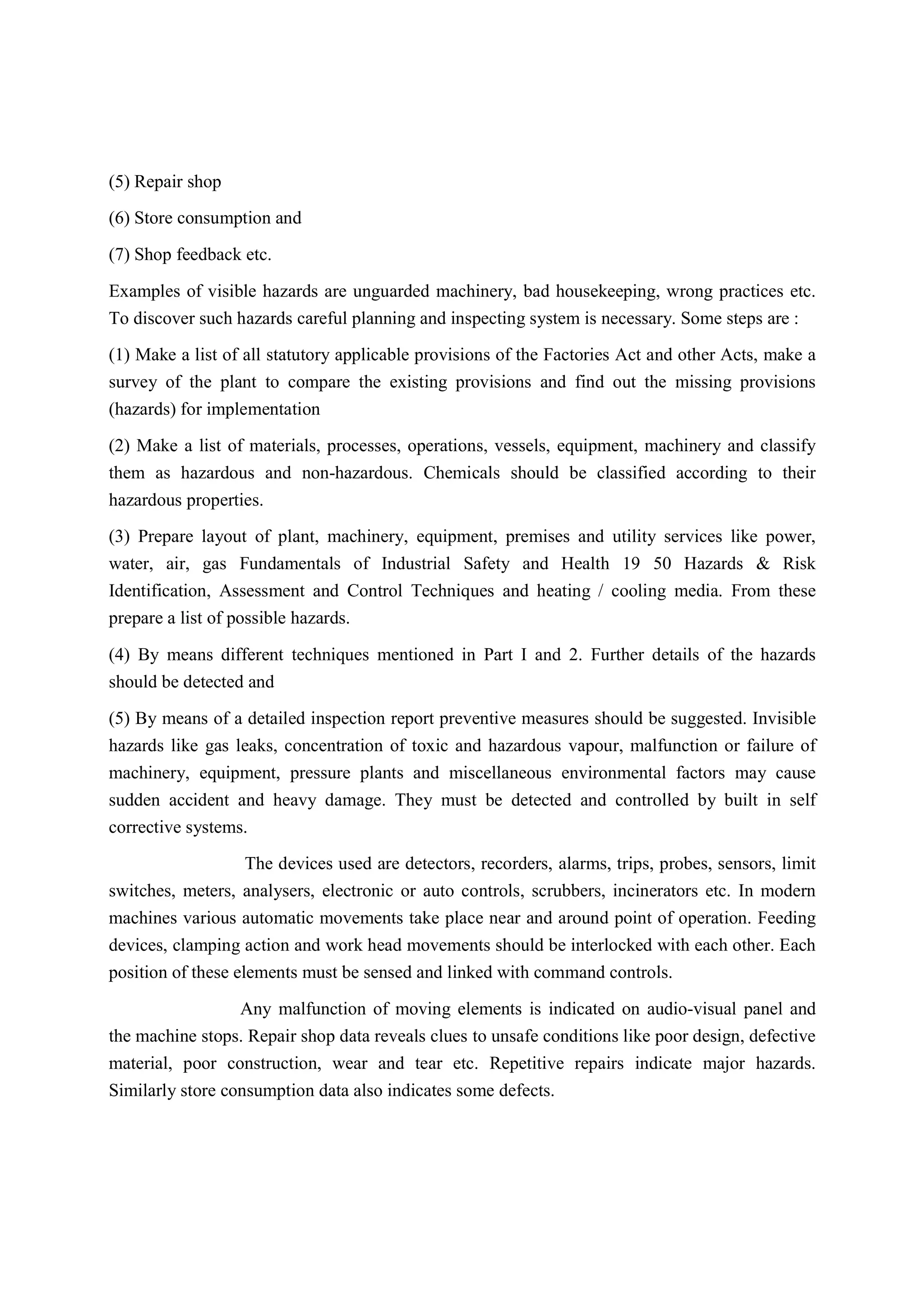 (5) Repair shop
(6) Store consumption and
(7) Shop feedback etc.
Examples of visible hazards are unguarded machinery, bad housekeeping, wrong practices etc.
To discover such hazards careful planning and inspecting system is necessary. Some steps are :
(1) Make a list of all statutory applicable provisions of the Factories Act and other Acts, make a
survey of the plant to compare the existing provisions and find out the missing provisions
(hazards) for implementation
(2) Make a list of materials, processes, operations, vessels, equipment, machinery and classify
them as hazardous and non-hazardous. Chemicals should be classified according to their
hazardous properties.
(3) Prepare layout of plant, machinery, equipment, premises and utility services like power,
water, air, gas Fundamentals of Industrial Safety and Health 19 50 Hazards & Risk
Identification, Assessment and Control Techniques and heating / cooling media. From these
prepare a list of possible hazards.
(4) By means different techniques mentioned in Part I and 2. Further details of the hazards
should be detected and
(5) By means of a detailed inspection report preventive measures should be suggested. Invisible
hazards like gas leaks, concentration of toxic and hazardous vapour, malfunction or failure of
machinery, equipment, pressure plants and miscellaneous environmental factors may cause
sudden accident and heavy damage. They must be detected and controlled by built in self
corrective systems.
The devices used are detectors, recorders, alarms, trips, probes, sensors, limit
switches, meters, analysers, electronic or auto controls, scrubbers, incinerators etc. In modern
machines various automatic movements take place near and around point of operation. Feeding
devices, clamping action and work head movements should be interlocked with each other. Each
position of these elements must be sensed and linked with command controls.
Any malfunction of moving elements is indicated on audio-visual panel and
the machine stops. Repair shop data reveals clues to unsafe conditions like poor design, defective
material, poor construction, wear and tear etc. Repetitive repairs indicate major hazards.
Similarly store consumption data also indicates some defects.
 