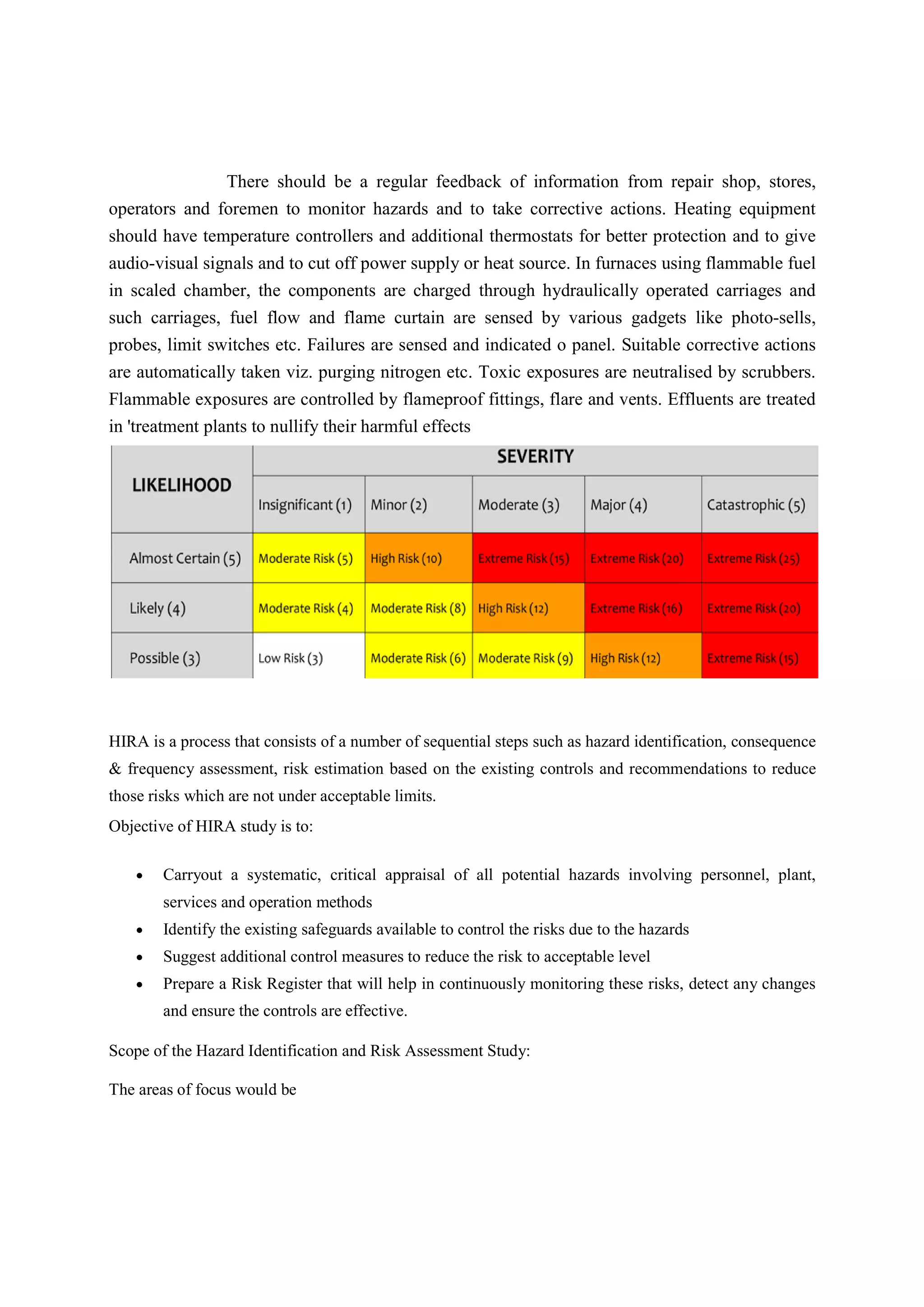 There should be a regular feedback of information from repair shop, stores,
operators and foremen to monitor hazards and to take corrective actions. Heating equipment
should have temperature controllers and additional thermostats for better protection and to give
audio-visual signals and to cut off power supply or heat source. In furnaces using flammable fuel
in scaled chamber, the components are charged through hydraulically operated carriages and
such carriages, fuel flow and flame curtain are sensed by various gadgets like photo-sells,
probes, limit switches etc. Failures are sensed and indicated o panel. Suitable corrective actions
are automatically taken viz. purging nitrogen etc. Toxic exposures are neutralised by scrubbers.
Flammable exposures are controlled by flameproof fittings, flare and vents. Effluents are treated
in 'treatment plants to nullify their harmful effects
HIRA is a process that consists of a number of sequential steps such as hazard identification, consequence
& frequency assessment, risk estimation based on the existing controls and recommendations to reduce
those risks which are not under acceptable limits.
Objective of HIRA study is to:
 Carryout a systematic, critical appraisal of all potential hazards involving personnel, plant,
services and operation methods
 Identify the existing safeguards available to control the risks due to the hazards
 Suggest additional control measures to reduce the risk to acceptable level
 Prepare a Risk Register that will help in continuously monitoring these risks, detect any changes
and ensure the controls are effective.
Scope of the Hazard Identification and Risk Assessment Study:
The areas of focus would be
 