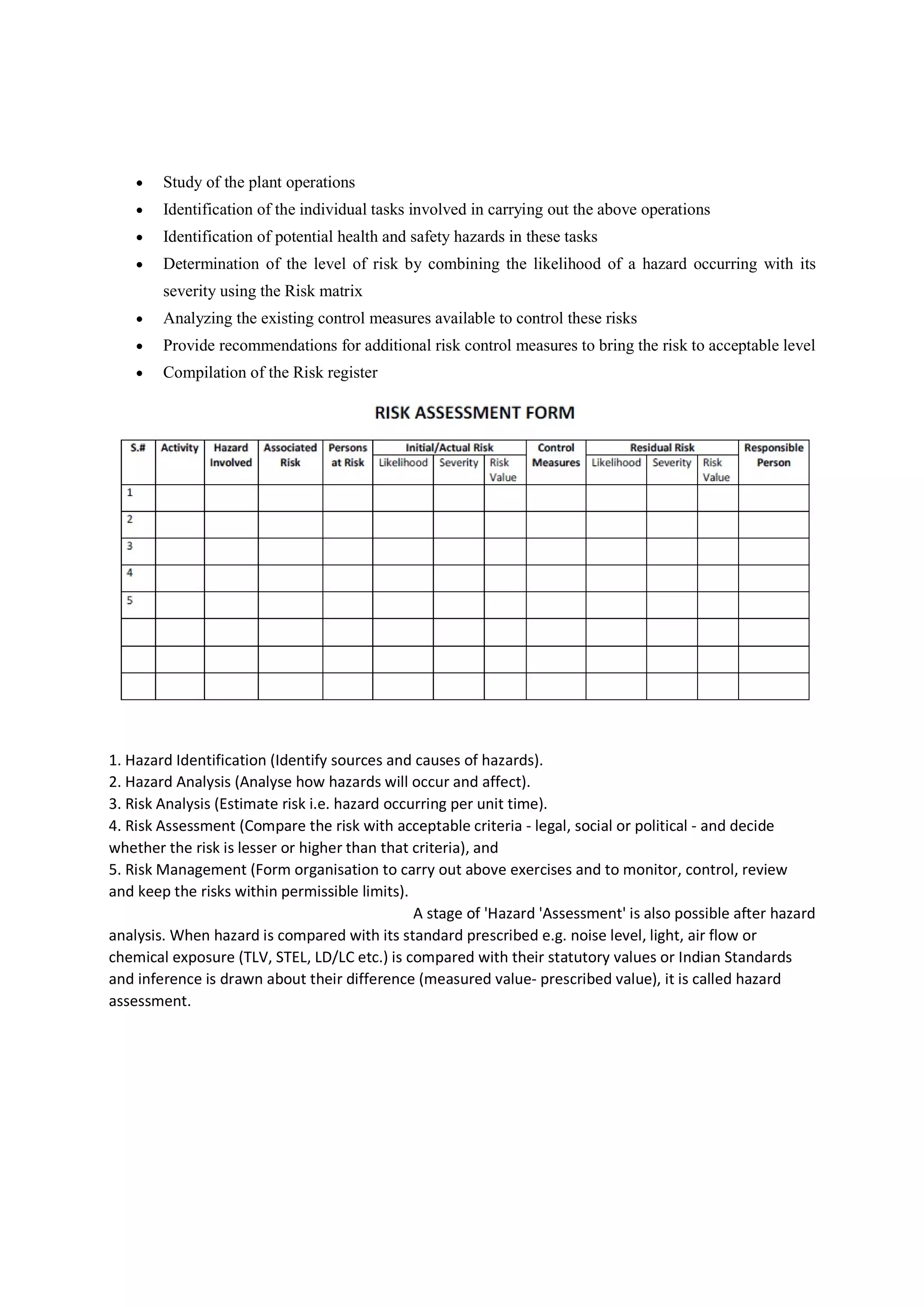  Study of the plant operations
 Identification of the individual tasks involved in carrying out the above operations
 Identification of potential health and safety hazards in these tasks
 Determination of the level of risk by combining the likelihood of a hazard occurring with its
severity using the Risk matrix
 Analyzing the existing control measures available to control these risks
 Provide recommendations for additional risk control measures to bring the risk to acceptable level
 Compilation of the Risk register
1. Hazard Identification (Identify sources and causes of hazards).
2. Hazard Analysis (Analyse how hazards will occur and affect).
3. Risk Analysis (Estimate risk i.e. hazard occurring per unit time).
4. Risk Assessment (Compare the risk with acceptable criteria - legal, social or political - and decide
whether the risk is lesser or higher than that criteria), and
5. Risk Management (Form organisation to carry out above exercises and to monitor, control, review
and keep the risks within permissible limits).
A stage of 'Hazard 'Assessment' is also possible after hazard
analysis. When hazard is compared with its standard prescribed e.g. noise level, light, air flow or
chemical exposure (TLV, STEL, LD/LC etc.) is compared with their statutory values or Indian Standards
and inference is drawn about their difference (measured value- prescribed value), it is called hazard
assessment.
 