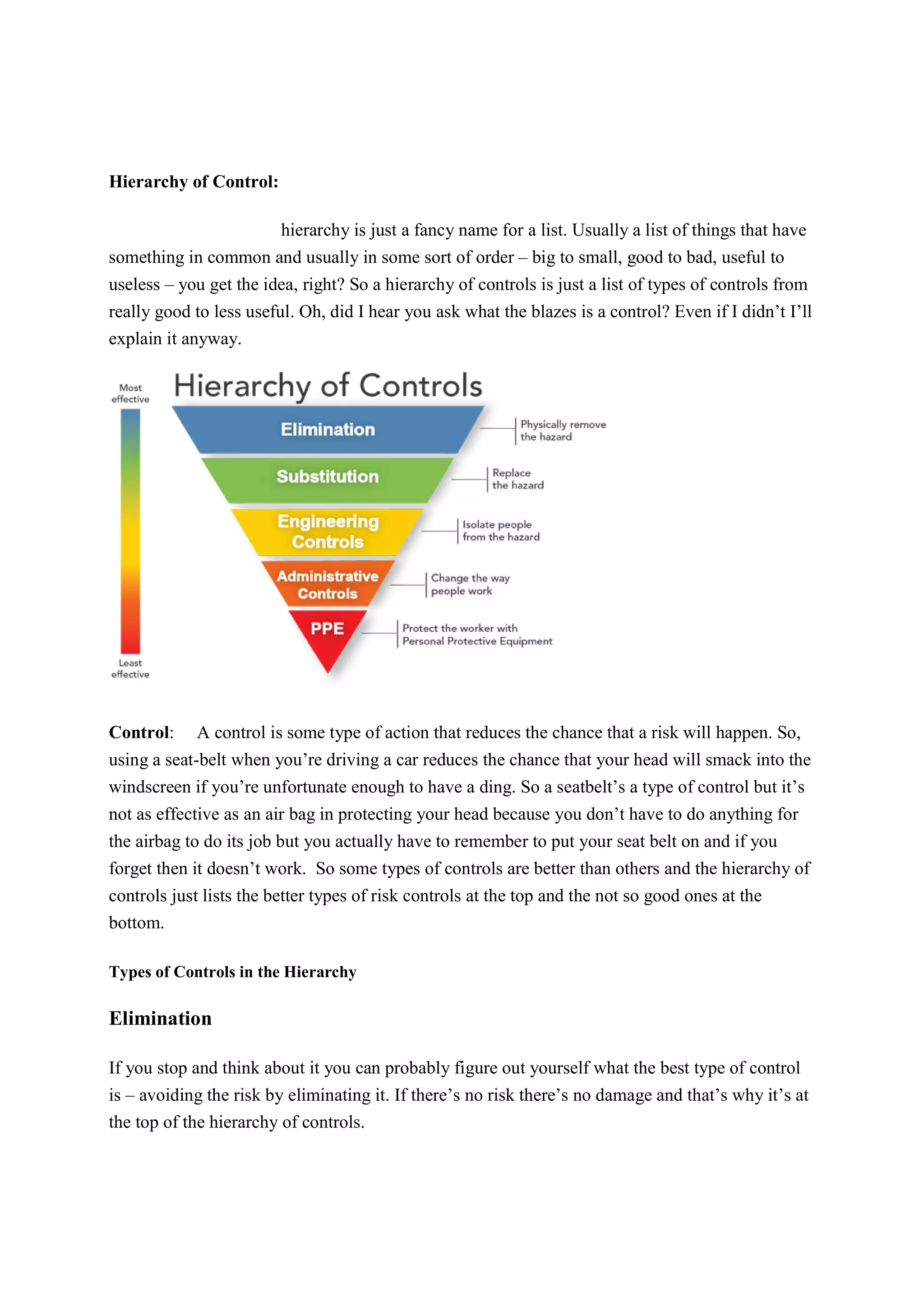 Hierarchy of Control:
hierarchy is just a fancy name for a list. Usually a list of things that have
something in common and usually in some sort of order – big to small, good to bad, useful to
useless – you get the idea, right? So a hierarchy of controls is just a list of types of controls from
really good to less useful. Oh, did I hear you ask what the blazes is a control? Even if I didn’t I’ll
explain it anyway.
Control: A control is some type of action that reduces the chance that a risk will happen. So,
using a seat-belt when you’re driving a car reduces the chance that your head will smack into the
windscreen if you’re unfortunate enough to have a ding. So a seatbelt’s a type of control but it’s
not as effective as an air bag in protecting your head because you don’t have to do anything for
the airbag to do its job but you actually have to remember to put your seat belt on and if you
forget then it doesn’t work. So some types of controls are better than others and the hierarchy of
controls just lists the better types of risk controls at the top and the not so good ones at the
bottom.
Types of Controls in the Hierarchy
Elimination
If you stop and think about it you can probably figure out yourself what the best type of control
is – avoiding the risk by eliminating it. If there’s no risk there’s no damage and that’s why it’s at
the top of the hierarchy of controls.
 