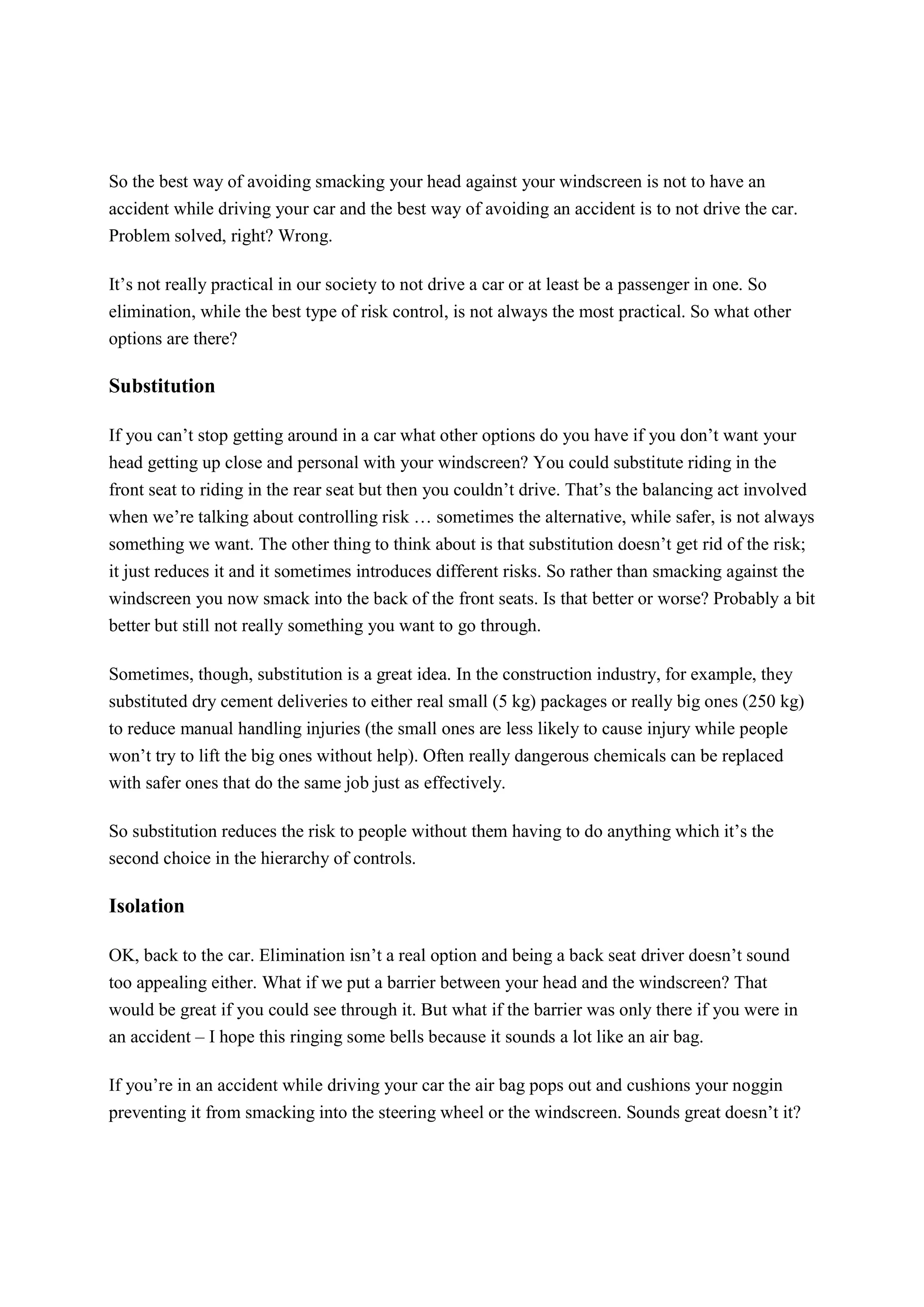 So the best way of avoiding smacking your head against your windscreen is not to have an
accident while driving your car and the best way of avoiding an accident is to not drive the car.
Problem solved, right? Wrong.
It’s not really practical in our society to not drive a car or at least be a passenger in one. So
elimination, while the best type of risk control, is not always the most practical. So what other
options are there?
Substitution
If you can’t stop getting around in a car what other options do you have if you don’t want your
head getting up close and personal with your windscreen? You could substitute riding in the
front seat to riding in the rear seat but then you couldn’t drive. That’s the balancing act involved
when we’re talking about controlling risk … sometimes the alternative, while safer, is not always
something we want. The other thing to think about is that substitution doesn’t get rid of the risk;
it just reduces it and it sometimes introduces different risks. So rather than smacking against the
windscreen you now smack into the back of the front seats. Is that better or worse? Probably a bit
better but still not really something you want to go through.
Sometimes, though, substitution is a great idea. In the construction industry, for example, they
substituted dry cement deliveries to either real small (5 kg) packages or really big ones (250 kg)
to reduce manual handling injuries (the small ones are less likely to cause injury while people
won’t try to lift the big ones without help). Often really dangerous chemicals can be replaced
with safer ones that do the same job just as effectively.
So substitution reduces the risk to people without them having to do anything which it’s the
second choice in the hierarchy of controls.
Isolation
OK, back to the car. Elimination isn’t a real option and being a back seat driver doesn’t sound
too appealing either. What if we put a barrier between your head and the windscreen? That
would be great if you could see through it. But what if the barrier was only there if you were in
an accident – I hope this ringing some bells because it sounds a lot like an air bag.
If you’re in an accident while driving your car the air bag pops out and cushions your noggin
preventing it from smacking into the steering wheel or the windscreen. Sounds great doesn’t it?
 