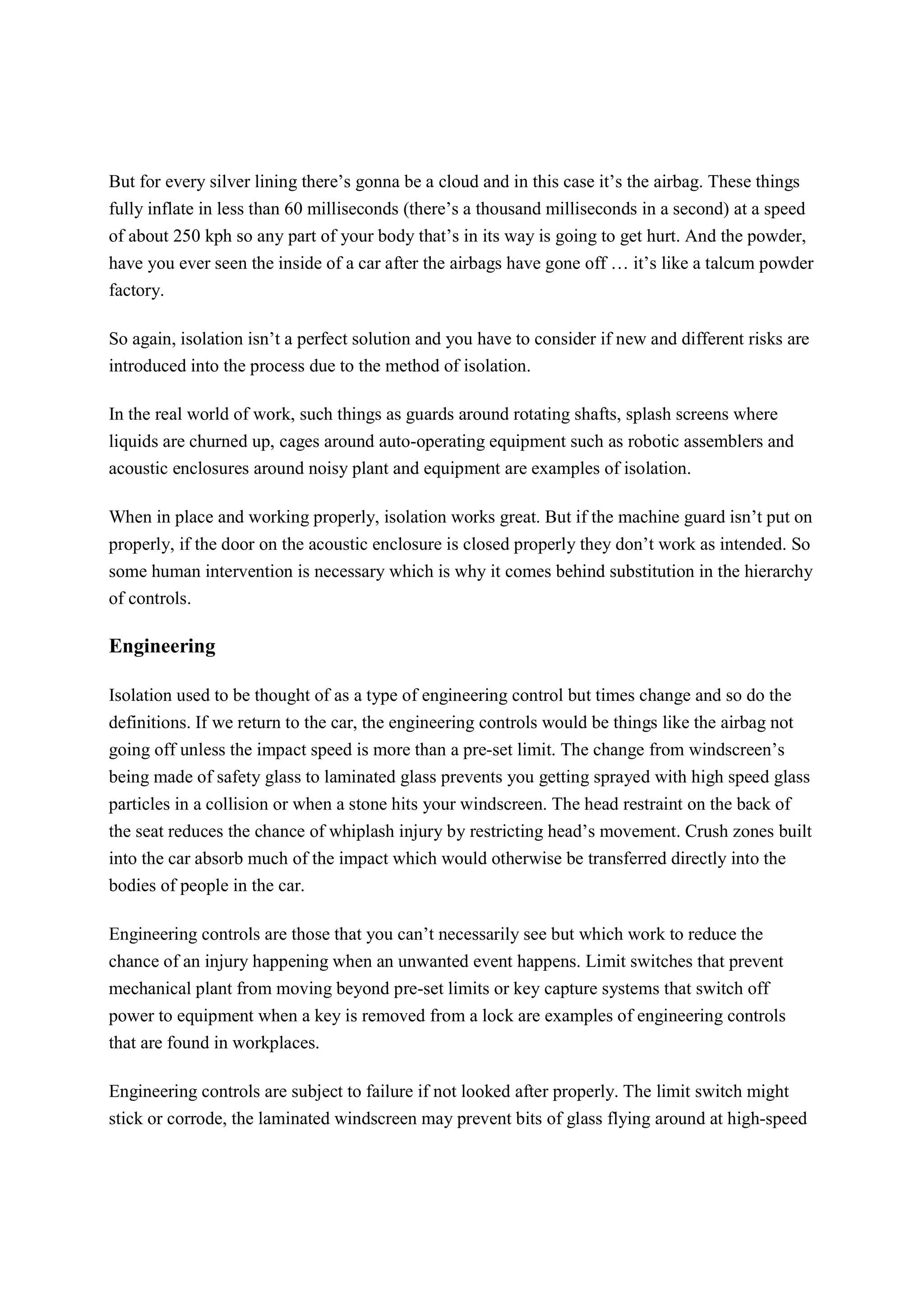 But for every silver lining there’s gonna be a cloud and in this case it’s the airbag. These things
fully inflate in less than 60 milliseconds (there’s a thousand milliseconds in a second) at a speed
of about 250 kph so any part of your body that’s in its way is going to get hurt. And the powder,
have you ever seen the inside of a car after the airbags have gone off … it’s like a talcum powder
factory.
So again, isolation isn’t a perfect solution and you have to consider if new and different risks are
introduced into the process due to the method of isolation.
In the real world of work, such things as guards around rotating shafts, splash screens where
liquids are churned up, cages around auto-operating equipment such as robotic assemblers and
acoustic enclosures around noisy plant and equipment are examples of isolation.
When in place and working properly, isolation works great. But if the machine guard isn’t put on
properly, if the door on the acoustic enclosure is closed properly they don’t work as intended. So
some human intervention is necessary which is why it comes behind substitution in the hierarchy
of controls.
Engineering
Isolation used to be thought of as a type of engineering control but times change and so do the
definitions. If we return to the car, the engineering controls would be things like the airbag not
going off unless the impact speed is more than a pre-set limit. The change from windscreen’s
being made of safety glass to laminated glass prevents you getting sprayed with high speed glass
particles in a collision or when a stone hits your windscreen. The head restraint on the back of
the seat reduces the chance of whiplash injury by restricting head’s movement. Crush zones built
into the car absorb much of the impact which would otherwise be transferred directly into the
bodies of people in the car.
Engineering controls are those that you can’t necessarily see but which work to reduce the
chance of an injury happening when an unwanted event happens. Limit switches that prevent
mechanical plant from moving beyond pre-set limits or key capture systems that switch off
power to equipment when a key is removed from a lock are examples of engineering controls
that are found in workplaces.
Engineering controls are subject to failure if not looked after properly. The limit switch might
stick or corrode, the laminated windscreen may prevent bits of glass flying around at high-speed
 