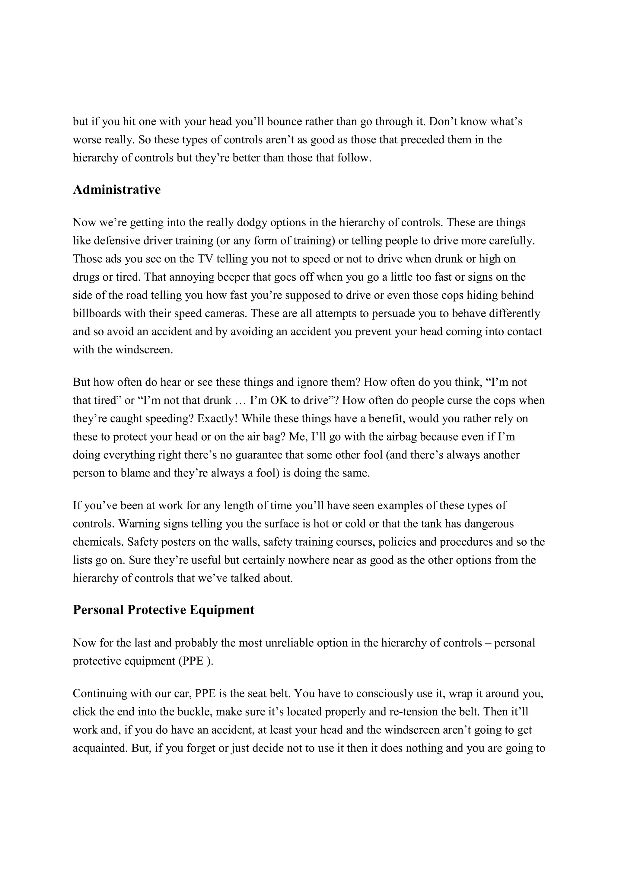 but if you hit one with your head you’ll bounce rather than go through it. Don’t know what’s
worse really. So these types of controls aren’t as good as those that preceded them in the
hierarchy of controls but they’re better than those that follow.
Administrative
Now we’re getting into the really dodgy options in the hierarchy of controls. These are things
like defensive driver training (or any form of training) or telling people to drive more carefully.
Those ads you see on the TV telling you not to speed or not to drive when drunk or high on
drugs or tired. That annoying beeper that goes off when you go a little too fast or signs on the
side of the road telling you how fast you’re supposed to drive or even those cops hiding behind
billboards with their speed cameras. These are all attempts to persuade you to behave differently
and so avoid an accident and by avoiding an accident you prevent your head coming into contact
with the windscreen.
But how often do hear or see these things and ignore them? How often do you think, “I’m not
that tired” or “I’m not that drunk … I’m OK to drive”? How often do people curse the cops when
they’re caught speeding? Exactly! While these things have a benefit, would you rather rely on
these to protect your head or on the air bag? Me, I’ll go with the airbag because even if I’m
doing everything right there’s no guarantee that some other fool (and there’s always another
person to blame and they’re always a fool) is doing the same.
If you’ve been at work for any length of time you’ll have seen examples of these types of
controls. Warning signs telling you the surface is hot or cold or that the tank has dangerous
chemicals. Safety posters on the walls, safety training courses, policies and procedures and so the
lists go on. Sure they’re useful but certainly nowhere near as good as the other options from the
hierarchy of controls that we’ve talked about.
Personal Protective Equipment
Now for the last and probably the most unreliable option in the hierarchy of controls – personal
protective equipment (PPE ).
Continuing with our car, PPE is the seat belt. You have to consciously use it, wrap it around you,
click the end into the buckle, make sure it’s located properly and re-tension the belt. Then it’ll
work and, if you do have an accident, at least your head and the windscreen aren’t going to get
acquainted. But, if you forget or just decide not to use it then it does nothing and you are going to
 