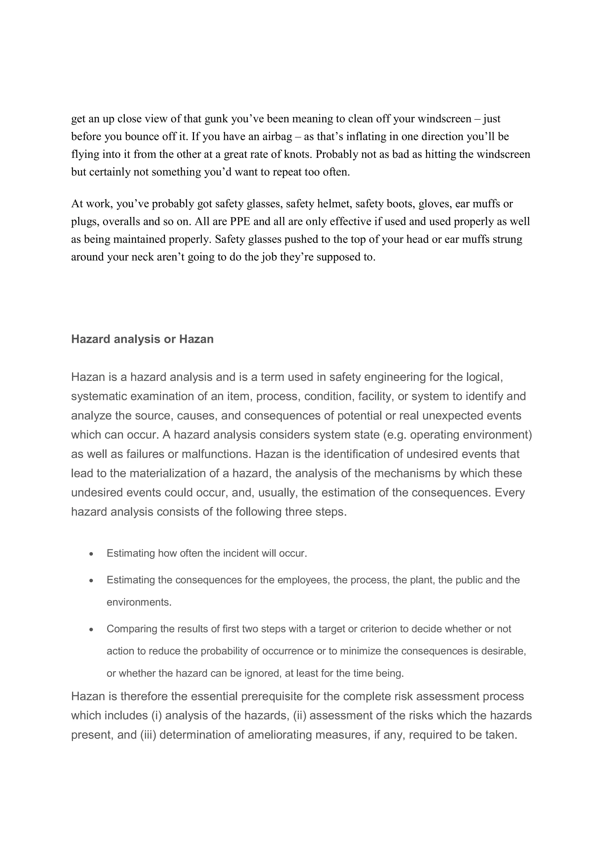 get an up close view of that gunk you’ve been meaning to clean off your windscreen – just
before you bounce off it. If you have an airbag – as that’s inflating in one direction you’ll be
flying into it from the other at a great rate of knots. Probably not as bad as hitting the windscreen
but certainly not something you’d want to repeat too often.
At work, you’ve probably got safety glasses, safety helmet, safety boots, gloves, ear muffs or
plugs, overalls and so on. All are PPE and all are only effective if used and used properly as well
as being maintained properly. Safety glasses pushed to the top of your head or ear muffs strung
around your neck aren’t going to do the job they’re supposed to.
Hazard analysis or Hazan
Hazan is a hazard analysis and is a term used in safety engineering for the logical,
systematic examination of an item, process, condition, facility, or system to identify and
analyze the source, causes, and consequences of potential or real unexpected events
which can occur. A hazard analysis considers system state (e.g. operating environment)
as well as failures or malfunctions. Hazan is the identification of undesired events that
lead to the materialization of a hazard, the analysis of the mechanisms by which these
undesired events could occur, and, usually, the estimation of the consequences. Every
hazard analysis consists of the following three steps.
 Estimating how often the incident will occur.
 Estimating the consequences for the employees, the process, the plant, the public and the
environments.
 Comparing the results of first two steps with a target or criterion to decide whether or not
action to reduce the probability of occurrence or to minimize the consequences is desirable,
or whether the hazard can be ignored, at least for the time being.
Hazan is therefore the essential prerequisite for the complete risk assessment process
which includes (i) analysis of the hazards, (ii) assessment of the risks which the hazards
present, and (iii) determination of ameliorating measures, if any, required to be taken.
 