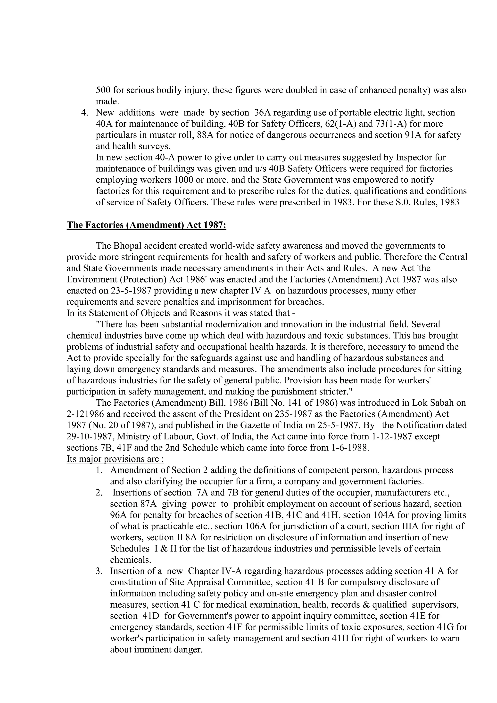 500 for serious bodily injury, these figures were doubled in case of enhanced penalty) was also
made.
4. New additions were made by section 36A regarding use of portable electric light, section
40A for maintenance of building, 40B for Safety Officers, 62(1-A) and 73(1-A) for more
particulars in muster roll, 88A for notice of dangerous occurrences and section 91A for safety
and health surveys.
In new section 40-A power to give order to carry out measures suggested by Inspector for
maintenance of buildings was given and u/s 40B Safety Officers were required for factories
employing workers 1000 or more, and the State Government was empowered to notify
factories for this requirement and to prescribe rules for the duties, qualifications and conditions
of service of Safety Officers. These rules were prescribed in 1983. For these S.0. Rules, 1983
The Factories (Amendment) Act 1987:
The Bhopal accident created world-wide safety awareness and moved the governments to
provide more stringent requirements for health and safety of workers and public. Therefore the Central
and State Governments made necessary amendments in their Acts and Rules. A new Act 'the
Environment (Protection) Act 1986' was enacted and the Factories (Amendment) Act 1987 was also
enacted on 23-5-1987 providing a new chapter IV A on hazardous processes, many other
requirements and severe penalties and imprisonment for breaches.
In its Statement of Objects and Reasons it was stated that -
"There has been substantial modernization and innovation in the industrial field. Several
chemical industries have come up which deal with hazardous and toxic substances. This has brought
problems of industrial safety and occupational health hazards. It is therefore, necessary to amend the
Act to provide specially for the safeguards against use and handling of hazardous substances and
laying down emergency standards and measures. The amendments also include procedures for sitting
of hazardous industries for the safety of general public. Provision has been made for workers'
participation in safety management, and making the punishment stricter."
The Factories (Amendment) Bill, 1986 (Bill No. 141 of 1986) was introduced in Lok Sabah on
2-121986 and received the assent of the President on 235-1987 as the Factories (Amendment) Act
1987 (No. 20 of 1987), and published in the Gazette of India on 25-5-1987. By the Notification dated
29-10-1987, Ministry of Labour, Govt. of India, the Act came into force from 1-12-1987 except
sections 7B, 41F and the 2nd Schedule which came into force from 1-6-1988.
Its major provisions are :
1. Amendment of Section 2 adding the definitions of competent person, hazardous process
and also clarifying the occupier for a firm, a company and government factories.
2. Insertions of section 7A and 7B for general duties of the occupier, manufacturers etc.,
section 87A giving power to prohibit employment on account of serious hazard, section
96A for penalty for breaches of section 41B, 41C and 41H, section 104A for proving limits
of what is practicable etc., section 106A for jurisdiction of a court, section IIIA for right of
workers, section II 8A for restriction on disclosure of information and insertion of new
Schedules I & II for the list of hazardous industries and permissible levels of certain
chemicals.
3. Insertion of a new Chapter IV-A regarding hazardous processes adding section 41 A for
constitution of Site Appraisal Committee, section 41 B for compulsory disclosure of
information including safety policy and on-site emergency plan and disaster control
measures, section 41 C for medical examination, health, records & qualified supervisors,
section 41D for Government's power to appoint inquiry committee, section 41E for
emergency standards, section 41F for permissible limits of toxic exposures, section 41G for
worker's participation in safety management and section 41H for right of workers to warn
about imminent danger.
 
