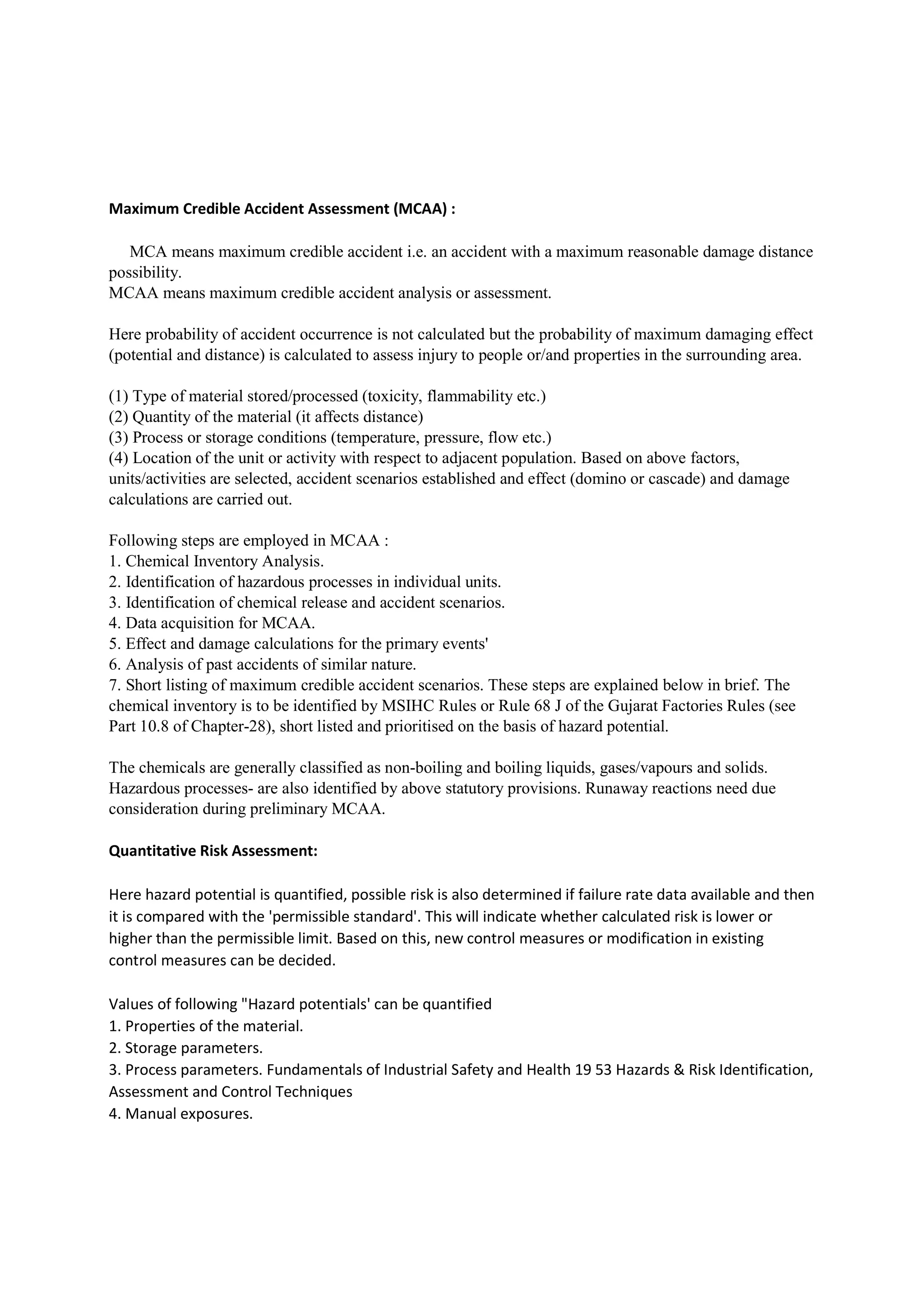 Maximum Credible Accident Assessment (MCAA) :
MCA means maximum credible accident i.e. an accident with a maximum reasonable damage distance
possibility.
MCAA means maximum credible accident analysis or assessment.
Here probability of accident occurrence is not calculated but the probability of maximum damaging effect
(potential and distance) is calculated to assess injury to people or/and properties in the surrounding area.
(1) Type of material stored/processed (toxicity, flammability etc.)
(2) Quantity of the material (it affects distance)
(3) Process or storage conditions (temperature, pressure, flow etc.)
(4) Location of the unit or activity with respect to adjacent population. Based on above factors,
units/activities are selected, accident scenarios established and effect (domino or cascade) and damage
calculations are carried out.
Following steps are employed in MCAA :
1. Chemical Inventory Analysis.
2. Identification of hazardous processes in individual units.
3. Identification of chemical release and accident scenarios.
4. Data acquisition for MCAA.
5. Effect and damage calculations for the primary events'
6. Analysis of past accidents of similar nature.
7. Short listing of maximum credible accident scenarios. These steps are explained below in brief. The
chemical inventory is to be identified by MSIHC Rules or Rule 68 J of the Gujarat Factories Rules (see
Part 10.8 of Chapter-28), short listed and prioritised on the basis of hazard potential.
The chemicals are generally classified as non-boiling and boiling liquids, gases/vapours and solids.
Hazardous processes- are also identified by above statutory provisions. Runaway reactions need due
consideration during preliminary MCAA.
Quantitative Risk Assessment:
Here hazard potential is quantified, possible risk is also determined if failure rate data available and then
it is compared with the 'permissible standard'. This will indicate whether calculated risk is lower or
higher than the permissible limit. Based on this, new control measures or modification in existing
control measures can be decided.
Values of following "Hazard potentials' can be quantified
1. Properties of the material.
2. Storage parameters.
3. Process parameters. Fundamentals of Industrial Safety and Health 19 53 Hazards & Risk Identification,
Assessment and Control Techniques
4. Manual exposures.
 