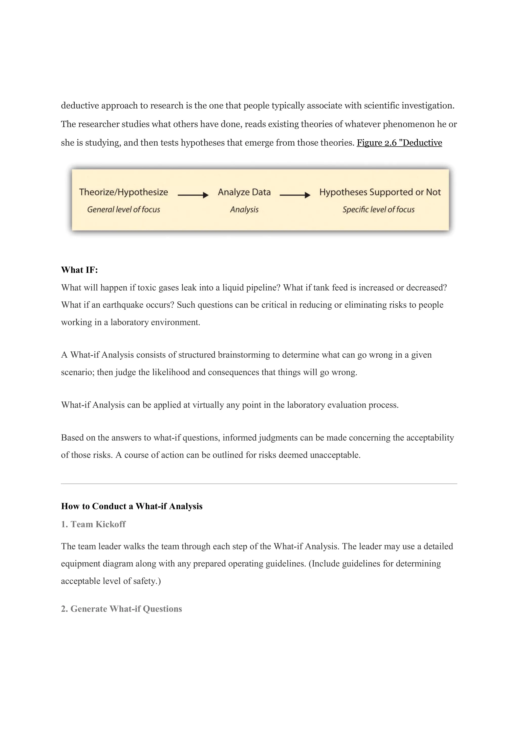 deductive approach to research is the one that people typically associate with scientific investigation.
The researcher studies what others have done, reads existing theories of whatever phenomenon he or
she is studying, and then tests hypotheses that emerge from those theories. Figure 2.6 "Deductive
What IF:
What will happen if toxic gases leak into a liquid pipeline? What if tank feed is increased or decreased?
What if an earthquake occurs? Such questions can be critical in reducing or eliminating risks to people
working in a laboratory environment.
A What-if Analysis consists of structured brainstorming to determine what can go wrong in a given
scenario; then judge the likelihood and consequences that things will go wrong.
What-if Analysis can be applied at virtually any point in the laboratory evaluation process.
Based on the answers to what-if questions, informed judgments can be made concerning the acceptability
of those risks. A course of action can be outlined for risks deemed unacceptable.
How to Conduct a What-if Analysis
1. Team Kickoff
The team leader walks the team through each step of the What-if Analysis. The leader may use a detailed
equipment diagram along with any prepared operating guidelines. (Include guidelines for determining
acceptable level of safety.)
2. Generate What-if Questions
 