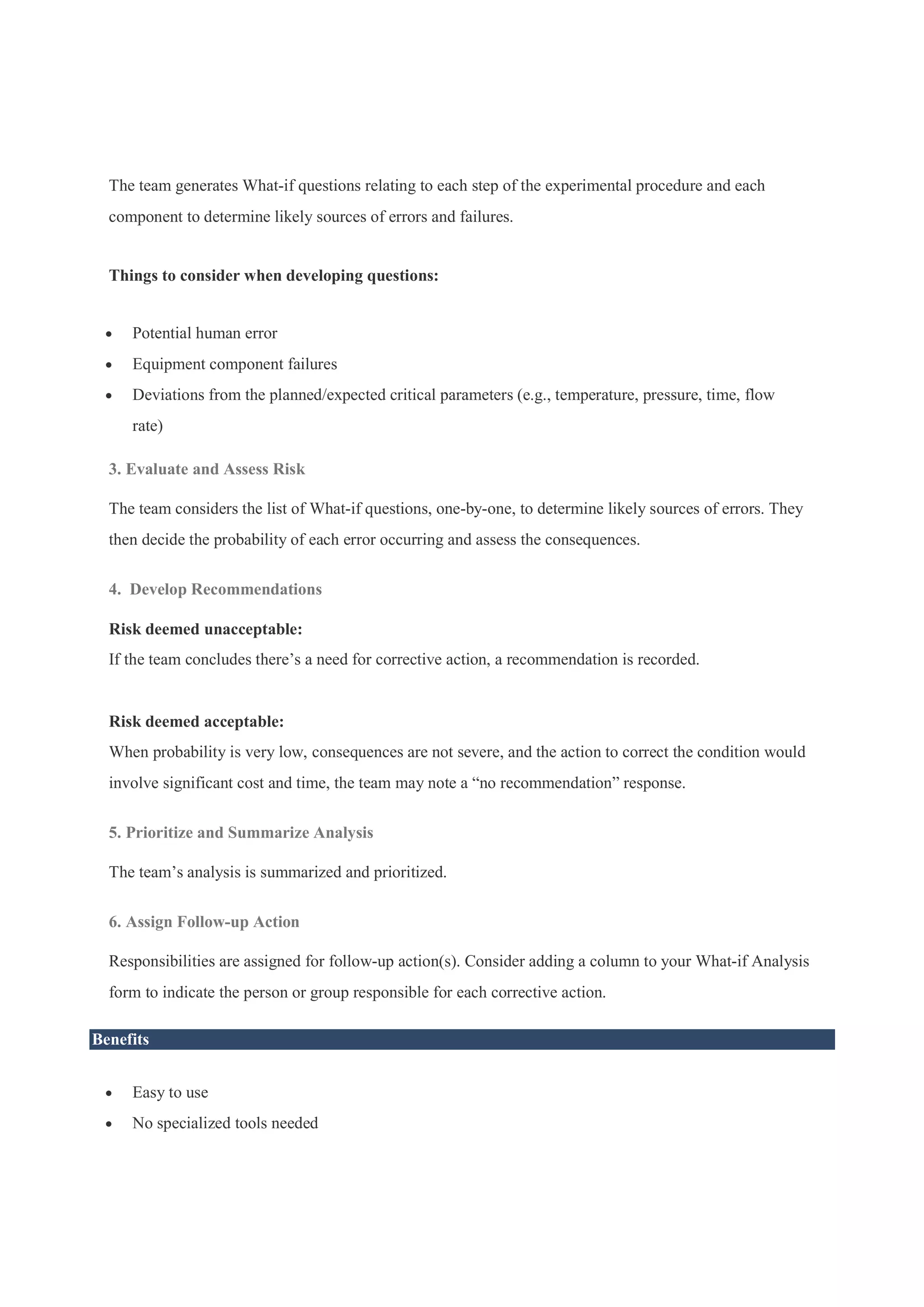 The team generates What-if questions relating to each step of the experimental procedure and each
component to determine likely sources of errors and failures.
Things to consider when developing questions:
 Potential human error
 Equipment component failures
 Deviations from the planned/expected critical parameters (e.g., temperature, pressure, time, flow
rate)
3. Evaluate and Assess Risk
The team considers the list of What-if questions, one-by-one, to determine likely sources of errors. They
then decide the probability of each error occurring and assess the consequences.
4. Develop Recommendations
Risk deemed unacceptable:
If the team concludes there’s a need for corrective action, a recommendation is recorded.
Risk deemed acceptable:
When probability is very low, consequences are not severe, and the action to correct the condition would
involve significant cost and time, the team may note a “no recommendation” response.
5. Prioritize and Summarize Analysis
The team’s analysis is summarized and prioritized.
6. Assign Follow-up Action
Responsibilities are assigned for follow-up action(s). Consider adding a column to your What-if Analysis
form to indicate the person or group responsible for each corrective action.
Benefits
 Easy to use
 No specialized tools needed
 