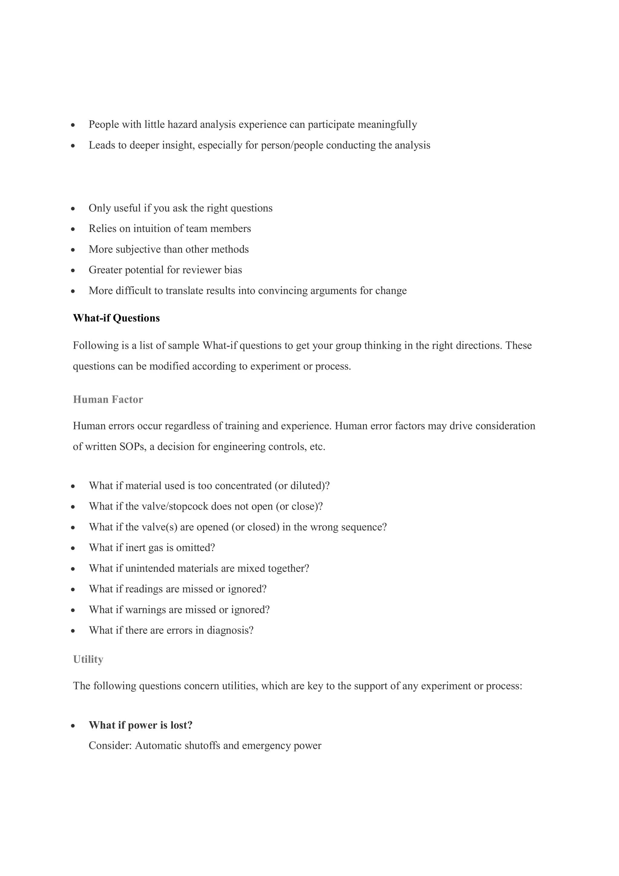  People with little hazard analysis experience can participate meaningfully
 Leads to deeper insight, especially for person/people conducting the analysis
Limitations
 Only useful if you ask the right questions
 Relies on intuition of team members
 More subjective than other methods
 Greater potential for reviewer bias
 More difficult to translate results into convincing arguments for change
What-if Questions
Following is a list of sample What-if questions to get your group thinking in the right directions. These
questions can be modified according to experiment or process.
Human Factor
Human errors occur regardless of training and experience. Human error factors may drive consideration
of written SOPs, a decision for engineering controls, etc.
 What if material used is too concentrated (or diluted)?
 What if the valve/stopcock does not open (or close)?
 What if the valve(s) are opened (or closed) in the wrong sequence?
 What if inert gas is omitted?
 What if unintended materials are mixed together?
 What if readings are missed or ignored?
 What if warnings are missed or ignored?
 What if there are errors in diagnosis?
Utility
The following questions concern utilities, which are key to the support of any experiment or process:
 What if power is lost?
Consider: Automatic shutoffs and emergency power
 