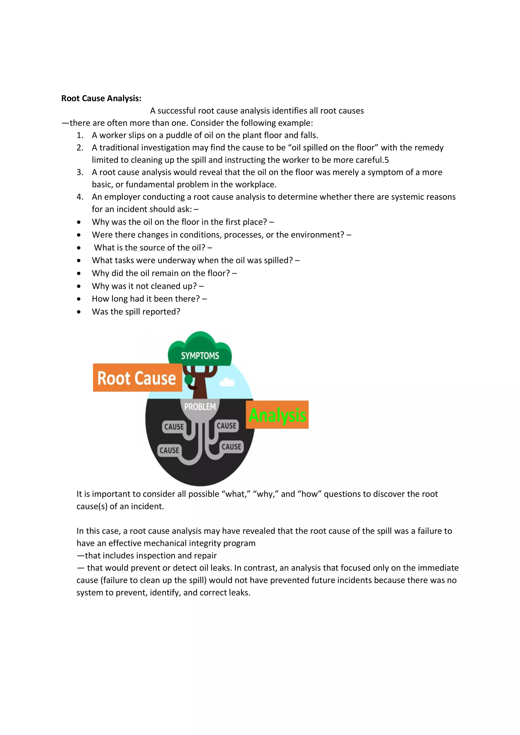 Root Cause Analysis:
A successful root cause analysis identifies all root causes
—there are often more than one. Consider the following example:
1. A worker slips on a puddle of oil on the plant floor and falls.
2. A traditional investigation may find the cause to be “oil spilled on the floor” with the remedy
limited to cleaning up the spill and instructing the worker to be more careful.5
3. A root cause analysis would reveal that the oil on the floor was merely a symptom of a more
basic, or fundamental problem in the workplace.
4. An employer conducting a root cause analysis to determine whether there are systemic reasons
for an incident should ask: –
 Why was the oil on the floor in the first place? –
 Were there changes in conditions, processes, or the environment? –
 What is the source of the oil? –
 What tasks were underway when the oil was spilled? –
 Why did the oil remain on the floor? –
 Why was it not cleaned up? –
 How long had it been there? –
 Was the spill reported?
It is important to consider all possible “what,” “why,” and “how” questions to discover the root
cause(s) of an incident.
In this case, a root cause analysis may have revealed that the root cause of the spill was a failure to
have an effective mechanical integrity program
—that includes inspection and repair
— that would prevent or detect oil leaks. In contrast, an analysis that focused only on the immediate
cause (failure to clean up the spill) would not have prevented future incidents because there was no
system to prevent, identify, and correct leaks.
 