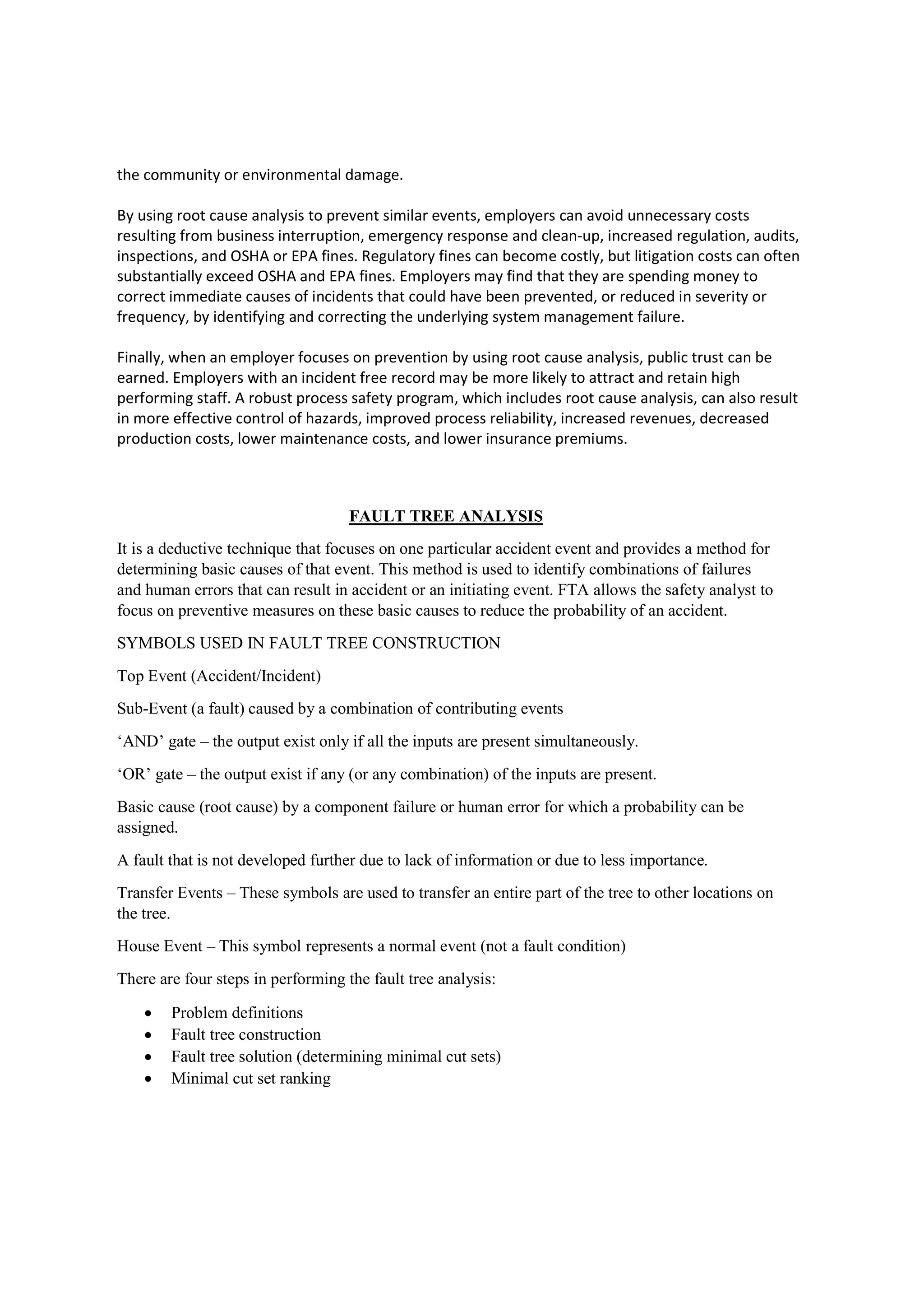 the community or environmental damage.
By using root cause analysis to prevent similar events, employers can avoid unnecessary costs
resulting from business interruption, emergency response and clean-up, increased regulation, audits,
inspections, and OSHA or EPA fines. Regulatory fines can become costly, but litigation costs can often
substantially exceed OSHA and EPA fines. Employers may find that they are spending money to
correct immediate causes of incidents that could have been prevented, or reduced in severity or
frequency, by identifying and correcting the underlying system management failure.
Finally, when an employer focuses on prevention by using root cause analysis, public trust can be
earned. Employers with an incident free record may be more likely to attract and retain high
performing staff. A robust process safety program, which includes root cause analysis, can also result
in more effective control of hazards, improved process reliability, increased revenues, decreased
production costs, lower maintenance costs, and lower insurance premiums.
FAULT TREE ANALYSIS
It is a deductive technique that focuses on one particular accident event and provides a method for
determining basic causes of that event. This method is used to identify combinations of failures
and human errors that can result in accident or an initiating event. FTA allows the safety analyst to
focus on preventive measures on these basic causes to reduce the probability of an accident.
SYMBOLS USED IN FAULT TREE CONSTRUCTION
Top Event (Accident/Incident)
Sub-Event (a fault) caused by a combination of contributing events
‘AND’ gate – the output exist only if all the inputs are present simultaneously.
‘OR’ gate – the output exist if any (or any combination) of the inputs are present.
Basic cause (root cause) by a component failure or human error for which a probability can be
assigned.
A fault that is not developed further due to lack of information or due to less importance.
Transfer Events – These symbols are used to transfer an entire part of the tree to other locations on
the tree.
House Event – This symbol represents a normal event (not a fault condition)
There are four steps in performing the fault tree analysis:
 Problem definitions
 Fault tree construction
 Fault tree solution (determining minimal cut sets)
 Minimal cut set ranking
 