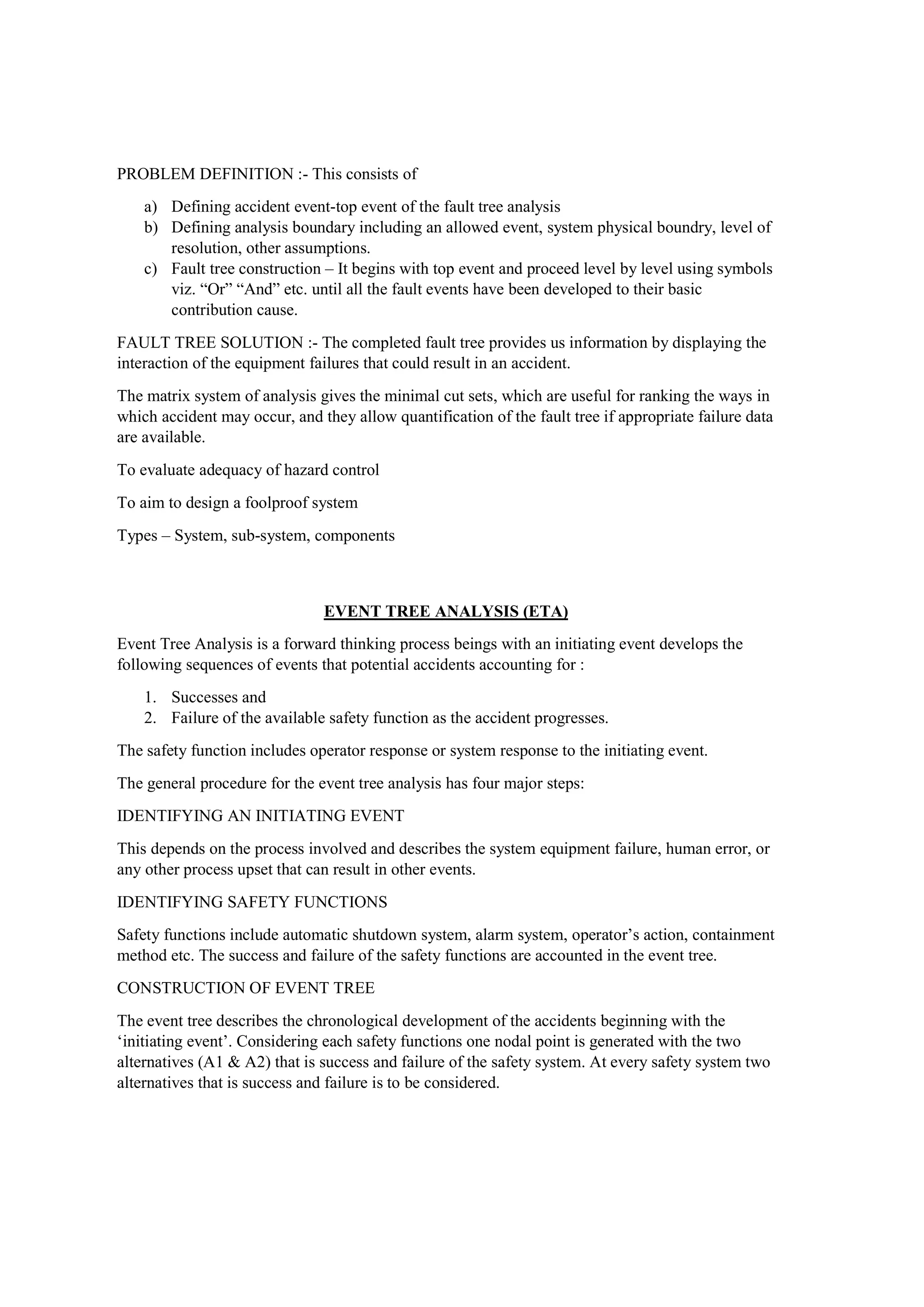 PROBLEM DEFINITION :- This consists of
a) Defining accident event-top event of the fault tree analysis
b) Defining analysis boundary including an allowed event, system physical boundry, level of
resolution, other assumptions.
c) Fault tree construction – It begins with top event and proceed level by level using symbols
viz. “Or” “And” etc. until all the fault events have been developed to their basic
contribution cause.
FAULT TREE SOLUTION :- The completed fault tree provides us information by displaying the
interaction of the equipment failures that could result in an accident.
The matrix system of analysis gives the minimal cut sets, which are useful for ranking the ways in
which accident may occur, and they allow quantification of the fault tree if appropriate failure data
are available.
To evaluate adequacy of hazard control
To aim to design a foolproof system
Types – System, sub-system, components
EVENT TREE ANALYSIS (ETA)
Event Tree Analysis is a forward thinking process beings with an initiating event develops the
following sequences of events that potential accidents accounting for :
1. Successes and
2. Failure of the available safety function as the accident progresses.
The safety function includes operator response or system response to the initiating event.
The general procedure for the event tree analysis has four major steps:
IDENTIFYING AN INITIATING EVENT
This depends on the process involved and describes the system equipment failure, human error, or
any other process upset that can result in other events.
IDENTIFYING SAFETY FUNCTIONS
Safety functions include automatic shutdown system, alarm system, operator’s action, containment
method etc. The success and failure of the safety functions are accounted in the event tree.
CONSTRUCTION OF EVENT TREE
The event tree describes the chronological development of the accidents beginning with the
‘initiating event’. Considering each safety functions one nodal point is generated with the two
alternatives (A1 & A2) that is success and failure of the safety system. At every safety system two
alternatives that is success and failure is to be considered.
 