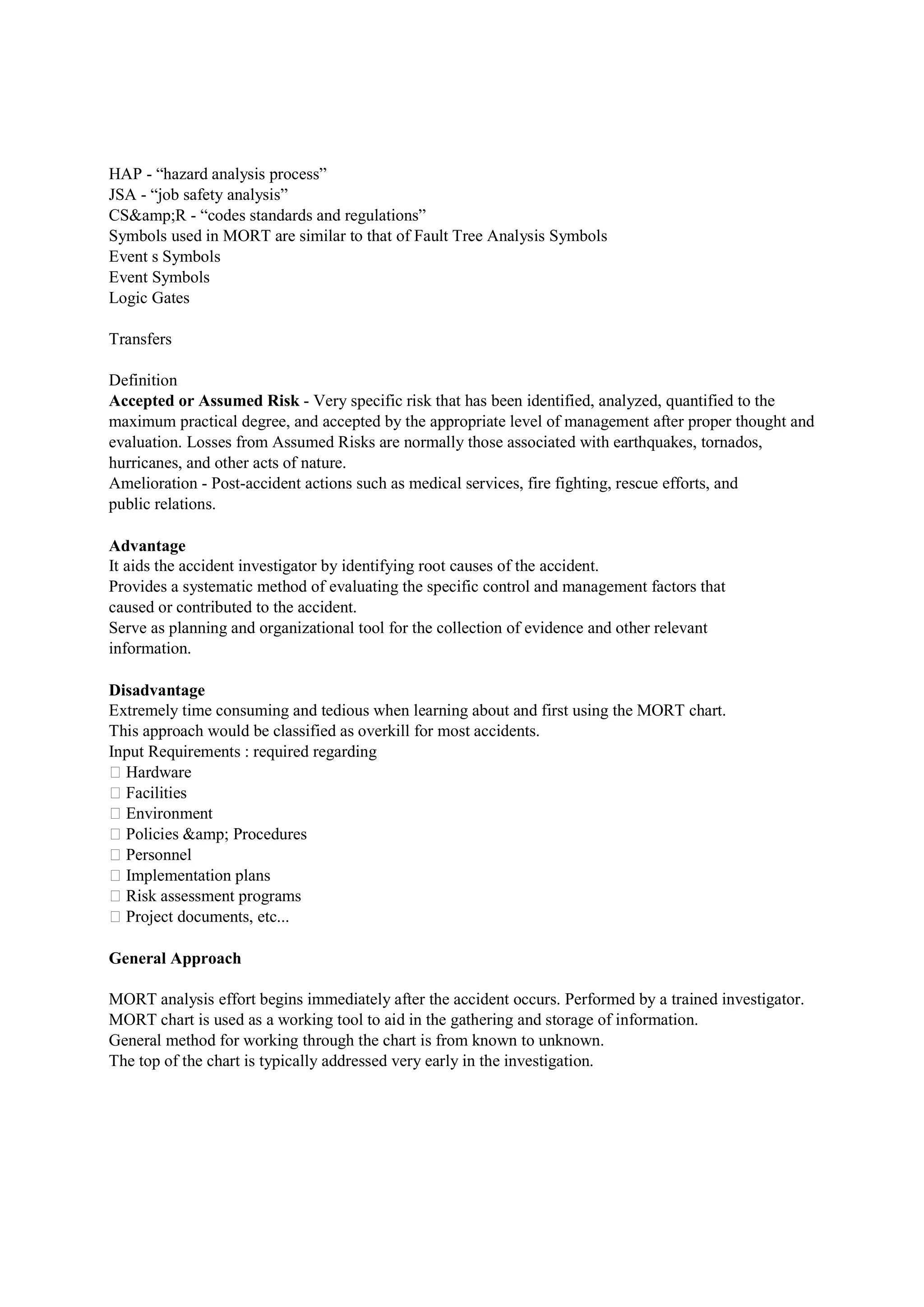 HAP - “hazard analysis process”
JSA - “job safety analysis”
CS&amp;R - “codes standards and regulations”
Symbols used in MORT are similar to that of Fault Tree Analysis Symbols
Event s Symbols
Event Symbols
Logic Gates
Transfers
Definition
Accepted or Assumed Risk - Very specific risk that has been identified, analyzed, quantified to the
maximum practical degree, and accepted by the appropriate level of management after proper thought and
evaluation. Losses from Assumed Risks are normally those associated with earthquakes, tornados,
hurricanes, and other acts of nature.
Amelioration - Post-accident actions such as medical services, fire fighting, rescue efforts, and
public relations.
Advantage
It aids the accident investigator by identifying root causes of the accident.
Provides a systematic method of evaluating the specific control and management factors that
caused or contributed to the accident.
Serve as planning and organizational tool for the collection of evidence and other relevant
information.
Disadvantage
Extremely time consuming and tedious when learning about and first using the MORT chart.
This approach would be classified as overkill for most accidents.
Input Requirements : required regarding
 Hardware
 Facilities
 Environment
 Policies &amp; Procedures
 Personnel
 Implementation plans
 Risk assessment programs
 Project documents, etc...
General Approach
MORT analysis effort begins immediately after the accident occurs. Performed by a trained investigator.
MORT chart is used as a working tool to aid in the gathering and storage of information.
General method for working through the chart is from known to unknown.
The top of the chart is typically addressed very early in the investigation.
 