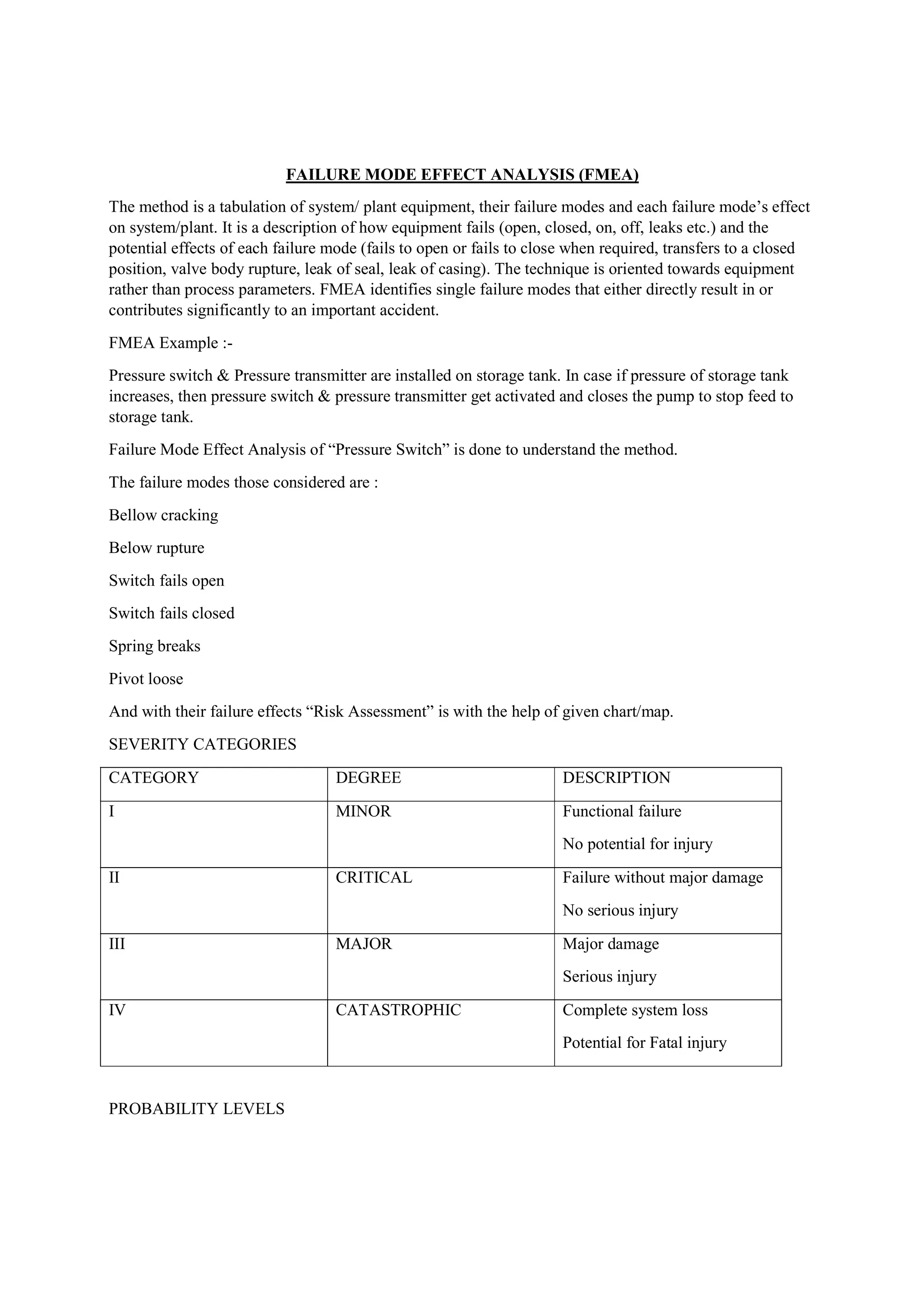 FAILURE MODE EFFECT ANALYSIS (FMEA)
The method is a tabulation of system/ plant equipment, their failure modes and each failure mode’s effect
on system/plant. It is a description of how equipment fails (open, closed, on, off, leaks etc.) and the
potential effects of each failure mode (fails to open or fails to close when required, transfers to a closed
position, valve body rupture, leak of seal, leak of casing). The technique is oriented towards equipment
rather than process parameters. FMEA identifies single failure modes that either directly result in or
contributes significantly to an important accident.
FMEA Example :-
Pressure switch & Pressure transmitter are installed on storage tank. In case if pressure of storage tank
increases, then pressure switch & pressure transmitter get activated and closes the pump to stop feed to
storage tank.
Failure Mode Effect Analysis of “Pressure Switch” is done to understand the method.
The failure modes those considered are :
Bellow cracking
Below rupture
Switch fails open
Switch fails closed
Spring breaks
Pivot loose
And with their failure effects “Risk Assessment” is with the help of given chart/map.
SEVERITY CATEGORIES
CATEGORY DEGREE DESCRIPTION
I MINOR Functional failure
No potential for injury
II CRITICAL Failure without major damage
No serious injury
III MAJOR Major damage
Serious injury
IV CATASTROPHIC Complete system loss
Potential for Fatal injury
PROBABILITY LEVELS
 