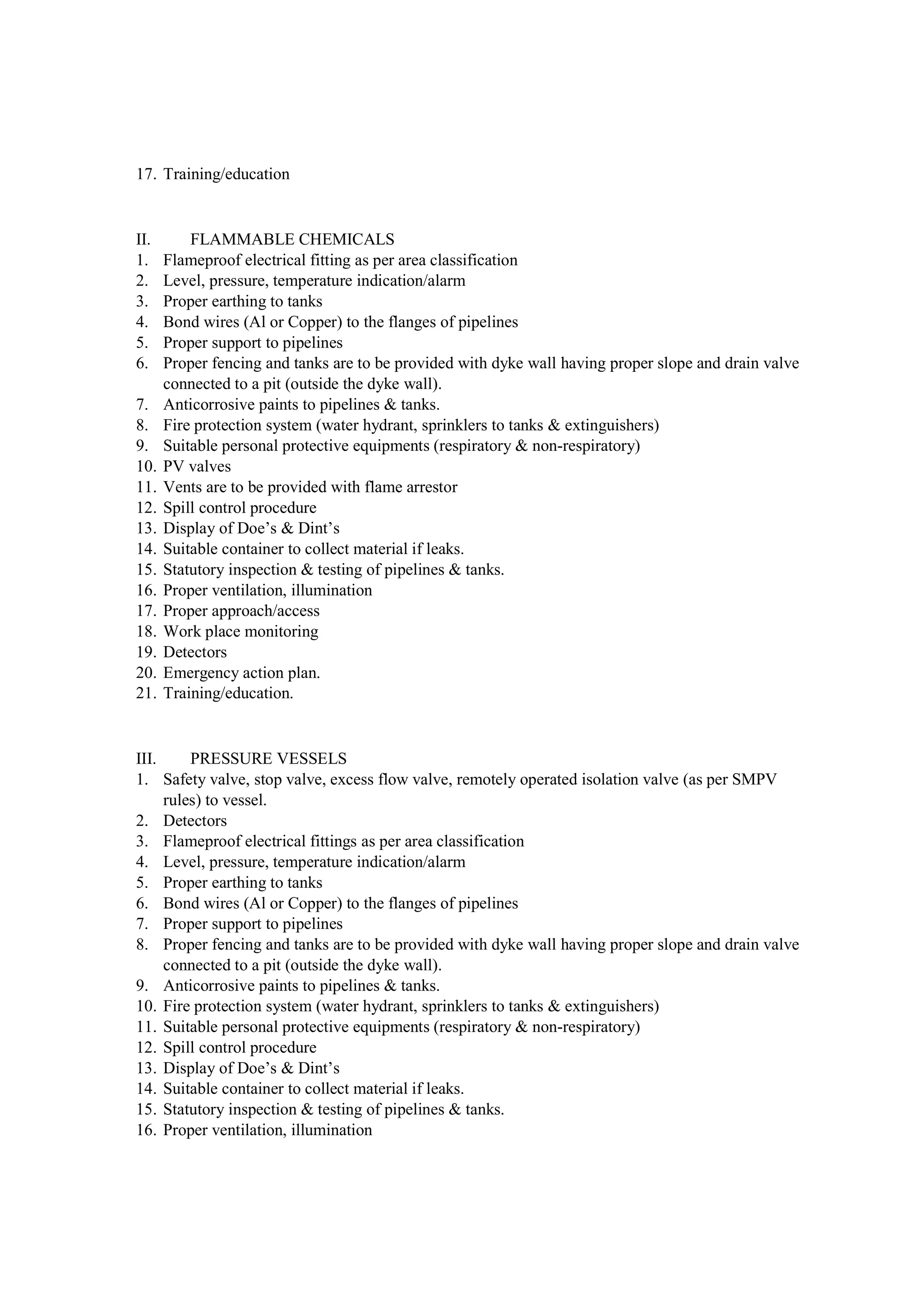 17. Training/education
II. FLAMMABLE CHEMICALS
1. Flameproof electrical fitting as per area classification
2. Level, pressure, temperature indication/alarm
3. Proper earthing to tanks
4. Bond wires (Al or Copper) to the flanges of pipelines
5. Proper support to pipelines
6. Proper fencing and tanks are to be provided with dyke wall having proper slope and drain valve
connected to a pit (outside the dyke wall).
7. Anticorrosive paints to pipelines & tanks.
8. Fire protection system (water hydrant, sprinklers to tanks & extinguishers)
9. Suitable personal protective equipments (respiratory & non-respiratory)
10. PV valves
11. Vents are to be provided with flame arrestor
12. Spill control procedure
13. Display of Doe’s & Dint’s
14. Suitable container to collect material if leaks.
15. Statutory inspection & testing of pipelines & tanks.
16. Proper ventilation, illumination
17. Proper approach/access
18. Work place monitoring
19. Detectors
20. Emergency action plan.
21. Training/education.
III. PRESSURE VESSELS
1. Safety valve, stop valve, excess flow valve, remotely operated isolation valve (as per SMPV
rules) to vessel.
2. Detectors
3. Flameproof electrical fittings as per area classification
4. Level, pressure, temperature indication/alarm
5. Proper earthing to tanks
6. Bond wires (Al or Copper) to the flanges of pipelines
7. Proper support to pipelines
8. Proper fencing and tanks are to be provided with dyke wall having proper slope and drain valve
connected to a pit (outside the dyke wall).
9. Anticorrosive paints to pipelines & tanks.
10. Fire protection system (water hydrant, sprinklers to tanks & extinguishers)
11. Suitable personal protective equipments (respiratory & non-respiratory)
12. Spill control procedure
13. Display of Doe’s & Dint’s
14. Suitable container to collect material if leaks.
15. Statutory inspection & testing of pipelines & tanks.
16. Proper ventilation, illumination
 