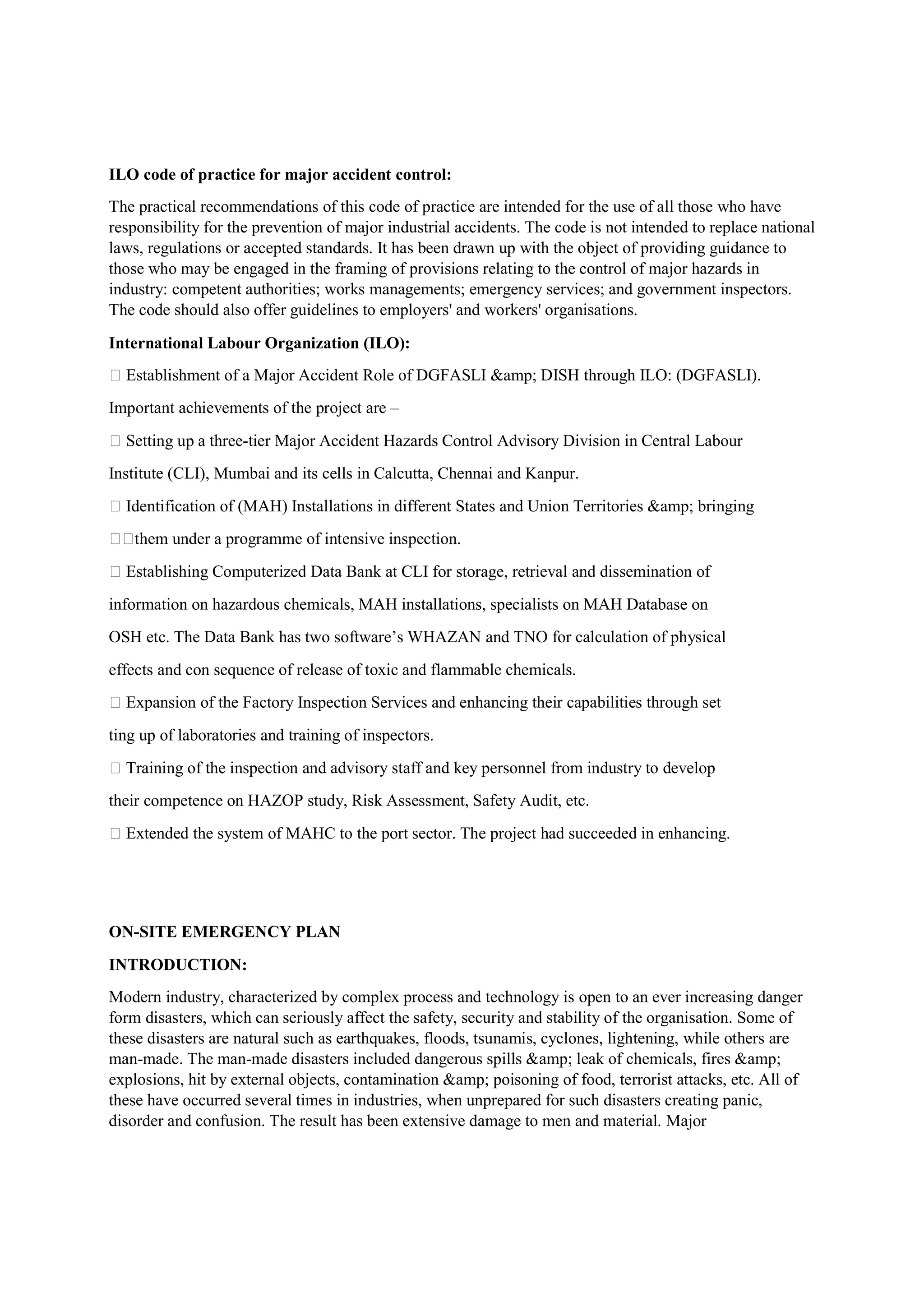 ILO code of practice for major accident control:
The practical recommendations of this code of practice are intended for the use of all those who have
responsibility for the prevention of major industrial accidents. The code is not intended to replace national
laws, regulations or accepted standards. It has been drawn up with the object of providing guidance to
those who may be engaged in the framing of provisions relating to the control of major hazards in
industry: competent authorities; works managements; emergency services; and government inspectors.
The code should also offer guidelines to employers' and workers' organisations.
International Labour Organization (ILO):
 Establishment of a Major Accident Role of DGFASLI &amp; DISH through ILO: (DGFASLI).
Important achievements of the project are –
 Setting up a three-tier Major Accident Hazards Control Advisory Division in Central Labour
Institute (CLI), Mumbai and its cells in Calcutta, Chennai and Kanpur.
 Identification of (MAH) Installations in different States and Union Territories &amp; bringing
them under a programme of intensive inspection.
 Establishing Computerized Data Bank at CLI for storage, retrieval and dissemination of
information on hazardous chemicals, MAH installations, specialists on MAH Database on
OSH etc. The Data Bank has two software’s WHAZAN and TNO for calculation of physical
effects and con sequence of release of toxic and flammable chemicals.
 Expansion of the Factory Inspection Services and enhancing their capabilities through set
ting up of laboratories and training of inspectors.
 Training of the inspection and advisory staff and key personnel from industry to develop
their competence on HAZOP study, Risk Assessment, Safety Audit, etc.
 Extended the system of MAHC to the port sector. The project had succeeded in enhancing.
ON-SITE EMERGENCY PLAN
INTRODUCTION:
Modern industry, characterized by complex process and technology is open to an ever increasing danger
form disasters, which can seriously affect the safety, security and stability of the organisation. Some of
these disasters are natural such as earthquakes, floods, tsunamis, cyclones, lightening, while others are
man-made. The man-made disasters included dangerous spills &amp; leak of chemicals, fires &amp;
explosions, hit by external objects, contamination &amp; poisoning of food, terrorist attacks, etc. All of
these have occurred several times in industries, when unprepared for such disasters creating panic,
disorder and confusion. The result has been extensive damage to men and material. Major
 