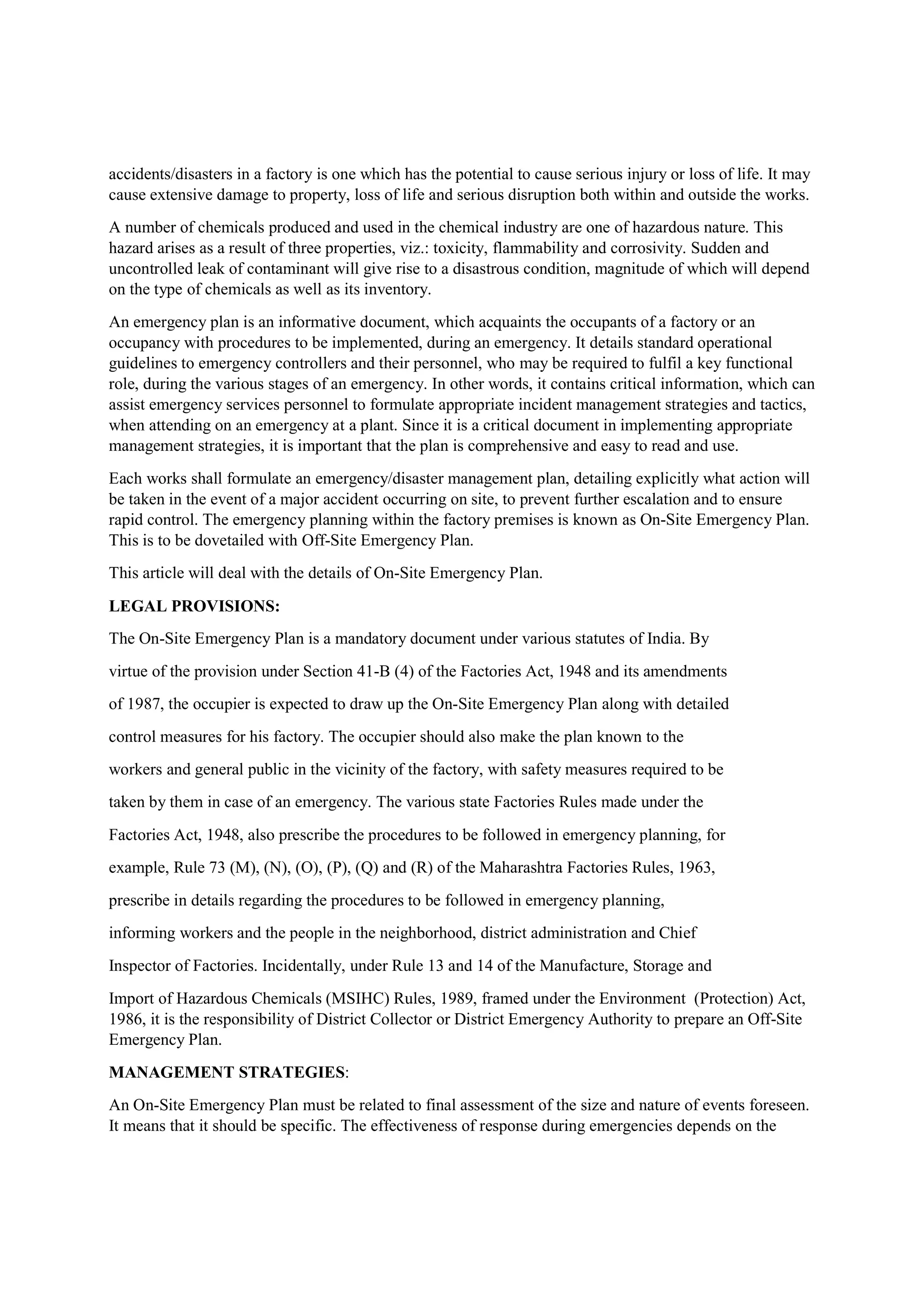 accidents/disasters in a factory is one which has the potential to cause serious injury or loss of life. It may
cause extensive damage to property, loss of life and serious disruption both within and outside the works.
A number of chemicals produced and used in the chemical industry are one of hazardous nature. This
hazard arises as a result of three properties, viz.: toxicity, flammability and corrosivity. Sudden and
uncontrolled leak of contaminant will give rise to a disastrous condition, magnitude of which will depend
on the type of chemicals as well as its inventory.
An emergency plan is an informative document, which acquaints the occupants of a factory or an
occupancy with procedures to be implemented, during an emergency. It details standard operational
guidelines to emergency controllers and their personnel, who may be required to fulfil a key functional
role, during the various stages of an emergency. In other words, it contains critical information, which can
assist emergency services personnel to formulate appropriate incident management strategies and tactics,
when attending on an emergency at a plant. Since it is a critical document in implementing appropriate
management strategies, it is important that the plan is comprehensive and easy to read and use.
Each works shall formulate an emergency/disaster management plan, detailing explicitly what action will
be taken in the event of a major accident occurring on site, to prevent further escalation and to ensure
rapid control. The emergency planning within the factory premises is known as On-Site Emergency Plan.
This is to be dovetailed with Off-Site Emergency Plan.
This article will deal with the details of On-Site Emergency Plan.
LEGAL PROVISIONS:
The On-Site Emergency Plan is a mandatory document under various statutes of India. By
virtue of the provision under Section 41-B (4) of the Factories Act, 1948 and its amendments
of 1987, the occupier is expected to draw up the On-Site Emergency Plan along with detailed
control measures for his factory. The occupier should also make the plan known to the
workers and general public in the vicinity of the factory, with safety measures required to be
taken by them in case of an emergency. The various state Factories Rules made under the
Factories Act, 1948, also prescribe the procedures to be followed in emergency planning, for
example, Rule 73 (M), (N), (O), (P), (Q) and (R) of the Maharashtra Factories Rules, 1963,
prescribe in details regarding the procedures to be followed in emergency planning,
informing workers and the people in the neighborhood, district administration and Chief
Inspector of Factories. Incidentally, under Rule 13 and 14 of the Manufacture, Storage and
Import of Hazardous Chemicals (MSIHC) Rules, 1989, framed under the Environment (Protection) Act,
1986, it is the responsibility of District Collector or District Emergency Authority to prepare an Off-Site
Emergency Plan.
MANAGEMENT STRATEGIES:
An On-Site Emergency Plan must be related to final assessment of the size and nature of events foreseen.
It means that it should be specific. The effectiveness of response during emergencies depends on the
 