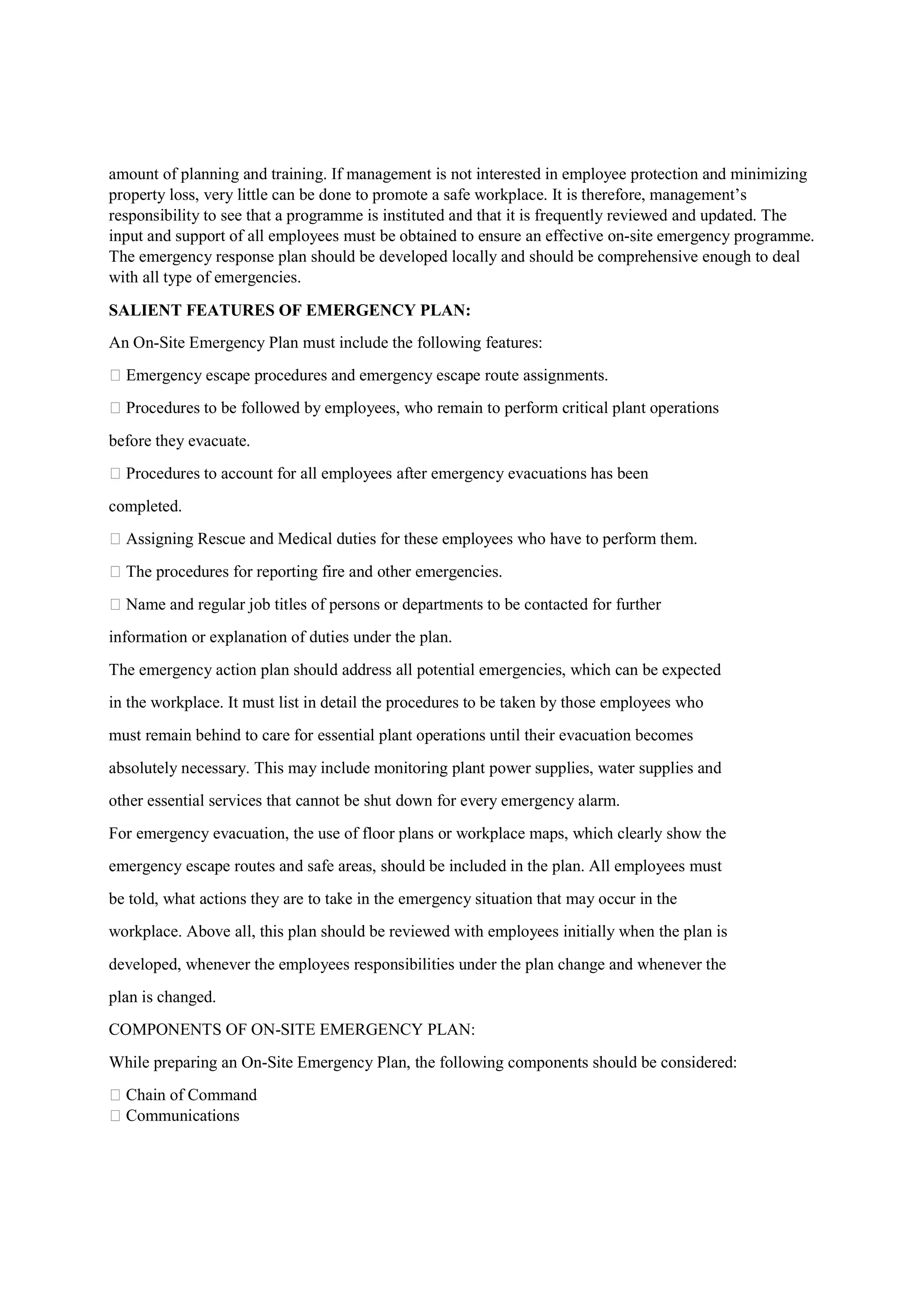 amount of planning and training. If management is not interested in employee protection and minimizing
property loss, very little can be done to promote a safe workplace. It is therefore, management’s
responsibility to see that a programme is instituted and that it is frequently reviewed and updated. The
input and support of all employees must be obtained to ensure an effective on-site emergency programme.
The emergency response plan should be developed locally and should be comprehensive enough to deal
with all type of emergencies.
SALIENT FEATURES OF EMERGENCY PLAN:
An On-Site Emergency Plan must include the following features:
 Emergency escape procedures and emergency escape route assignments.
 Procedures to be followed by employees, who remain to perform critical plant operations
before they evacuate.
 Procedures to account for all employees after emergency evacuations has been
completed.
 Assigning Rescue and Medical duties for these employees who have to perform them.
 The procedures for reporting fire and other emergencies.
 Name and regular job titles of persons or departments to be contacted for further
information or explanation of duties under the plan.
The emergency action plan should address all potential emergencies, which can be expected
in the workplace. It must list in detail the procedures to be taken by those employees who
must remain behind to care for essential plant operations until their evacuation becomes
absolutely necessary. This may include monitoring plant power supplies, water supplies and
other essential services that cannot be shut down for every emergency alarm.
For emergency evacuation, the use of floor plans or workplace maps, which clearly show the
emergency escape routes and safe areas, should be included in the plan. All employees must
be told, what actions they are to take in the emergency situation that may occur in the
workplace. Above all, this plan should be reviewed with employees initially when the plan is
developed, whenever the employees responsibilities under the plan change and whenever the
plan is changed.
COMPONENTS OF ON-SITE EMERGENCY PLAN:
While preparing an On-Site Emergency Plan, the following components should be considered:
 Chain of Command
 Communications
 