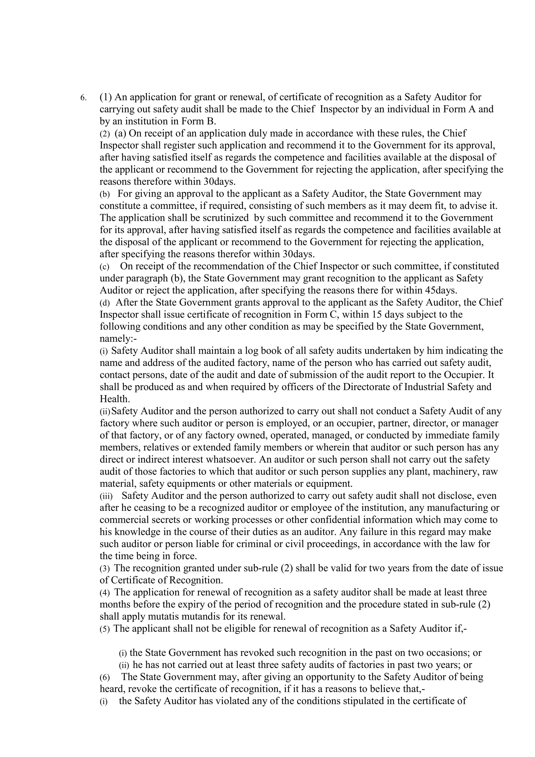 6. (1) An application for grant or renewal, of certificate of recognition as a Safety Auditor for
carrying out safety audit shall be made to the Chief Inspector by an individual in Form A and
by an institution in Form B.
(2) (a) On receipt of an application duly made in accordance with these rules, the Chief
Inspector shall register such application and recommend it to the Government for its approval,
after having satisfied itself as regards the competence and facilities available at the disposal of
the applicant or recommend to the Government for rejecting the application, after specifying the
reasons therefore within 30days.
(b) For giving an approval to the applicant as a Safety Auditor, the State Government may
constitute a committee, if required, consisting of such members as it may deem fit, to advise it.
The application shall be scrutinized by such committee and recommend it to the Government
for its approval, after having satisfied itself as regards the competence and facilities available at
the disposal of the applicant or recommend to the Government for rejecting the application,
after specifying the reasons therefor within 30days.
(c) On receipt of the recommendation of the Chief Inspector or such committee, if constituted
under paragraph (b), the State Government may grant recognition to the applicant as Safety
Auditor or reject the application, after specifying the reasons there for within 45days.
(d) After the State Government grants approval to the applicant as the Safety Auditor, the Chief
Inspector shall issue certificate of recognition in Form C, within 15 days subject to the
following conditions and any other condition as may be specified by the State Government,
namely:-
(i) Safety Auditor shall maintain a log book of all safety audits undertaken by him indicating the
name and address of the audited factory, name of the person who has carried out safety audit,
contact persons, date of the audit and date of submission of the audit report to the Occupier. It
shall be produced as and when required by officers of the Directorate of Industrial Safety and
Health.
(ii)Safety Auditor and the person authorized to carry out shall not conduct a Safety Audit of any
factory where such auditor or person is employed, or an occupier, partner, director, or manager
of that factory, or of any factory owned, operated, managed, or conducted by immediate family
members, relatives or extended family members or wherein that auditor or such person has any
direct or indirect interest whatsoever. An auditor or such person shall not carry out the safety
audit of those factories to which that auditor or such person supplies any plant, machinery, raw
material, safety equipments or other materials or equipment.
(iii) Safety Auditor and the person authorized to carry out safety audit shall not disclose, even
after he ceasing to be a recognized auditor or employee of the institution, any manufacturing or
commercial secrets or working processes or other confidential information which may come to
his knowledge in the course of their duties as an auditor. Any failure in this regard may make
such auditor or person liable for criminal or civil proceedings, in accordance with the law for
the time being in force.
(3) The recognition granted under sub-rule (2) shall be valid for two years from the date of issue
of Certificate of Recognition.
(4) The application for renewal of recognition as a safety auditor shall be made at least three
months before the expiry of the period of recognition and the procedure stated in sub-rule (2)
shall apply mutatis mutandis for its renewal.
(5) The applicant shall not be eligible for renewal of recognition as a Safety Auditor if,-
(i) the State Government has revoked such recognition in the past on two occasions; or
(ii) he has not carried out at least three safety audits of factories in past two years; or
(6) The State Government may, after giving an opportunity to the Safety Auditor of being
heard, revoke the certificate of recognition, if it has a reasons to believe that,-
(i) the Safety Auditor has violated any of the conditions stipulated in the certificate of
 