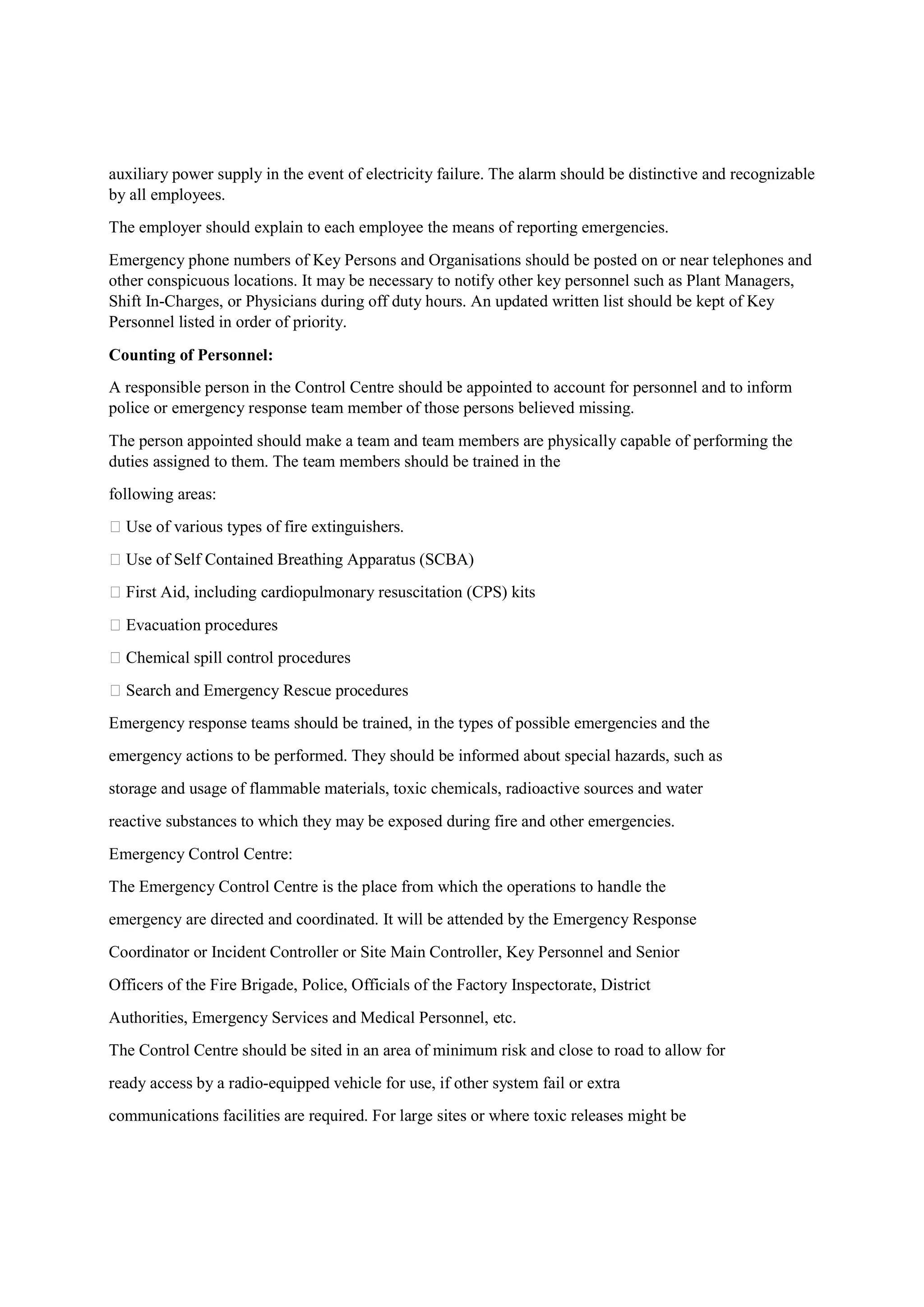 auxiliary power supply in the event of electricity failure. The alarm should be distinctive and recognizable
by all employees.
The employer should explain to each employee the means of reporting emergencies.
Emergency phone numbers of Key Persons and Organisations should be posted on or near telephones and
other conspicuous locations. It may be necessary to notify other key personnel such as Plant Managers,
Shift In-Charges, or Physicians during off duty hours. An updated written list should be kept of Key
Personnel listed in order of priority.
Counting of Personnel:
A responsible person in the Control Centre should be appointed to account for personnel and to inform
police or emergency response team member of those persons believed missing.
The person appointed should make a team and team members are physically capable of performing the
duties assigned to them. The team members should be trained in the
following areas:
 Use of various types of fire extinguishers.
 Use of Self Contained Breathing Apparatus (SCBA)
 First Aid, including cardiopulmonary resuscitation (CPS) kits
 Evacuation procedures
 Chemical spill control procedures
 Search and Emergency Rescue procedures
Emergency response teams should be trained, in the types of possible emergencies and the
emergency actions to be performed. They should be informed about special hazards, such as
storage and usage of flammable materials, toxic chemicals, radioactive sources and water
reactive substances to which they may be exposed during fire and other emergencies.
Emergency Control Centre:
The Emergency Control Centre is the place from which the operations to handle the
emergency are directed and coordinated. It will be attended by the Emergency Response
Coordinator or Incident Controller or Site Main Controller, Key Personnel and Senior
Officers of the Fire Brigade, Police, Officials of the Factory Inspectorate, District
Authorities, Emergency Services and Medical Personnel, etc.
The Control Centre should be sited in an area of minimum risk and close to road to allow for
ready access by a radio-equipped vehicle for use, if other system fail or extra
communications facilities are required. For large sites or where toxic releases might be
 