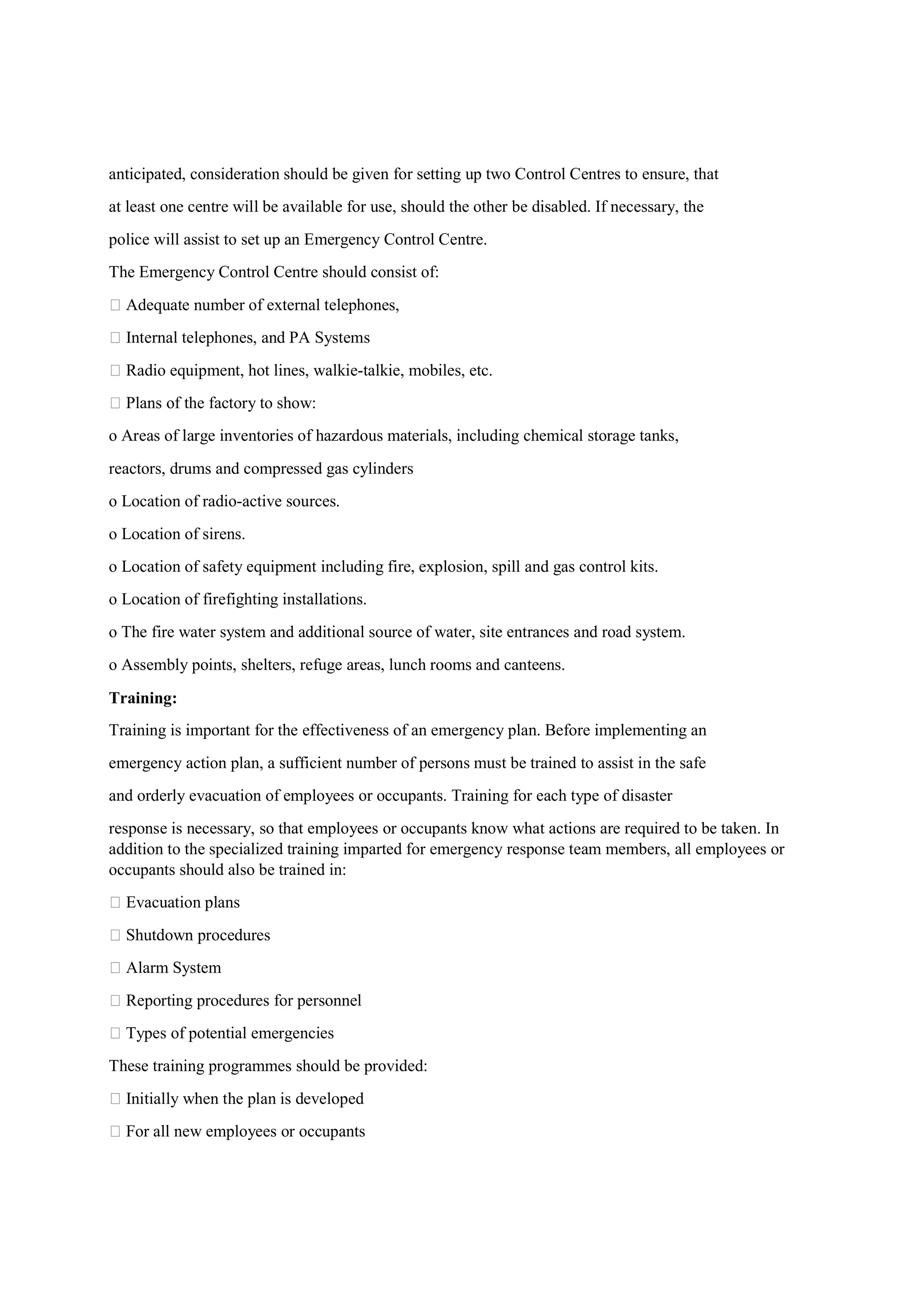 anticipated, consideration should be given for setting up two Control Centres to ensure, that
at least one centre will be available for use, should the other be disabled. If necessary, the
police will assist to set up an Emergency Control Centre.
The Emergency Control Centre should consist of:
 Adequate number of external telephones,
 Internal telephones, and PA Systems
 Radio equipment, hot lines, walkie-talkie, mobiles, etc.
 Plans of the factory to show:
o Areas of large inventories of hazardous materials, including chemical storage tanks,
reactors, drums and compressed gas cylinders
o Location of radio-active sources.
o Location of sirens.
o Location of safety equipment including fire, explosion, spill and gas control kits.
o Location of firefighting installations.
o The fire water system and additional source of water, site entrances and road system.
o Assembly points, shelters, refuge areas, lunch rooms and canteens.
Training:
Training is important for the effectiveness of an emergency plan. Before implementing an
emergency action plan, a sufficient number of persons must be trained to assist in the safe
and orderly evacuation of employees or occupants. Training for each type of disaster
response is necessary, so that employees or occupants know what actions are required to be taken. In
addition to the specialized training imparted for emergency response team members, all employees or
occupants should also be trained in:
 Evacuation plans
 Shutdown procedures
 Alarm System
 Reporting procedures for personnel
 Types of potential emergencies
These training programmes should be provided:
 Initially when the plan is developed
 For all new employees or occupants
 