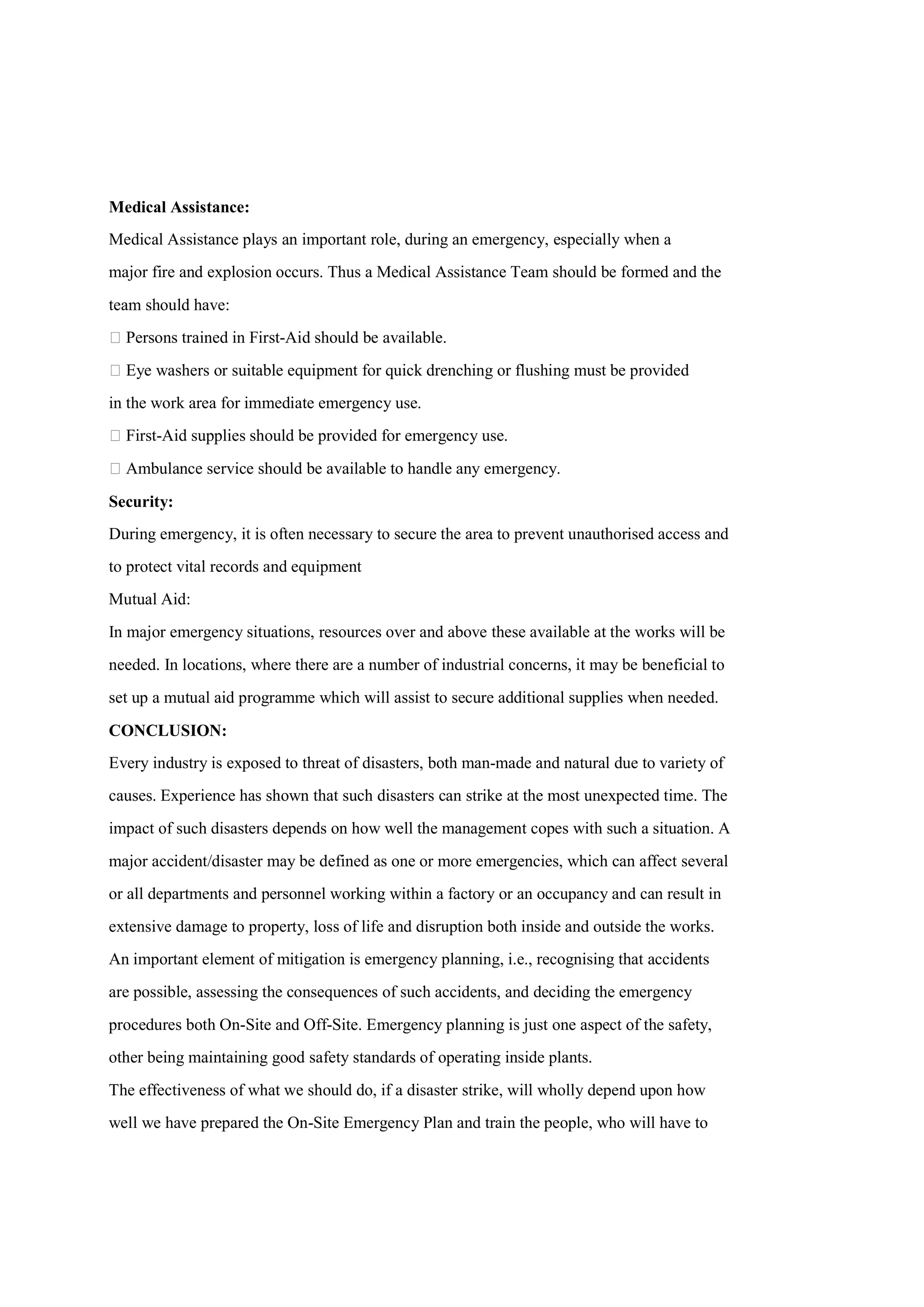 Medical Assistance:
Medical Assistance plays an important role, during an emergency, especially when a
major fire and explosion occurs. Thus a Medical Assistance Team should be formed and the
team should have:
 Persons trained in First-Aid should be available.
 Eye washers or suitable equipment for quick drenching or flushing must be provided
in the work area for immediate emergency use.
 First-Aid supplies should be provided for emergency use.
 Ambulance service should be available to handle any emergency.
Security:
During emergency, it is often necessary to secure the area to prevent unauthorised access and
to protect vital records and equipment
Mutual Aid:
In major emergency situations, resources over and above these available at the works will be
needed. In locations, where there are a number of industrial concerns, it may be beneficial to
set up a mutual aid programme which will assist to secure additional supplies when needed.
CONCLUSION:
Every industry is exposed to threat of disasters, both man-made and natural due to variety of
causes. Experience has shown that such disasters can strike at the most unexpected time. The
impact of such disasters depends on how well the management copes with such a situation. A
major accident/disaster may be defined as one or more emergencies, which can affect several
or all departments and personnel working within a factory or an occupancy and can result in
extensive damage to property, loss of life and disruption both inside and outside the works.
An important element of mitigation is emergency planning, i.e., recognising that accidents
are possible, assessing the consequences of such accidents, and deciding the emergency
procedures both On-Site and Off-Site. Emergency planning is just one aspect of the safety,
other being maintaining good safety standards of operating inside plants.
The effectiveness of what we should do, if a disaster strike, will wholly depend upon how
well we have prepared the On-Site Emergency Plan and train the people, who will have to
 