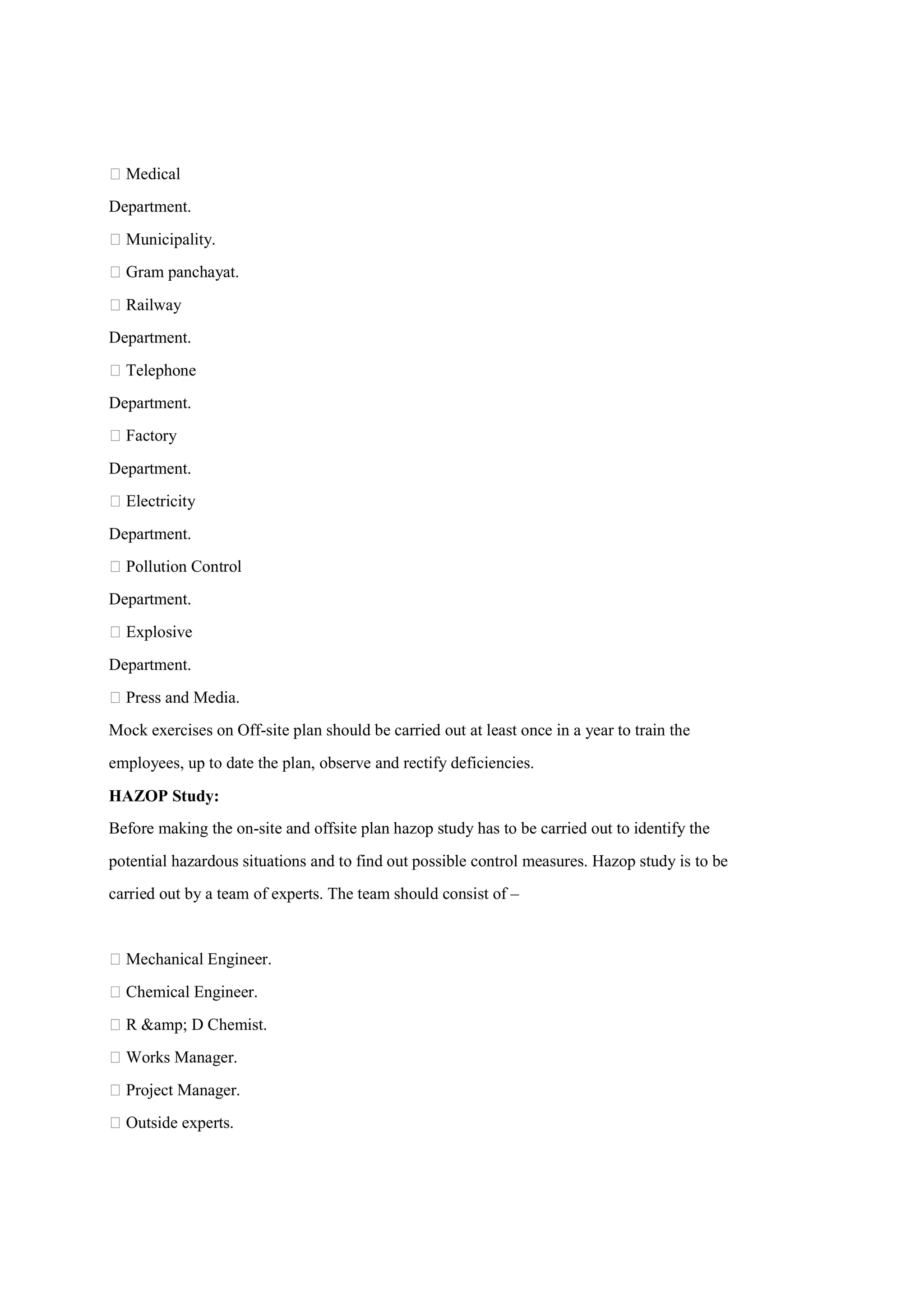  Medical
Department.
 Municipality.
 Gram panchayat.
 Railway
Department.
 Telephone
Department.
 Factory
Department.
 Electricity
Department.
 Pollution Control
Department.
 Explosive
Department.
 Press and Media.
Mock exercises on Off-site plan should be carried out at least once in a year to train the
employees, up to date the plan, observe and rectify deficiencies.
HAZOP Study:
Before making the on-site and offsite plan hazop study has to be carried out to identify the
potential hazardous situations and to find out possible control measures. Hazop study is to be
carried out by a team of experts. The team should consist of –
 Mechanical Engineer.
 Chemical Engineer.
 R &amp; D Chemist.
 Works Manager.
 Project Manager.
 Outside experts.
 