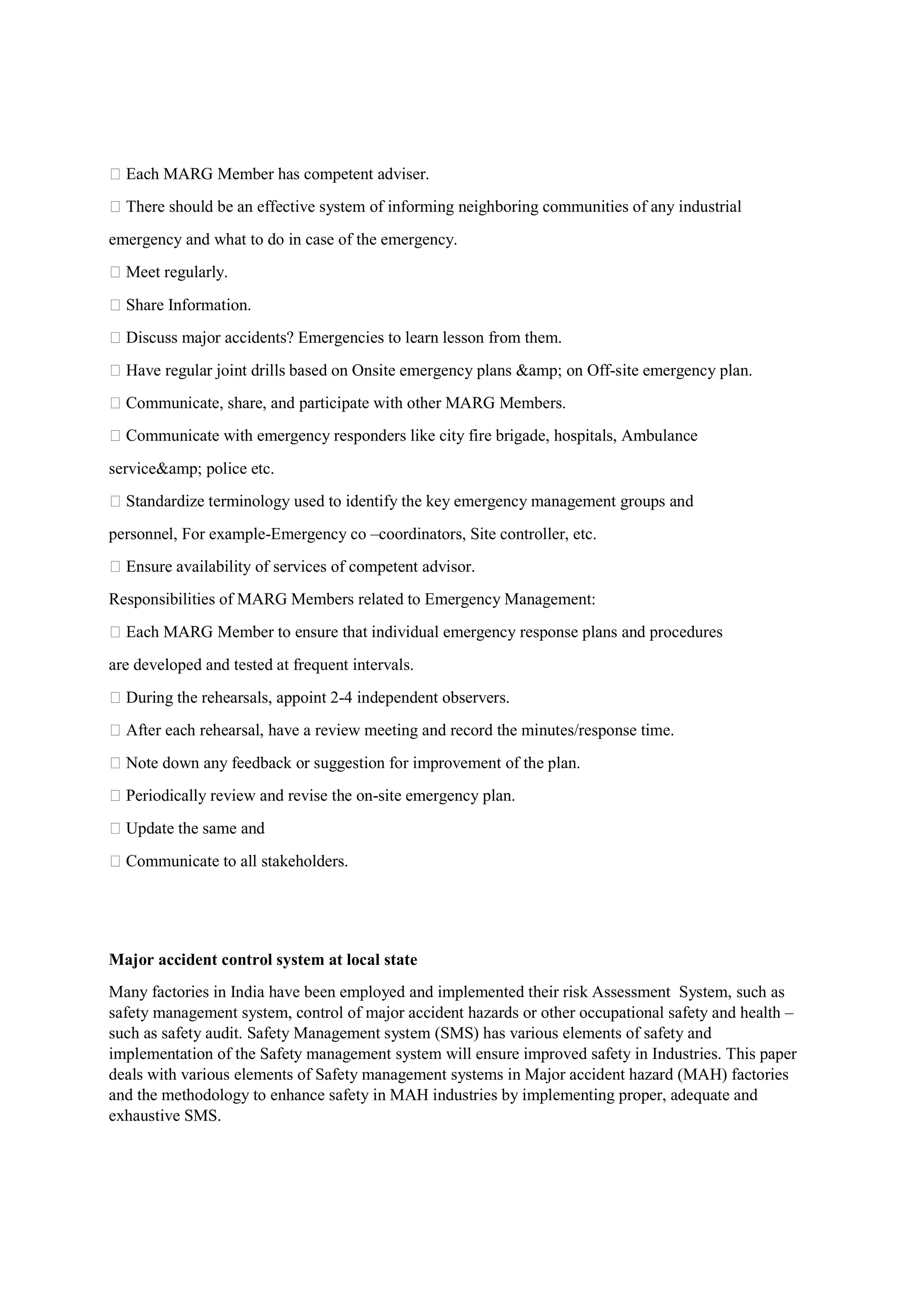  Each MARG Member has competent adviser.
 There should be an effective system of informing neighboring communities of any industrial
emergency and what to do in case of the emergency.
 Meet regularly.
 Share Information.
 Discuss major accidents? Emergencies to learn lesson from them.
 Have regular joint drills based on Onsite emergency plans &amp; on Off-site emergency plan.
 Communicate, share, and participate with other MARG Members.
 Communicate with emergency responders like city fire brigade, hospitals, Ambulance
service&amp; police etc.
 Standardize terminology used to identify the key emergency management groups and
personnel, For example-Emergency co –coordinators, Site controller, etc.
 Ensure availability of services of competent advisor.
Responsibilities of MARG Members related to Emergency Management:
 Each MARG Member to ensure that individual emergency response plans and procedures
are developed and tested at frequent intervals.
 During the rehearsals, appoint 2-4 independent observers.
 After each rehearsal, have a review meeting and record the minutes/response time.
 Note down any feedback or suggestion for improvement of the plan.
 Periodically review and revise the on-site emergency plan.
 Update the same and
 Communicate to all stakeholders.
Major accident control system at local state
Many factories in India have been employed and implemented their risk Assessment System, such as
safety management system, control of major accident hazards or other occupational safety and health –
such as safety audit. Safety Management system (SMS) has various elements of safety and
implementation of the Safety management system will ensure improved safety in Industries. This paper
deals with various elements of Safety management systems in Major accident hazard (MAH) factories
and the methodology to enhance safety in MAH industries by implementing proper, adequate and
exhaustive SMS.
 