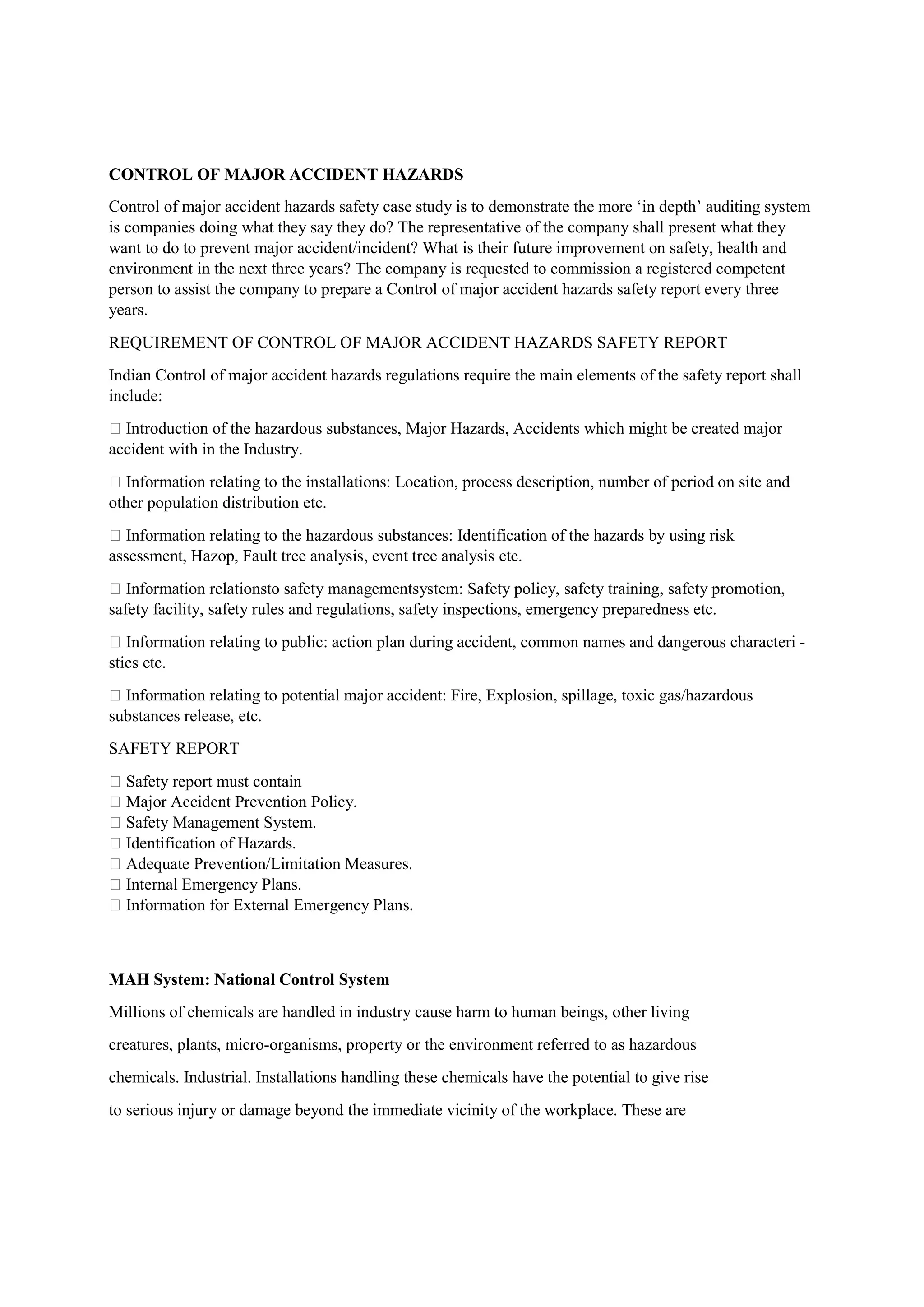 CONTROL OF MAJOR ACCIDENT HAZARDS
Control of major accident hazards safety case study is to demonstrate the more ‘in depth’ auditing system
is companies doing what they say they do? The representative of the company shall present what they
want to do to prevent major accident/incident? What is their future improvement on safety, health and
environment in the next three years? The company is requested to commission a registered competent
person to assist the company to prepare a Control of major accident hazards safety report every three
years.
REQUIREMENT OF CONTROL OF MAJOR ACCIDENT HAZARDS SAFETY REPORT
Indian Control of major accident hazards regulations require the main elements of the safety report shall
include:
 Introduction of the hazardous substances, Major Hazards, Accidents which might be created major
accident with in the Industry.
 Information relating to the installations: Location, process description, number of period on site and
other population distribution etc.
 Information relating to the hazardous substances: Identification of the hazards by using risk
assessment, Hazop, Fault tree analysis, event tree analysis etc.
 Information relationsto safety managementsystem: Safety policy, safety training, safety promotion,
safety facility, safety rules and regulations, safety inspections, emergency preparedness etc.
 Information relating to public: action plan during accident, common names and dangerous characteri -
stics etc.
 Information relating to potential major accident: Fire, Explosion, spillage, toxic gas/hazardous
substances release, etc.
SAFETY REPORT
 Safety report must contain
 Major Accident Prevention Policy.
 Safety Management System.
 Identification of Hazards.
 Adequate Prevention/Limitation Measures.
 Internal Emergency Plans.
 Information for External Emergency Plans.
MAH System: National Control System
Millions of chemicals are handled in industry cause harm to human beings, other living
creatures, plants, micro-organisms, property or the environment referred to as hazardous
chemicals. Industrial. Installations handling these chemicals have the potential to give rise
to serious injury or damage beyond the immediate vicinity of the workplace. These are
 
