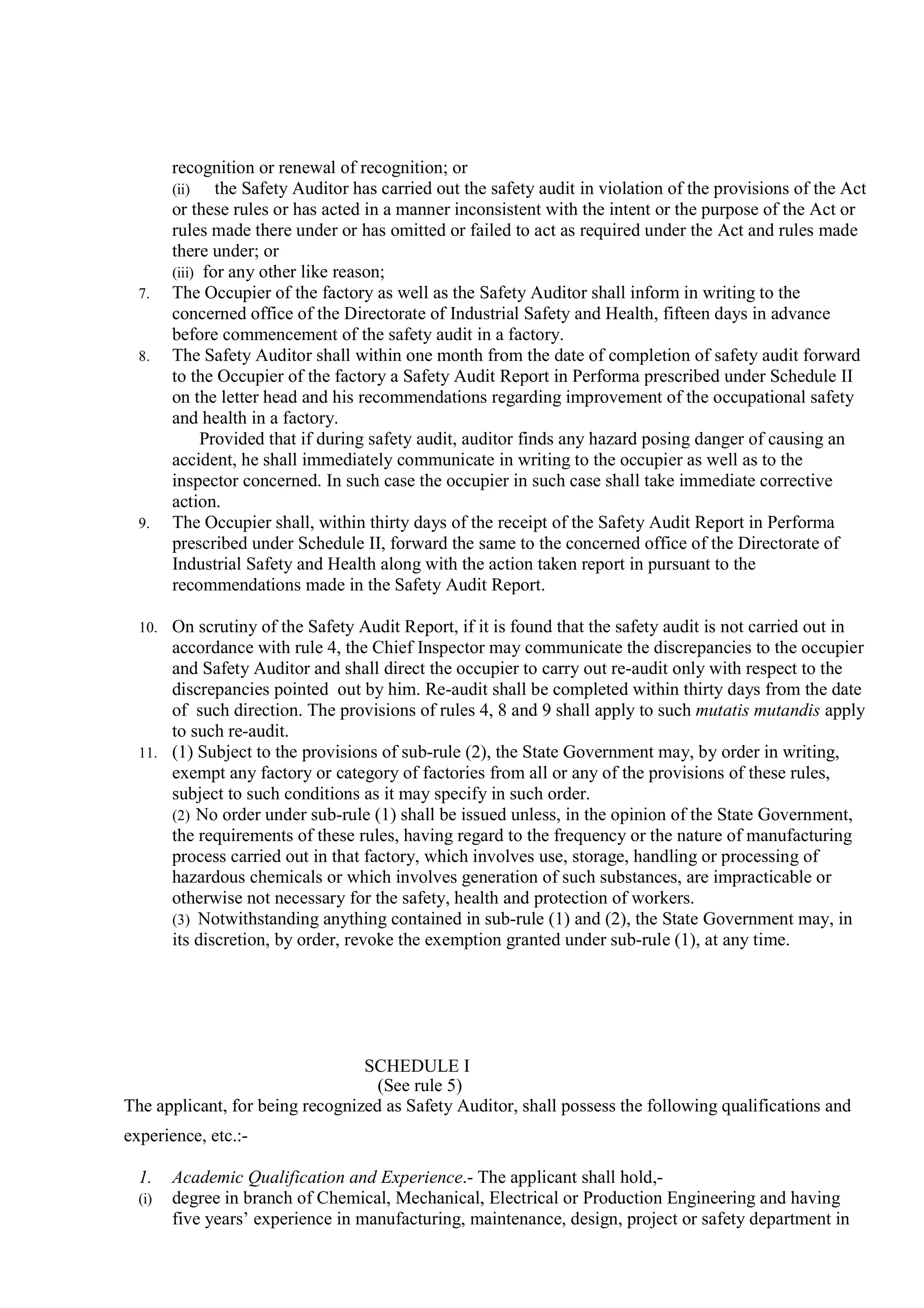 recognition or renewal of recognition; or
(ii) the Safety Auditor has carried out the safety audit in violation of the provisions of the Act
or these rules or has acted in a manner inconsistent with the intent or the purpose of the Act or
rules made there under or has omitted or failed to act as required under the Act and rules made
there under; or
(iii) for any other like reason;
7. The Occupier of the factory as well as the Safety Auditor shall inform in writing to the
concerned office of the Directorate of Industrial Safety and Health, fifteen days in advance
before commencement of the safety audit in a factory.
8. The Safety Auditor shall within one month from the date of completion of safety audit forward
to the Occupier of the factory a Safety Audit Report in Performa prescribed under Schedule II
on the letter head and his recommendations regarding improvement of the occupational safety
and health in a factory.
Provided that if during safety audit, auditor finds any hazard posing danger of causing an
accident, he shall immediately communicate in writing to the occupier as well as to the
inspector concerned. In such case the occupier in such case shall take immediate corrective
action.
9. The Occupier shall, within thirty days of the receipt of the Safety Audit Report in Performa
prescribed under Schedule II, forward the same to the concerned office of the Directorate of
Industrial Safety and Health along with the action taken report in pursuant to the
recommendations made in the Safety Audit Report.
10. On scrutiny of the Safety Audit Report, if it is found that the safety audit is not carried out in
accordance with rule 4, the Chief Inspector may communicate the discrepancies to the occupier
and Safety Auditor and shall direct the occupier to carry out re-audit only with respect to the
discrepancies pointed out by him. Re-audit shall be completed within thirty days from the date
of such direction. The provisions of rules 4, 8 and 9 shall apply to such mutatis mutandis apply
to such re-audit.
11. (1) Subject to the provisions of sub-rule (2), the State Government may, by order in writing,
exempt any factory or category of factories from all or any of the provisions of these rules,
subject to such conditions as it may specify in such order.
(2) No order under sub-rule (1) shall be issued unless, in the opinion of the State Government,
the requirements of these rules, having regard to the frequency or the nature of manufacturing
process carried out in that factory, which involves use, storage, handling or processing of
hazardous chemicals or which involves generation of such substances, are impracticable or
otherwise not necessary for the safety, health and protection of workers.
(3) Notwithstanding anything contained in sub-rule (1) and (2), the State Government may, in
its discretion, by order, revoke the exemption granted under sub-rule (1), at any time.
SCHEDULE I
(See rule 5)
The applicant, for being recognized as Safety Auditor, shall possess the following qualifications and
experience, etc.:-
1. Academic Qualification and Experience.- The applicant shall hold,-
(i) degree in branch of Chemical, Mechanical, Electrical or Production Engineering and having
five years’ experience in manufacturing, maintenance, design, project or safety department in
 