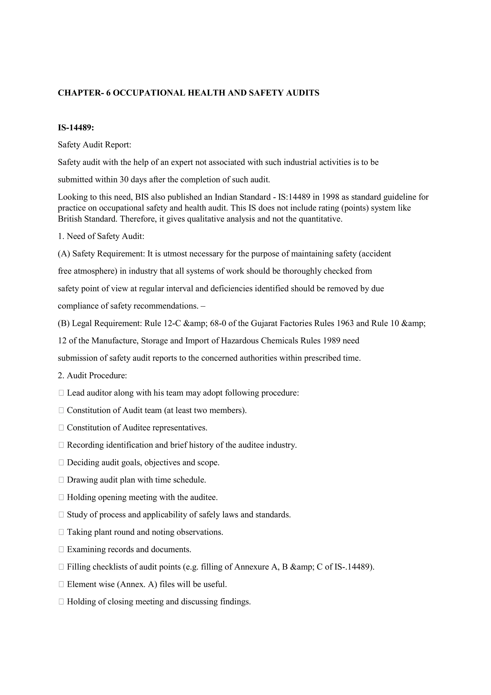 CHAPTER- 6 OCCUPATIONAL HEALTH AND SAFETY AUDITS
IS-14489:
Safety Audit Report:
Safety audit with the help of an expert not associated with such industrial activities is to be
submitted within 30 days after the completion of such audit.
Looking to this need, BIS also published an Indian Standard - IS:14489 in 1998 as standard guideline for
practice on occupational safety and health audit. This IS does not include rating (points) system like
British Standard. Therefore, it gives qualitative analysis and not the quantitative.
1. Need of Safety Audit:
(A) Safety Requirement: It is utmost necessary for the purpose of maintaining safety (accident
free atmosphere) in industry that all systems of work should be thoroughly checked from
safety point of view at regular interval and deficiencies identified should be removed by due
compliance of safety recommendations. –
(B) Legal Requirement: Rule 12-C &amp; 68-0 of the Gujarat Factories Rules 1963 and Rule 10 &amp;
12 of the Manufacture, Storage and Import of Hazardous Chemicals Rules 1989 need
submission of safety audit reports to the concerned authorities within prescribed time.
2. Audit Procedure:
 Lead auditor along with his team may adopt following procedure:
 Constitution of Audit team (at least two members).
 Constitution of Auditee representatives.
 Recording identification and brief history of the auditee industry.
 Deciding audit goals, objectives and scope.
 Drawing audit plan with time schedule.
 Holding opening meeting with the auditee.
 Study of process and applicability of safely laws and standards.
 Taking plant round and noting observations.
 Examining records and documents.
 Filling checklists of audit points (e.g. filling of Annexure A, B &amp; C of IS-.14489).
 Element wise (Annex. A) files will be useful.
 Holding of closing meeting and discussing findings.
 