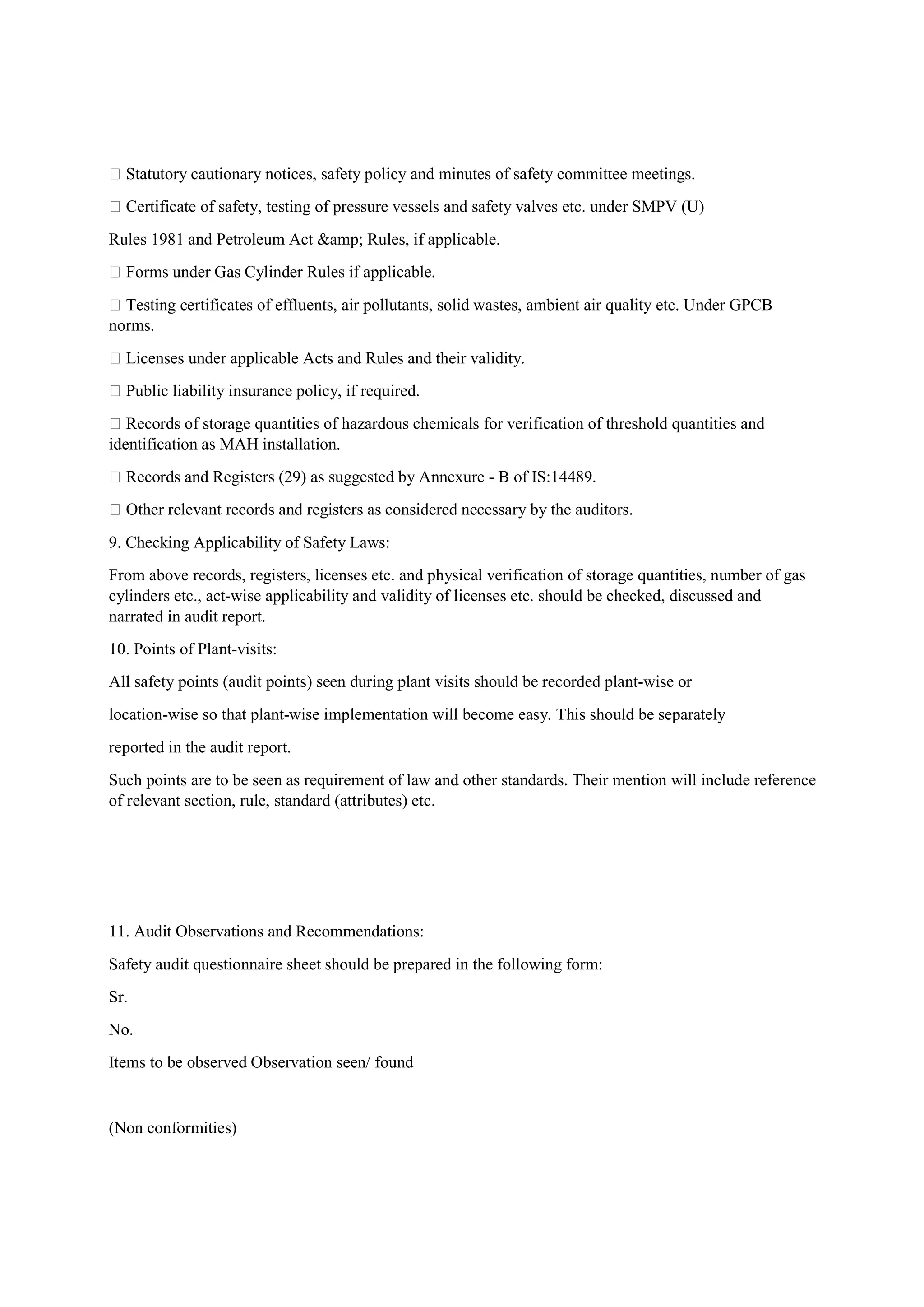  Statutory cautionary notices, safety policy and minutes of safety committee meetings.
 Certificate of safety, testing of pressure vessels and safety valves etc. under SMPV (U)
Rules 1981 and Petroleum Act &amp; Rules, if applicable.
 Forms under Gas Cylinder Rules if applicable.
 Testing certificates of effluents, air pollutants, solid wastes, ambient air quality etc. Under GPCB
norms.
 Licenses under applicable Acts and Rules and their validity.
 Public liability insurance policy, if required.
 Records of storage quantities of hazardous chemicals for verification of threshold quantities and
identification as MAH installation.
 Records and Registers (29) as suggested by Annexure - B of IS:14489.
 Other relevant records and registers as considered necessary by the auditors.
9. Checking Applicability of Safety Laws:
From above records, registers, licenses etc. and physical verification of storage quantities, number of gas
cylinders etc., act-wise applicability and validity of licenses etc. should be checked, discussed and
narrated in audit report.
10. Points of Plant-visits:
All safety points (audit points) seen during plant visits should be recorded plant-wise or
location-wise so that plant-wise implementation will become easy. This should be separately
reported in the audit report.
Such points are to be seen as requirement of law and other standards. Their mention will include reference
of relevant section, rule, standard (attributes) etc.
11. Audit Observations and Recommendations:
Safety audit questionnaire sheet should be prepared in the following form:
Sr.
No.
Items to be observed Observation seen/ found
(Non conformities)
 