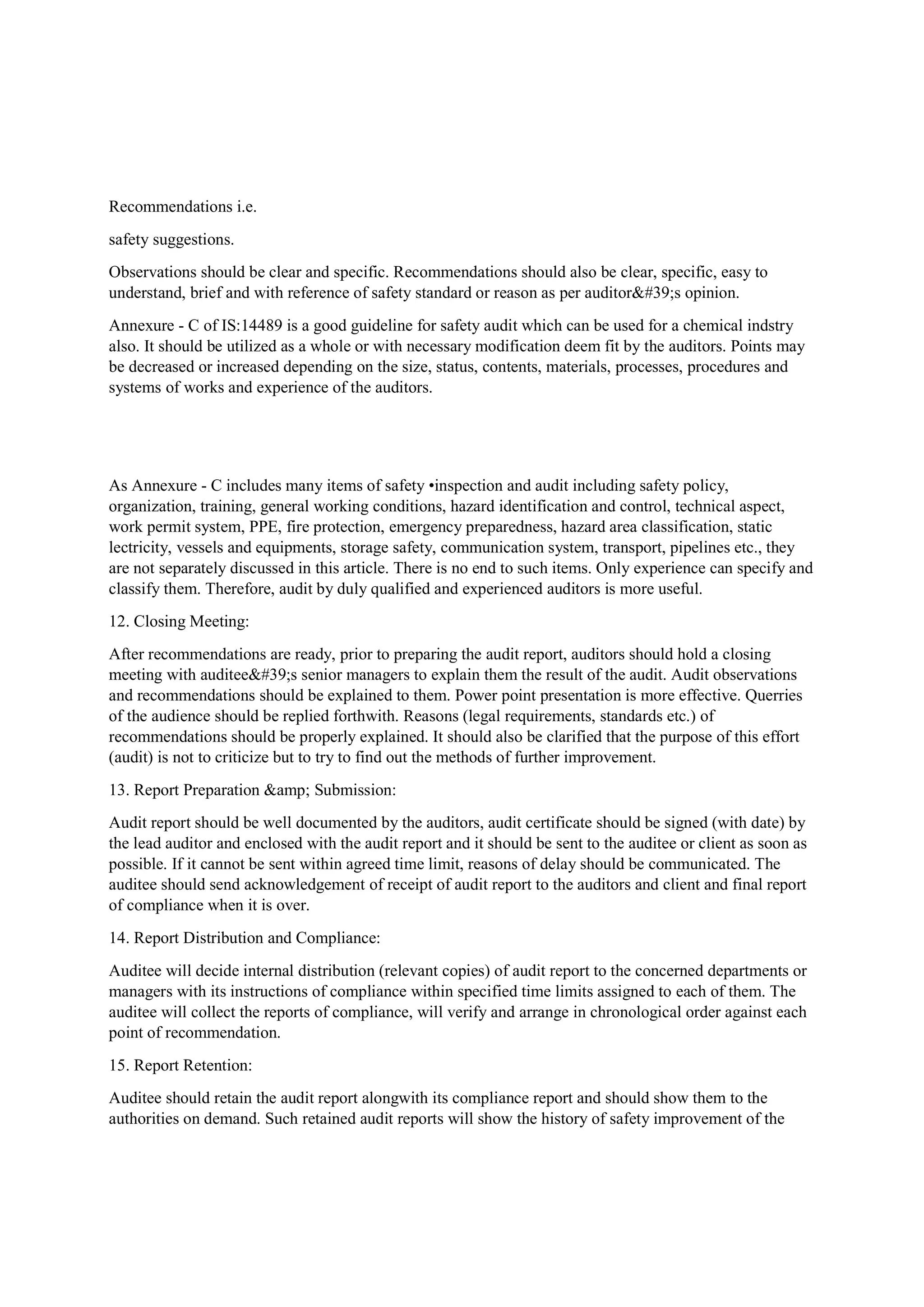 Recommendations i.e.
safety suggestions.
Observations should be clear and specific. Recommendations should also be clear, specific, easy to
understand, brief and with reference of safety standard or reason as per auditor's opinion.
Annexure - C of IS:14489 is a good guideline for safety audit which can be used for a chemical indstry
also. It should be utilized as a whole or with necessary modification deem fit by the auditors. Points may
be decreased or increased depending on the size, status, contents, materials, processes, procedures and
systems of works and experience of the auditors.
As Annexure - C includes many items of safety •inspection and audit including safety policy,
organization, training, general working conditions, hazard identification and control, technical aspect,
work permit system, PPE, fire protection, emergency preparedness, hazard area classification, static
lectricity, vessels and equipments, storage safety, communication system, transport, pipelines etc., they
are not separately discussed in this article. There is no end to such items. Only experience can specify and
classify them. Therefore, audit by duly qualified and experienced auditors is more useful.
12. Closing Meeting:
After recommendations are ready, prior to preparing the audit report, auditors should hold a closing
meeting with auditee's senior managers to explain them the result of the audit. Audit observations
and recommendations should be explained to them. Power point presentation is more effective. Querries
of the audience should be replied forthwith. Reasons (legal requirements, standards etc.) of
recommendations should be properly explained. It should also be clarified that the purpose of this effort
(audit) is not to criticize but to try to find out the methods of further improvement.
13. Report Preparation &amp; Submission:
Audit report should be well documented by the auditors, audit certificate should be signed (with date) by
the lead auditor and enclosed with the audit report and it should be sent to the auditee or client as soon as
possible. If it cannot be sent within agreed time limit, reasons of delay should be communicated. The
auditee should send acknowledgement of receipt of audit report to the auditors and client and final report
of compliance when it is over.
14. Report Distribution and Compliance:
Auditee will decide internal distribution (relevant copies) of audit report to the concerned departments or
managers with its instructions of compliance within specified time limits assigned to each of them. The
auditee will collect the reports of compliance, will verify and arrange in chronological order against each
point of recommendation.
15. Report Retention:
Auditee should retain the audit report alongwith its compliance report and should show them to the
authorities on demand. Such retained audit reports will show the history of safety improvement of the
 