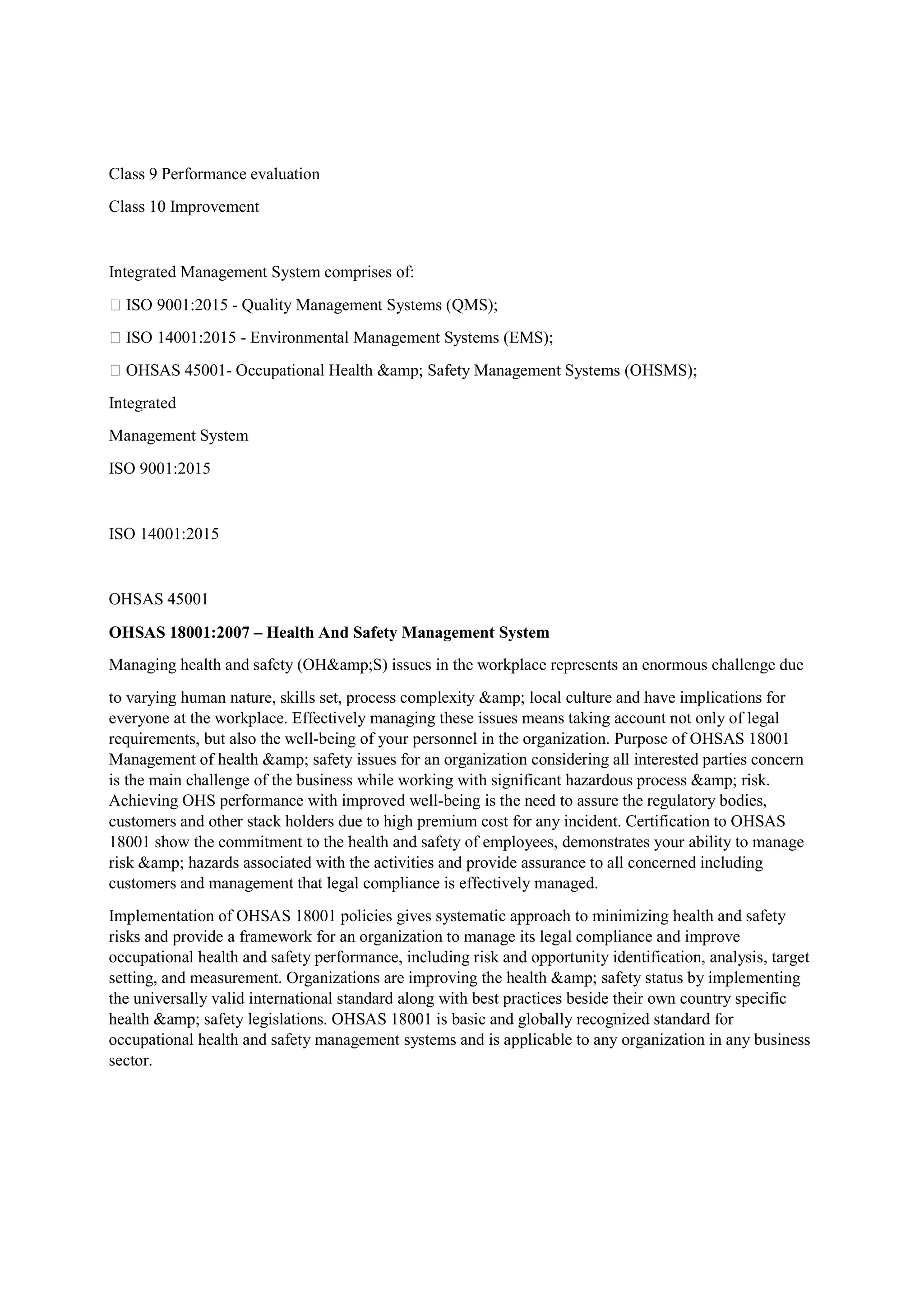 Class 9 Performance evaluation
Class 10 Improvement
Integrated Management System comprises of:
 ISO 9001:2015 - Quality Management Systems (QMS);
 ISO 14001:2015 - Environmental Management Systems (EMS);
 OHSAS 45001- Occupational Health &amp; Safety Management Systems (OHSMS);
Integrated
Management System
ISO 9001:2015
ISO 14001:2015
OHSAS 45001
OHSAS 18001:2007 – Health And Safety Management System
Managing health and safety (OH&amp;S) issues in the workplace represents an enormous challenge due
to varying human nature, skills set, process complexity &amp; local culture and have implications for
everyone at the workplace. Effectively managing these issues means taking account not only of legal
requirements, but also the well-being of your personnel in the organization. Purpose of OHSAS 18001
Management of health &amp; safety issues for an organization considering all interested parties concern
is the main challenge of the business while working with significant hazardous process &amp; risk.
Achieving OHS performance with improved well-being is the need to assure the regulatory bodies,
customers and other stack holders due to high premium cost for any incident. Certification to OHSAS
18001 show the commitment to the health and safety of employees, demonstrates your ability to manage
risk &amp; hazards associated with the activities and provide assurance to all concerned including
customers and management that legal compliance is effectively managed.
Implementation of OHSAS 18001 policies gives systematic approach to minimizing health and safety
risks and provide a framework for an organization to manage its legal compliance and improve
occupational health and safety performance, including risk and opportunity identification, analysis, target
setting, and measurement. Organizations are improving the health &amp; safety status by implementing
the universally valid international standard along with best practices beside their own country specific
health &amp; safety legislations. OHSAS 18001 is basic and globally recognized standard for
occupational health and safety management systems and is applicable to any organization in any business
sector.
 